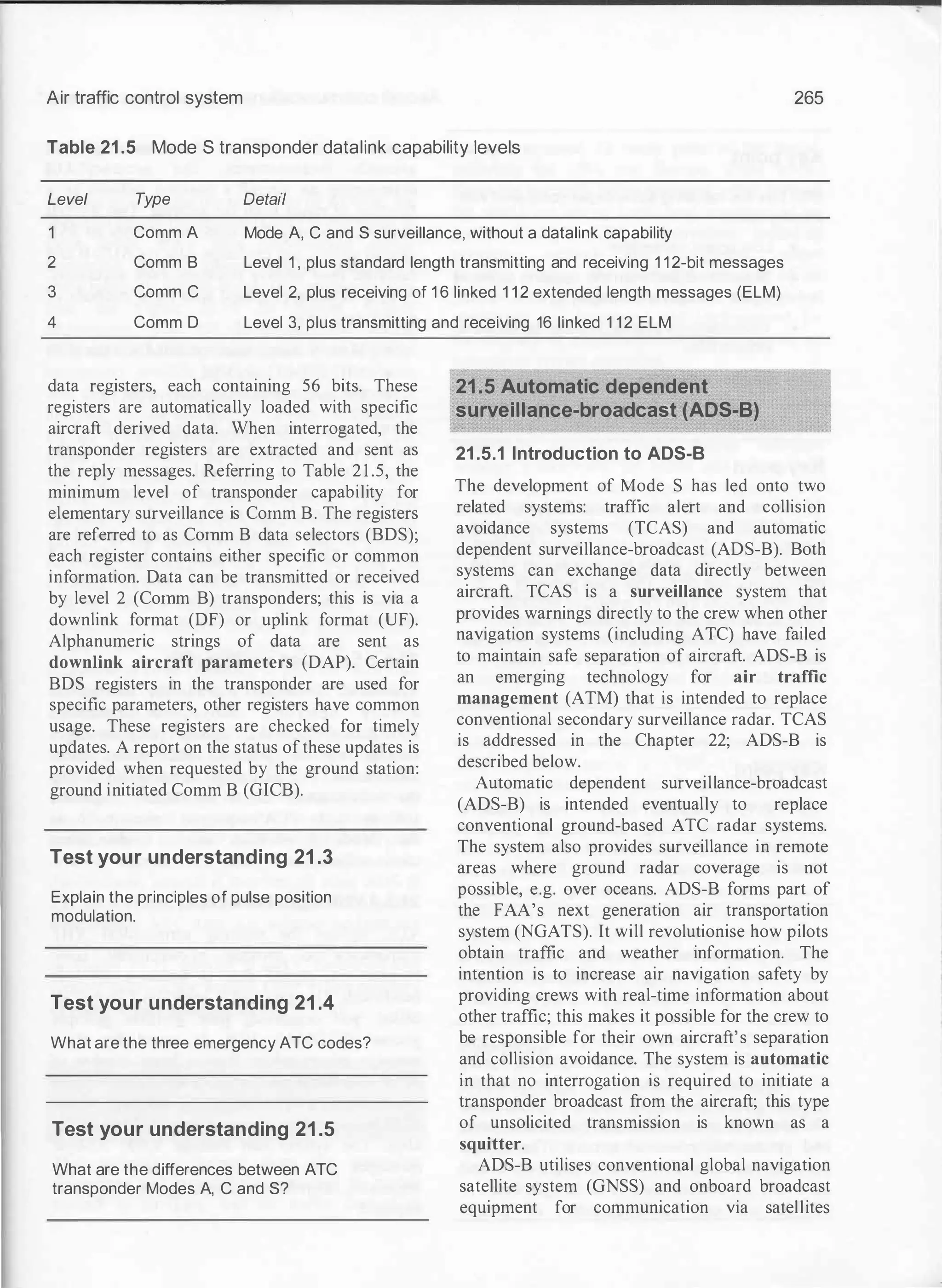 Air traffic control system 265
Table 21 .5 Mode S transponder datalink capability levels
Level Type Detail
Comm A
Comm B
Comm C
Comm D
Mode A, C and S surveillance, without a datalink capability
2
3
4
Level 1 , plus standard length transmitting and receiving 1 1 2-bit messages
Level 2, plus receiving of 1 6 1inked 1 1 2 extended length messages (ELM)
Level 3, plus transmitting and receiving 16 linked 1 12 ELM
data registers, each containing 56 bits. These
registers are automatically loaded with specific
aircraft derived data. When interrogated, the
transponder registers are extracted and sent as
the reply messages. Referring to Table 2 1 .5, the
minimum level of transponder capability for
elementary surveillance is Corum B. The registers
are referred to as Corum B data selectors (BDS);
each register contains either specific or common
information. Data can be transmitted or received
by level 2 (Corum B) transponders; this is via a
downlink format (DF) or uplink format (UF).
Alphanumeric strings of data are sent as
downlink aircraft parameters (DAP). Certain
BDS registers in the transponder are used for
specific parameters, other registers have common
usage. These registers are checked for timely
updates. A report on the status ofthese updates is
provided when requested by the ground station:
ground initiated Comm B (GICB).
Test your understanding 21.3
Explain the principles of pulse position
modulation.
Test your understanding 21.4
What are the three emergency ATC codes?
Test your understanding 21.5
What are the differences between ATC
transponder Modes A, C and S?
21.5 Automatic dependent
surveillance-broadcast (ADS-B)
21 .5.1 Introduction to ADS-B
The development of Mode S has led onto two
related systems: traffic alert and collision
avoidance systems (TCAS) and automatic
dependent surveillance-broadcast (ADS-B). Both
systems can exchange data directly between
aircraft. TCAS is a surveillance system that
provides warnings directly to the crew when other
navigation systems (including ATC) have failed
to maintain safe separation of aircraft. ADS-B is
an emerging technology for air traffic
management (ATM) that is intended to replace
conventional secondary surveillance radar. TCAS
is addressed in the Chapter 22; ADS-B is
described below.
Automatic dependent surveillance-broadcast
(ADS-B) is intended eventually to replace
conventional ground-based ATC radar systems.
The system also provides surveillance in remote
areas where ground radar coverage is not
possible, e.g. over oceans. ADS-B forms part of
the FAA's next generation air transportation
system (NGATS). It will revolutionise how pilots
obtain traffic and weather information. The
intention is to increase air navigation safety by
providing crews with real-time information about
other traffic; this makes it possible for the crew to
be responsible for their own aircraft's separation
and collision avoidance. The system is automatic
in that no interrogation is required to initiate a
transponder broadcast from the aircraft; this type
of unsolicited transmission is known as a
squitter.
ADS-B utilises conventional global navigation
satellite system (GNSS) and onboard broadcast
equipment for communication via satellites
 
