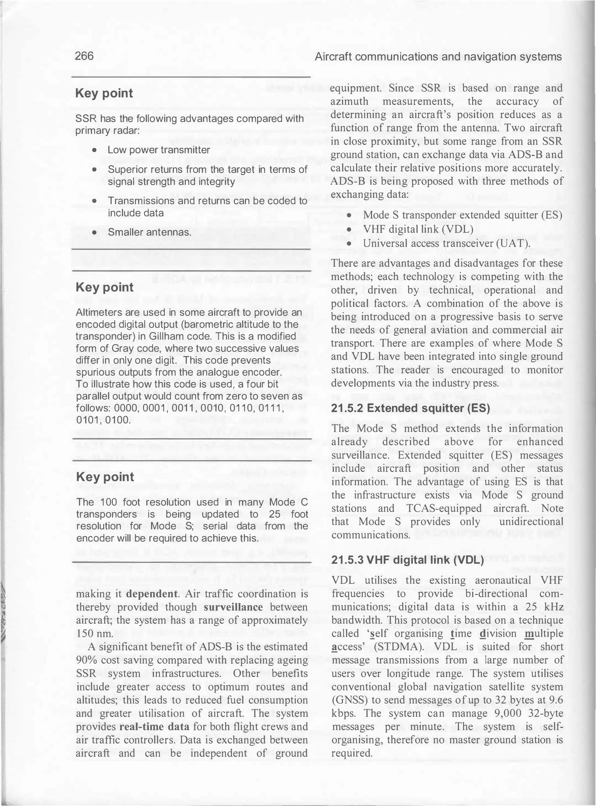 266
Key point
SSR has the following advantages compared with
primary radar:
• Low power transmitter
• Superior returns from the target in terms of
signal strength and integrity
• Transmissions and returns can be coded to
include data
• Smaller antennas.
Key point
Altimeters are used in some aircraft to provide an
encoded digital output (barometric altitude to the
transponder) in Gillham code. This is a modified
form of Gray code, where two successive values
differ in only one digit. This code prevents
spurious outputs from the analogue encoder.
To illustrate how this code is used, a four bit
parallel output would count from zero to seven as
follows: 0000, 0001 , 001 1 , 0010, 01 1 0, 01 1 1 ,
0101
'
01 00.
Key point
The 1 00 foot resolution used in many Mode C
transponders is being updated to 25 foot
resolution for Mode S; serial data from the
encoder will be required to achieve this.
making it dependent. Air traffic coordination is
thereby provided though surveillance between
aircraft; the system has a range of approximately
150 nm.
A significant benefit of ADS-B is the estimated
90% cost saving compared with replacing ageing
SSR system infrastructures. Other benefits
include greater access to optimum routes and
altitudes; this leads to reduced fuel consumption
and greater utilisation of aircraft. The system
provides real-time data for both flight crews and
air traffic controllers. Data is exchanged between
aircraft and can be independent of ground
Aircraft communications and navigation systems
equipment. Since SSR is based on range and
azimuth measurements, the accuracy of
determining an aircraft's position reduces as a
function of range from the antenna. Two aircraft
in close proximity, but some range from an SSR
ground station, can exchange data via ADS-B and
calculate their relative positions more accurately.
ADS-B is being proposed with three methods of
exchanging data:
• Mode S transponder extended squitter (ES)
• VHF digital link (VDL)
• Universal access transceiver (UAT).
There are advantages and disadvantages for these
methods; each technology is competing with the
other, driven by technical, operational and
political factors. A combination of the above is
being introduced on a progressive basis to serve
the needs of general aviation and commercial air
transport. There are examples of where Mode S
and VDL have been integrated into single ground
stations. The reader is encouraged to monitor
developments via the industry press.
21 .5.2 Extended squitter (ES)
The Mode S method extends the information
already described above for enhanced
surveillance. Extended squitter (ES) messages
include aircraft position and other status
information. The advantage of using ES is that
the infrastructure exists via Mode S ground
stations and TCAS-equipped aircraft. Note
that Mode S provides only unidirectional
communications.
21 .5.3 VHF digital link (VOL)
VDL utilises the existing aeronautical VHF
frequencies to provide bi-directional com­
munications; digital data is within a 25 kHz
bandwidth. This protocol is based on a technique
called ·�elf organising !ime !!ivision multiple
_!!ccess' (STDMA). VDL is suited for short
message transmissions from a large number of
users over longitude range. The system utilises
conventional global navigation satellite system
(GNSS) to send messages ofup to 32 bytes at 9.6
kbps. The system can manage 9,000 32-byte
messages per minute. The system is self­
organising, therefore no master ground station is
required.
 