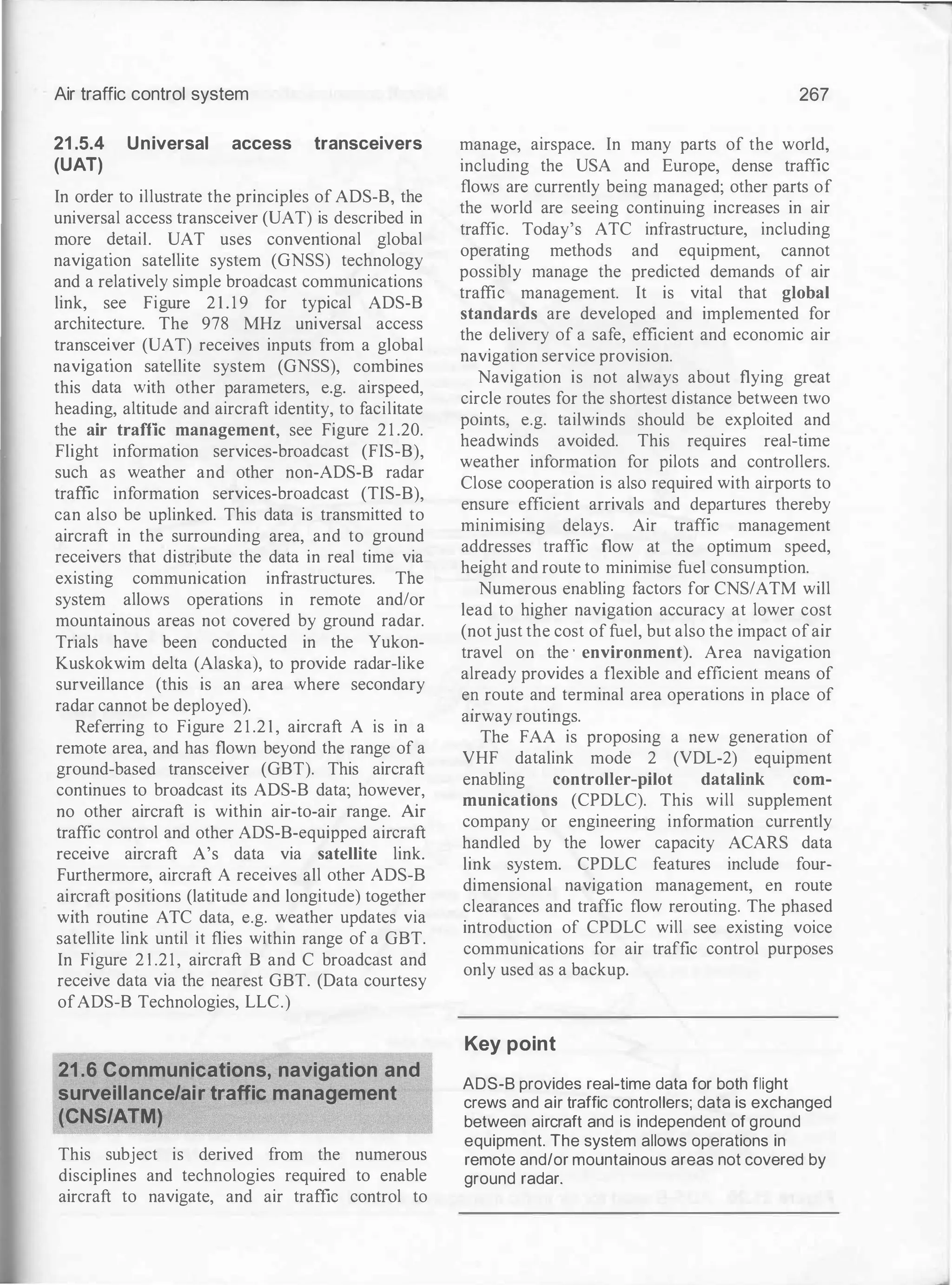 Air traffic control system
21 .5.4 Universal access transceivers
(UAT)
In order to illustrate the principles of ADS-8 the
universal access transceiver (UAT) is describ�d in
mo�e ?etail. UAT uses conventional global
navigatiOn satellite system (GNSS) technology
and a relatively simple broadcast communications
link, see Figure 2 1 . 1 9 for typical ADS-8
architecture. The 978 MHz universal access
transcei
.
ver (UAT) receives inputs from a global
navigatiOn satellite system (GNSS), combines
this
.
data �ith other parameters, e.g. airspeed,
headmg, altitude and aircraft identity, to facilitate
the air traffic management, see Figure 2 1 .20.
Flight information services-broadcast (FIS-8),
such as weather and other non-ADS-8 radar
traffic information services-broadcast (TIS-B),
can also be uplinked. This data is transmitted to
aircraft in the surrounding area, and to ground
receivers that distribute the data in real time via
existing communication infrastructures. The
system allows operations in remote and/or
mountainous areas not covered by ground radar.
Trials have been conducted in the Yukon­
Kuskokwim delta (Alaska), to provide radar-like
surveillance (this is an area where secondary
radar cannot be deployed).
Referring to Figure 2 1 .2 1 , aircraft A is in a
remote area, and has flown beyond the range of a
ground-based transceiver (G8T). This aircraft
continues to broadcast its ADS-B data· however
no other aircraft is within air-to-air �ange. �
traffic control and other ADS-B-equipped aircraft
receive aircraft A's data via satellite link.
Furthermore, aircraft A receives all other ADS-B
ai�craft p�sitions (latitude and longitude) together
with routme ATC data, e.g. weather updates via
satellite link until it flies within range of a GBT.
In Figure 2 1 .21, aircraft B and C broadcast and
receive data via the nearest GBT. (Data courtesy
ofADS-8 Technologies, LLC.)
21.6 Communications, navigation and
surveillance/air traffic management
(CNS/ATM)
This subject is derived from the numerous
disciplines and technologies required to enable
aircraft to navigate, and air traffic control to
267
manage, airspace. In many parts of the world
including the USA and Europe, dense traffi�
flows are currently being managed; other parts of
the world are seeing continuing increases in air
traffic.
.
Today's ATC infrastructure, including
oper�tmg methods and equipment, cannot
possibly manage the predicted demands of air
traffic management. It is vital that global
standards are developed and implemented for
the delivery of a safe, efficient and economic air
navigation service provision.
.
Navigation is not always about flying great
circle routes for the shortest distance between two
points, e.g. tailwinds should be exploited and
headwinds avoided. This requires real-time
weather information for pilots and controllers.
Close cooperation is also required with airports to
e�s�re
. �fficient arrivals and departures thereby
mimmismg delays. Air traffic management
ad�resses traffic flow at the optimum speed,
hetght and route to minimise fuel consumption.
Numerous enabling factors for CNS/ATM will
lead to higher navigation accuracy at lower cost
(not just the cost of fuel, but also the impact ofair
travel on the · environment). Area navigation
already provides a flexible and efficient means of
e� route an? terminal area operations in place of
atrway routmgs.
The FAA is proposing a new generation of
VHF datalink mode 2 (VDL-2) equipment
enabling controller-pilot datalink com­
munications (CPDLC). This will supplement
company or engineering information currently
handled by the lower capacity ACARS data
link system. CPDLC features include four­
dimensional navigation management, en route
clearances and traffic flow rerouting. The phased
introduction of CPDLC will see existing voice
communications for air traffic control purposes
only used as a backup.
Key point
ADS-B provides real-time data for both flight
crews and air traffic controllers; data is exchanged
between aircraft and is independent of ground
equipment. The system allows operations in
remote and/or mountainous areas not covered by
ground radar.
 