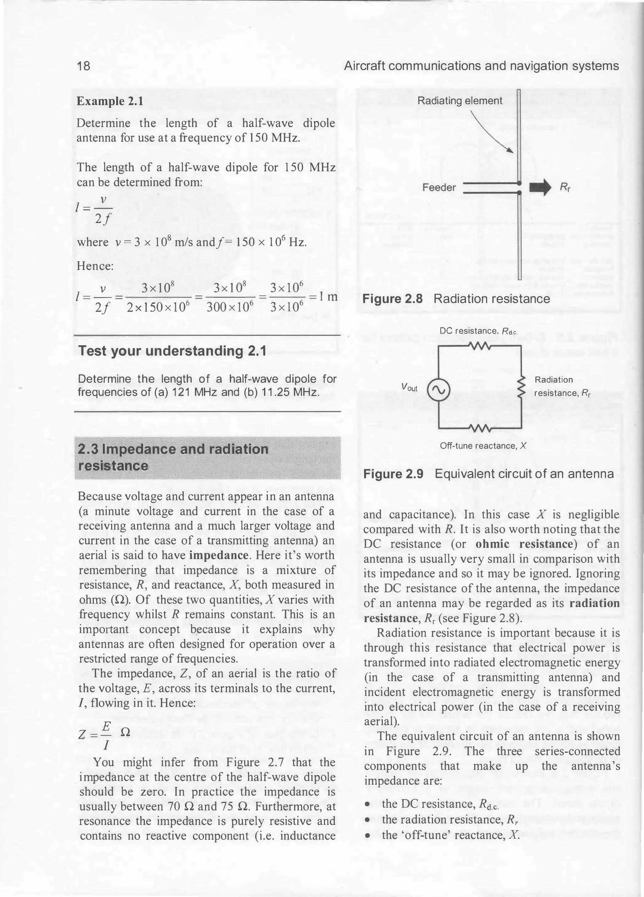 1 8
Example 2.1
Determine the length of a half-wave dipole
antenna for use at a frequency of 150 MHz.
The length of a half-wave dipole for 1 50 MHz
can be determined from:
l = _!___
2f
where v = 3 x 1 08 m/s andf= 1 50 x 1 06 Hz.
Hence:
l = _!___
2f 2 x 1 50 x 1 06
3 X 1 08
= 3 X 1 06
= 1 ill
300 x 106 3 x l06
Test your understanding 2.1
Determine the length of a half-wave dipole for
frequencies of (a) 1 21 MHz and (b) 1 1 .25 MHz.
2.3 Impedance and radiation
resistance
Because voltage and current appear in an antenna
(a minute voltage and current in the case of a
receiving antenna and a much larger voltage and
current in the case of a transmitting antenna) an
aerial is said to have impedance. Here it's worth
remembering that impedance is a mixture of
resistance, R, and reactance, X, both measured in
ohms (0). Of these two quantities, X varies with
frequency whilst R remains constant. This is an
important concept because it explains why
antennas are often designed for operation over a
restricted range of frequencies.
The impedance, Z, of an aerial is the ratio of
the voltage, E, across its terminals to the current,
I, flowing in it. Hence:
Z = E 0
I
You might infer from Figure 2.7 that the
impedance at the centre of the half-wave dipole
should be zero. In practice the impedance is
usually between 70 0 and 75 0. Furthermore, at
resonance the impedance is purely resistive and
contains no reactive component (i.e. inductance
Aircraft communications and navigation systems
Radiating element
�
Figure 2.8 Radiation resistance
DC resistance. Rd.c.
Vout
Off-tune reactance, X
Radiation
resistance, R,
Figure 2.9 Equivalent circuit of an antenna
and capacitance). In this case X is negligible.
compared with R. It is also worth noting that the
DC resistance (or ohmic resistance) of an
antenna is usually very small in comparison with
its impedance and so it may be ignored. Ignoring
the DC resistance of the antenna, the impedance
of an antenna may be regarded as its radiation
resistance, R, (see Figure 2.8).
Radiation resistance is important because it is
through this resistance that electrical power is
transformed into radiated electromagnetic energy
(in the case of a transmitting antenna) and
incident electromagnetic energy is transformed
into electrical power (in the case of a receiving
aerial).
The equivalent circuit of an antenna is shown
in Figure 2.9. The three series-connected
components that make up the antenna's
impedance are:
• the DC resistance, Rd.c.
• the radiation resistance, R,
• the 'off-tune' reactance, X.
 