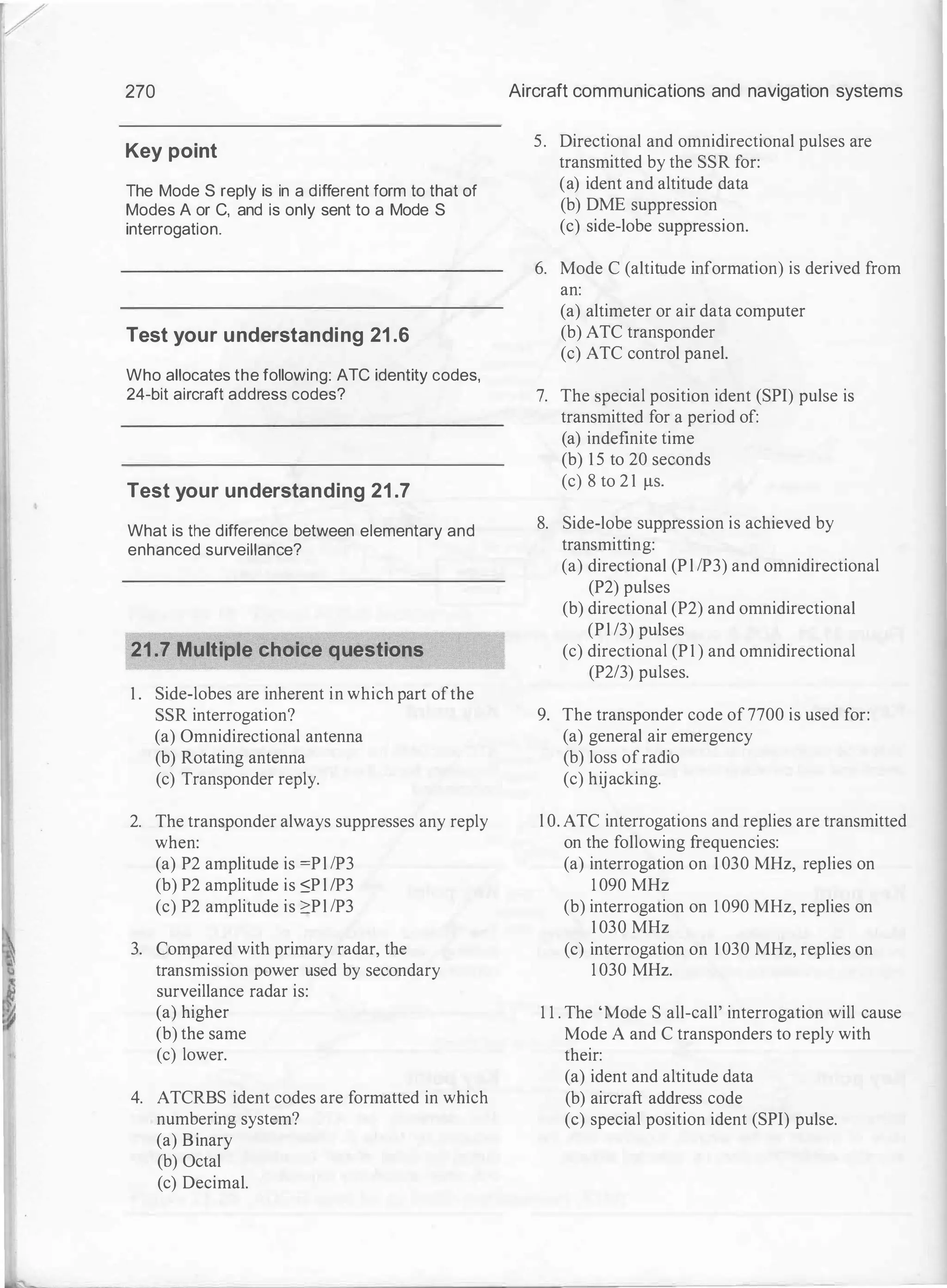 270
Key point
The Mode S reply is in a different form to that of
Modes A or C, and is only sent to a Mode S
interrogation.
Test your understanding 21.6
Who allocates the following: ATC identity codes,
24-bit aircraft address codes?
Test your understanding 21.7
What is the difference between elementary and
enhanced surveillance?
21.7 Multiple choice questions
1 . Side-lobes are inherent in which part ofthe
SSR interrogation?
(a) Omnidirectional antenna
(b) Rotating antenna
(c) Transponder reply.
2. The transponder always suppresses any reply
when:
(a) P2 amplitude is =Pl !P3
(b) P2 amplitude is ::;P l /P3
(c) P2 amplitude is 2:Pl !P3
3. Compared with primary radar, the
transmission power used by secondary
surveillance radar is:
(a) higher
(b) the same
(c) lower.
4. ATCRBS ident codes are formatted in which
numbering system?
(a) Binary
(b) Octal
(c) Decimal.
Aircraft communications and navigation systems
5. Directional and omnidirectional pulses are
transmitted by the SSR for:
(a) ident and altitude data
(b) DME suppression
(c) side-lobe suppression.
6. Mode C (altitude information) is derived from
an:
(a) altimeter or air data computer
(b) ATC transponder
(c) ATC control panel.
7. The special position ident (SPI) pulse is
transmitted for a period of:
(a) indefinite time
(b) 1 5 to 20 seconds
(c) 8 to 2 1 f.tS.
8. Side-lobe suppression is achieved by
transmitting:
(a) directional (P l !P3) and omnidirectional
(P2) pulses
(b) directional (P2) and omnidirectional
(Pl /3) pulses
(c) directional (P1 ) and omnidirectional
(P2/3) pulses.
9. The transponder code of 7700 is used for:
(a) general air emergency
(b) loss ofradio
(c) hijacking.
l O. ATC interrogations and replies are transmitted
on the following frequencies:
(a) interrogation on 1 030 MHz, replies on
1 090 MHz
(b) interrogation on 1 090 MHz, replies on
1 030 MHz
(c) interrogation on 1 030 MHz, replies on
1 030 MHz.
1 1 . The 'Mode S all-call' interrogation will cause
Mode A and C transponders to reply with
their:
(a) ident and altitude data
(b) aircraft address code
(c) special position ident (SPI) pulse.
 