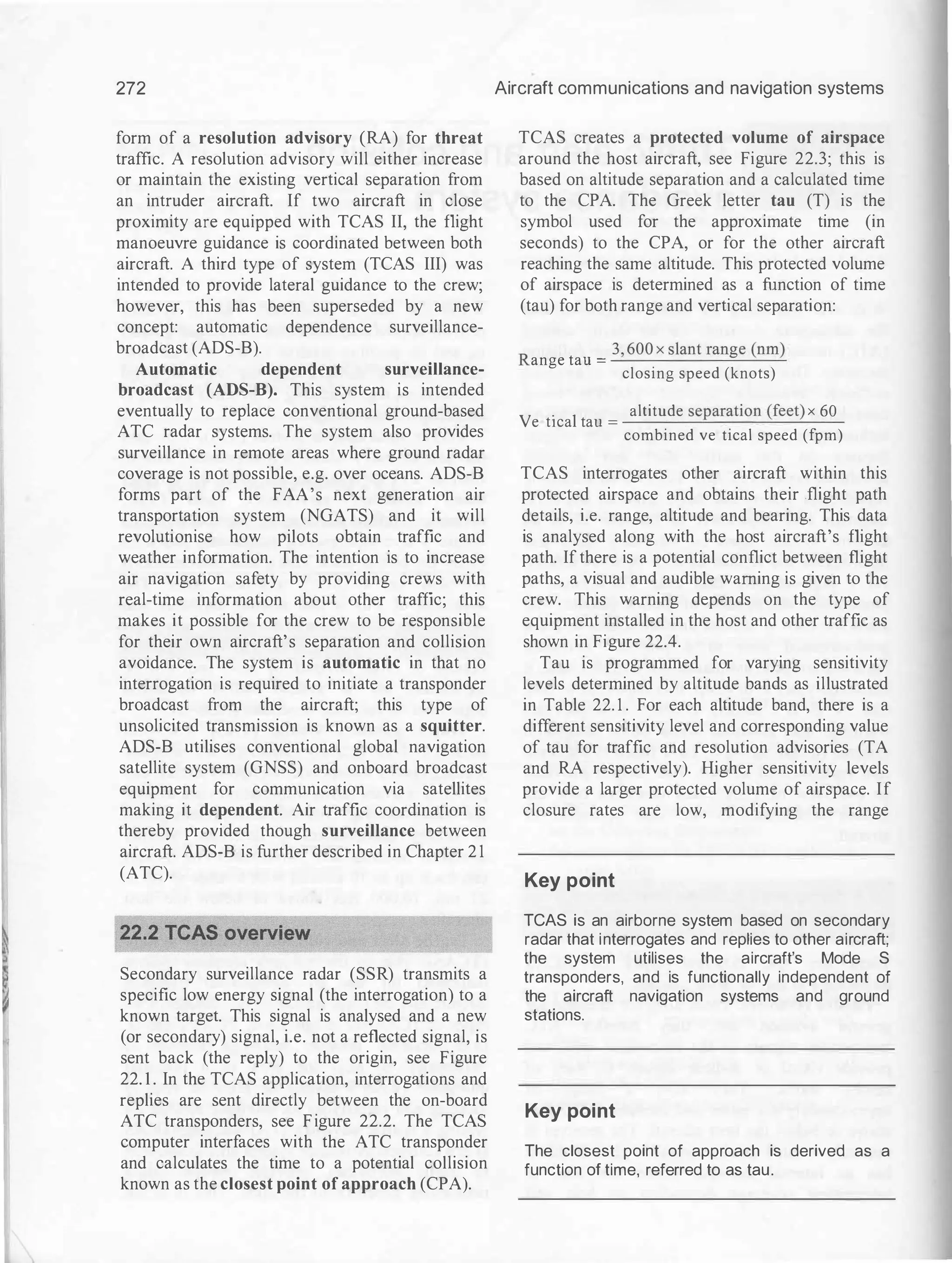 272
form of a resolution advisory (RA) for threat
traffic. A resolution advisory will either increase
or maintain the existing vertical separation from
an intruder aircraft. If two aircraft in close
proximity are equipped with TCAS II, the flight
manoeuvre guidance is coordinated between both
aircraft. A third type of system (TCAS III) was
intended to provide lateral guidance to the crew;
however, this has been superseded by a new
concept: automatic dependence surveillance­
broadcast (ADS-B).
Automatic dependent surveillance-
broadcast (ADS-B). This system is intended
eventually to replace conventional ground-based
ATC radar systems. The system also provides
surveillance in remote areas where ground radar
coverage is not possible, e.g. over oceans. ADS-B
forms part of the FAA's next generation air
transportation system (NGATS) and it will
revolutionise how pilots obtain traffic and
weather information. The intention is to increase
air navigation safety by providing crews with
real-time information about other traffic; this
makes it possible for the crew to be responsible
for their own aircraft's separation and collision
avoidance. The system is automatic in that no
interrogation is required to initiate a transponder
broadcast from the aircraft; this type of
unsolicited transmission is known as a squitter.
ADS-B utilises conventional global navigation
satellite system (GNSS) and onboard broadcast
equipment for communication via satellites
making it dependent. Air traffic coordination is
thereby provided though surveillance between
aircraft. ADS-B is further described in Chapter 2 1
(ATC).
Secondary surveillance radar (SSR) transmits a
specific low energy signal (the interrogation) to a
known target. This signal is analysed and a new
(or secondary) signal, i.e. not a reflected signal, is
sent back (the reply) to the origin, see Figure
22. 1 . In the TCAS application, interrogations and
replies are sent directly between the on-board
ATC transponders, see Figure 22.2. The TCAS
computer interfaces with the ATC transponder
and calculates the time to a potential collision
known as the closest point of approach (CPA).
Aircraft communications and navigation systems
TCAS creates a protected volume of airspace
around the host aircraft, see Figure 22.3; this is
based on altitude separation and a calculated time
to the CPA. The Greek letter tau (T) is the
symbol used for the approximate time (in
seconds) to the CPA, or for the other aircraft
reaching the same altitude. This protected volume
of airspace is determined as a function of time
(tau) for both range and vertical separation:
R
3, 600 x slant range (nm)
ange tau = ......:....
_
_
_
_
_
.=.-
....o..._
--'-
closing speed (knots)
V . 1
altitude separation (feet) x 60
ert1ca tau = _
_
_
_
...o.._
_
_
___,_
_
-'--
-
-
combined vertical speed (fpm)
TCAS interrogates other aircraft within this
protected airspace and obtains their .flight path
details, i.e. range, altitude and bearing. This data
is analysed along with the host aircraft's flight
path. If there is a potential conflict between flight
paths, a visual and audible warning is given to the
crew. This warning depends on the type of
equipment installed in the host and other traffic as
shown in Figure 22.4.
Tau is programmed for varying sensitivity
levels determined by altitude bands as illustrated
in Table 22. 1 . For each altitude band, there is a
different sensitivity level and corresponding value
of tau for traffic and resolution advisories (TA
and RA respectively). Higher sensitivity levels
provide a larger protected volume of airspace. If
closure rates are low, modifying the range
Key point
TCAS is an airborne system based on secondary
radar that interrogates and replies to other aircraft;
the system utilises the aircraft's Mode S
transponders, and is functionally independent of
the aircraft navigation systems and ground
stations.
Key point
The closest point of approach is derived as a
function of time, referred to as tau.
 
