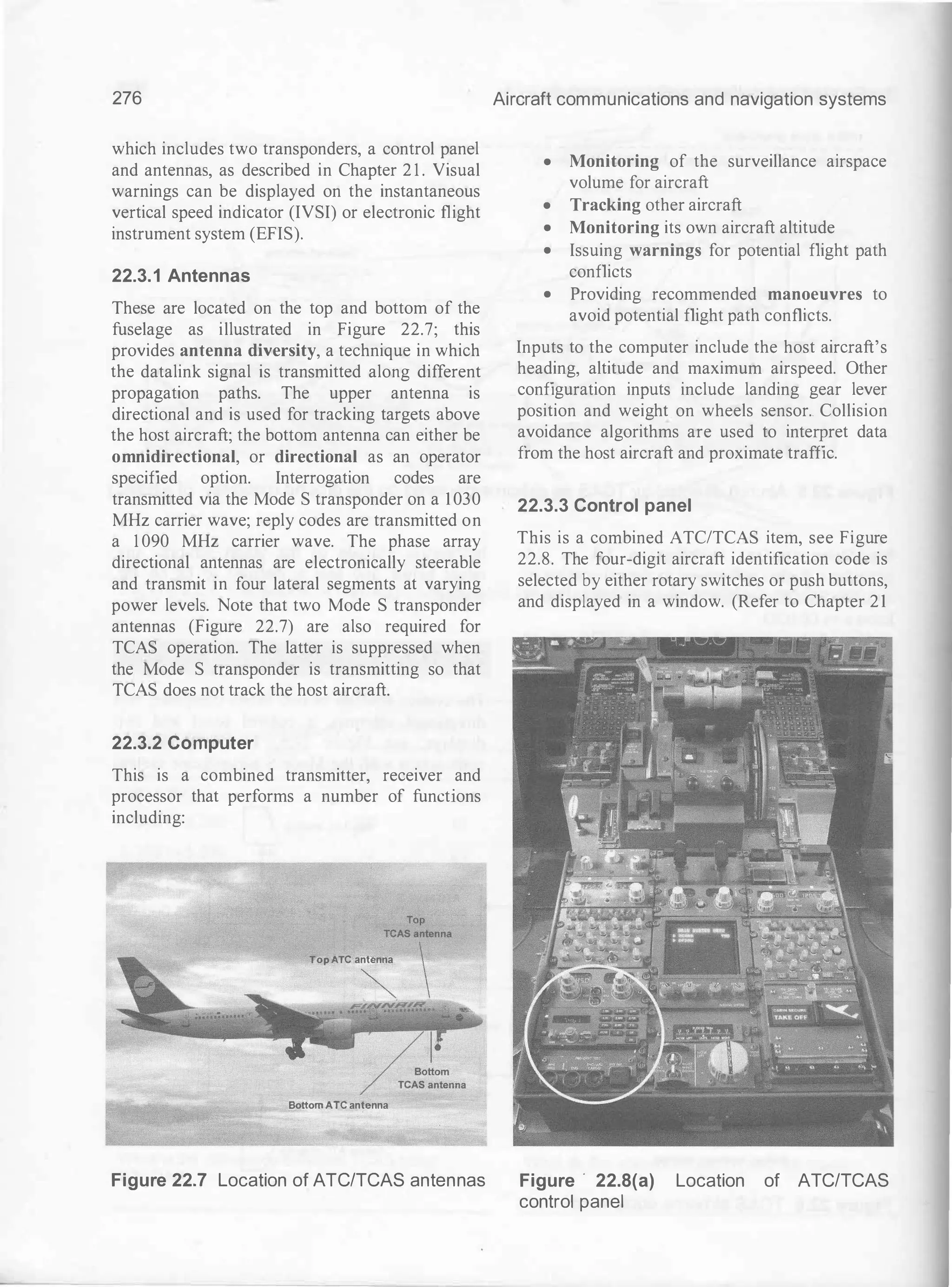 276
which includes two transponders, a control panel
and antennas, as described in Chapter 2 1 . Visual
warnings can be displayed on the instantaneous
vertical speed indicator (IVSI) or electronic flight
instrument system (EFIS).
22.3.1 Antennas
These are located on the top and bottom of the
fuselage as illustrated in Figure 22.7; this
provides antenna diversity, a technique in which
the datalink signal is transmitted along different
propagation paths. The upper antenna is
directional and is used for tracking targets above
the host aircraft; the bottom antenna can either be
omnidirectional, or directional as an operator
specified option. Interrogation codes are
transmitted via the Mode S transponder on a 1030
MHz carrier wave; reply codes are transmitted on
a 1 090 MHz carrier wave. The phase array
directional antennas are electronically steerable
and transmit in four lateral segments at varying
power levels. Note that two Mode S transponder
antennas (Figure 22.7) are also required for
TCAS operation. The latter is suppressed when
the Mode S transponder is transmitting so that
TCAS does not track the host aircraft.
22.3.2 Computer
This is a combined transmitter, receiver and
processor that performs a number of functions
including:
Top /lTC antenna
Bottom ATC antenna
Figure 22.7 Location of ATCITCAS antennas
Aircraft communications and navigation systems
• Monitoring of the surveillance airspace
volume for aircraft
• Tracking other aircraft
• Monitoring its own aircraft altitude
• Issuing warnings for potential flight path
conflicts
• Providing recommended manoeuvres to
avoid potential flight path conflicts.
Inputs to the computer include the host aircraft's
heading, altitude and maximum airspeed. Other
configuration inputs include landing gear lever
position and weight on wheels sensor.. Collision
avoidance algorithms are used to interpret data
from the host aircraft and proximate traffic.
22.3.3 Control panel
This is a combined ATC/TCAS item, see Figure
22.8. The four-digit aircraft identification code is
selected by either rotary switches or push buttons,
and displayed in a window. (Refer to Chapter 21
Figure · 22.8(a) Location of ATCITCAS
control panel
 