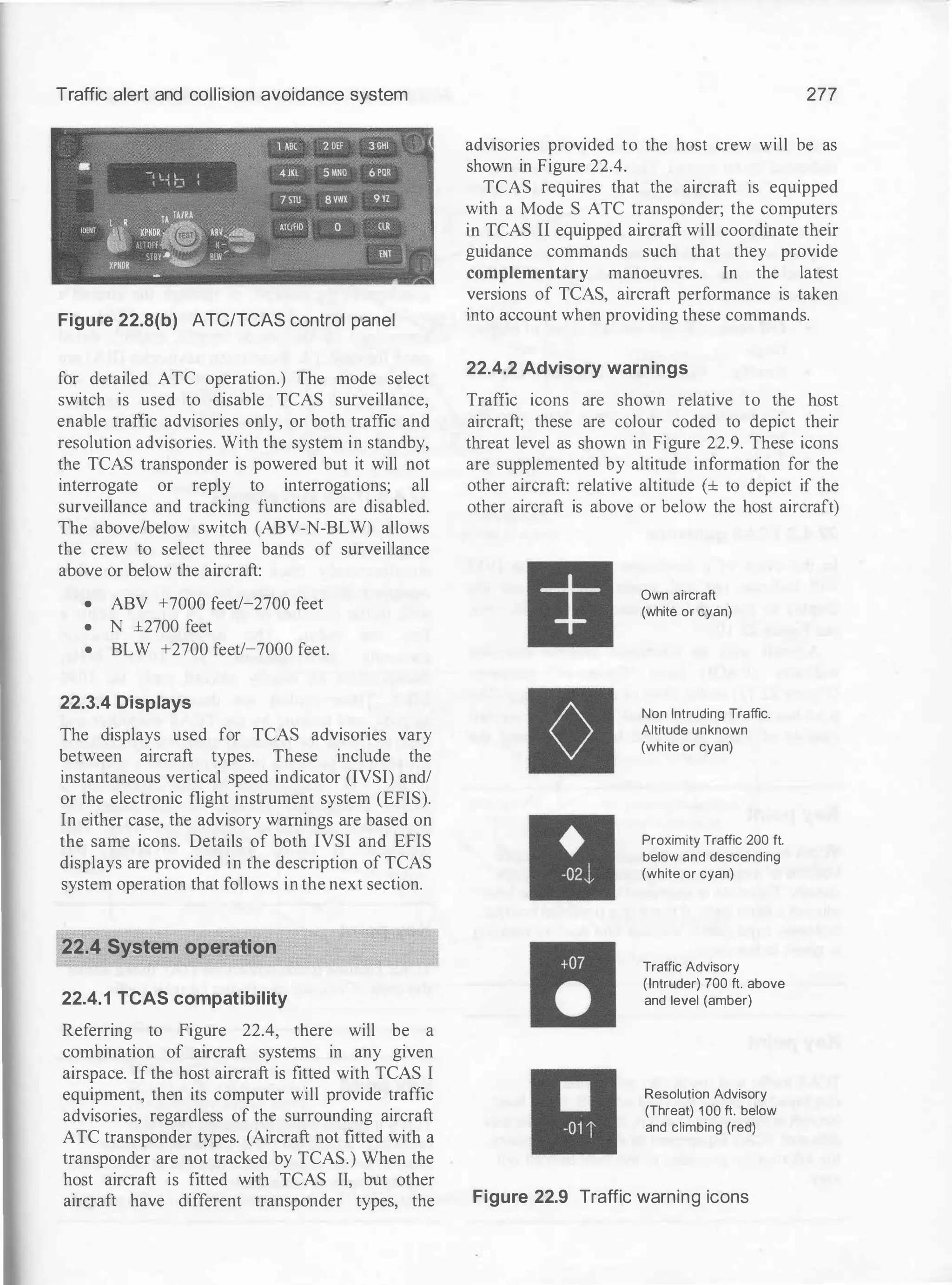 Traffic alert and collision avoidance system
Figure 22.8(b) ATC/TCAS control panel
for detailed ATC operation.) The mode select
switch is used to disable TCAS surveillance,
enable traffic advisories only, or both traffic and
resolution advisories. With the system in standby,
the TCAS transponder is powered but it will not
interrogate or reply to interrogations; all
surveillance and tracking functions are disabled.
The above/below switch (ABV-N-BLW) allows
the crew to select three bands of surveillance
above or below the aircraft:
• ABV +7000 feet/-2700 feet
• N ±2700 feet
• BLW +2700 feet/-7000 feet.
22.3.4 Displays
The displays used for TCAS advisories vary
between aircraft types. These include the
instantaneous vertical speed indicator (IVSI) and/
or the electronic flight instrument system (EFIS).
In either case, the advisory warnings are based on
the same icons. Details of both IVSI and EFIS
displays are provided in the description of TCAS
system operation that follows in the next section.
22.4 System operation
22.4.1 TCAS compatibility
Referring to Figure 22.4, there will be a
combination of aircraft systems in any given
airspace. If the host aircraft is fitted with TCAS I
equipment, then its computer will provide traffic
advisories, regardless of the surrounding aircraft
ATC transponder types. (Aircraft not fitted with a
transponder are not tracked by TCAS.) When the
host aircraft is fitted with TCAS II, but other
aircraft have different transponder types, the
277
advisories provided to the host crew will be as
shown in Figure 22.4.
TCAS requires that the aircraft is equipped
with a Mode S ATC transponder; the computers
in TCAS II equipped aircraft will coordinate their
guidance commands such that they provide
complementary manoeuvres. In the latest
versions of TCAS, aircraft performance is taken
into account when providing these commands.
22.4.2 Advisory warnings
Traffic icons are shown relative to the host
aircraft; these are colour coded to depict their
threat level as shown in Figure 22.9. These icons
are supplemented by altitude information for the
other aircraft: relative altitude (± to depict if the
other aircraft is above or below the host aircraft)
•
Own aircraft
{white or cyan)
Non Intruding Traffic.
Altitude unknown
(white or cyan)
Proximity Traffic 200 ft.
below and descending
(white or cyan)
Traffic Advisory
(Intruder) 700 ft. above
and level (amber)
Resolution Advisory
(Threat) 100 ft. below
and climbing (red)
Figure 22.9 Traffic warning icons
 