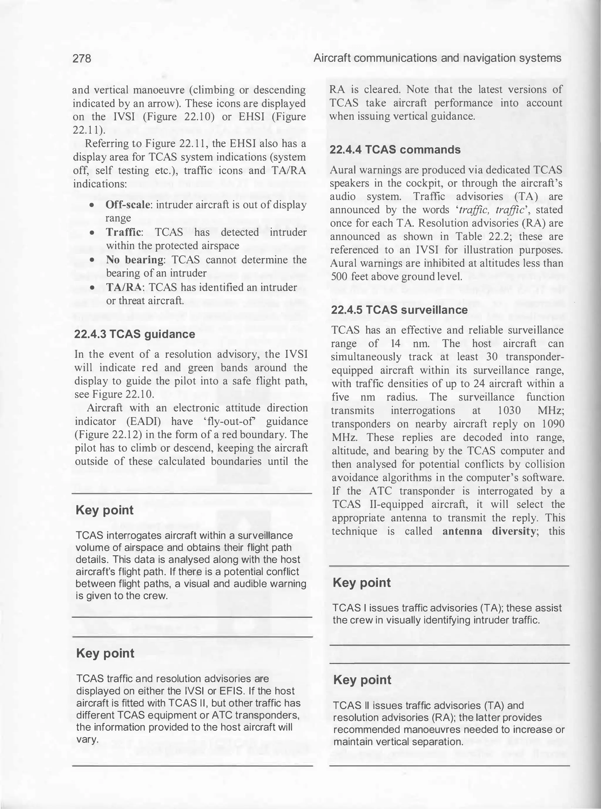 278
and vertical manoeuvre (climbing or descending
indicated by an arrow). These icons are displayed
on the IVSI (Figure 22. 1 0) or EHSI (Figure
22. 1 1).
Referring to Figure 22. 1 1 , the EHSI also has a
display area for TCAS system indications (system
off, self testing etc.), traffic icons and TAIRA
indications:
• Off-scale: intruder aircraft is out ofdisplay
range
• Traffic: TCAS has detected intruder
within the protected airspace
• No bearing: TCAS cannot determine the
bearing of an intruder
• TAIRA: TCAS has identified an intruder
or threat aircraft.
22.4.3 TCAS guidance
In the event of a resolution advisory, the IVSI
will indicate red and green bands around the
display to guide the pilot into a safe flight path,
see Figure 22. 1 0.
Aircraft with an electronic attitude direction
indicator (EADI) have 'fly-out-of guidance
(Figure 22.1 2) in the form of a red boundary. The
pilot has to climb or descend, keeping the aircraft
outside of these calculated boundaries until the
Key point
TCAS interrogates aircraft within a surveillance
volume of airspace and obtains their flight path
details. This data is analysed along with the host
aircraft's flight path. If there is a potential conflict
between flight paths, a visual and audible warning
is given to the crew.
Key point
TCAS traffic and resolution advisories are
displayed on either the IVSI or EFIS. If the host
aircraft is fitted with TCAS II, but other traffic has
different TCAS equipment or ATC transponders,
the information provided to the host aircraft will
vary.
Aircraft communications and navigation systems
RA is cleared. Note that the latest versions of
TCAS take aircraft performance into account
when issuing vertical guidance.
22.4.4 TCAS commands
Aural warnings are produced via dedicated TCAS
speakers in the cockpit, or through the aircraft's
audio system. Traffic advisories (TA) are
announced by the words 'tra
ffic, tra
ffic', stated
once for each TA. Resolution advisories (RA) are
announced as shown in Table 22.2; these are
referenced to an IVSI for illustration purposes.
Aural warnings are inhibited at altitudes less than
500 feet above ground level.
22.4.5 TCAS surveillance
TCAS has an effective and reliable surveillance
range of 14 nrn. The host aircraft can
simultaneously track at least 30 transponder­
equipped aircraft within its surveillance range,
with traffic densities of up to 24 aircraft within a
five nm radius. The surveillance function
transmits interrogations at 1 030 MHz;
transponders on nearby aircraft reply on 1 090
MHz. These replies are decoded into range,
altitude, and bearing by the TCAS computer and
then analysed for potential conflicts by collision
avoidance algorithms in the computer's software.
If the ATC transponder is interrogated by a
TCAS II-equipped aircraft, it will select the
appropriate antenna to transmit the reply. This
technique is called antenna diversity; this
Key point
TCAS I issues traffic advisories (TA); these assist
the crew in visually identifying intruder traffic.
Key point
TCAS II issues traffic advisories (TA) and
resolution advisories (RA); the latter provides
recommended manoeuvres needed to increase or
maintain vertical separation.
 