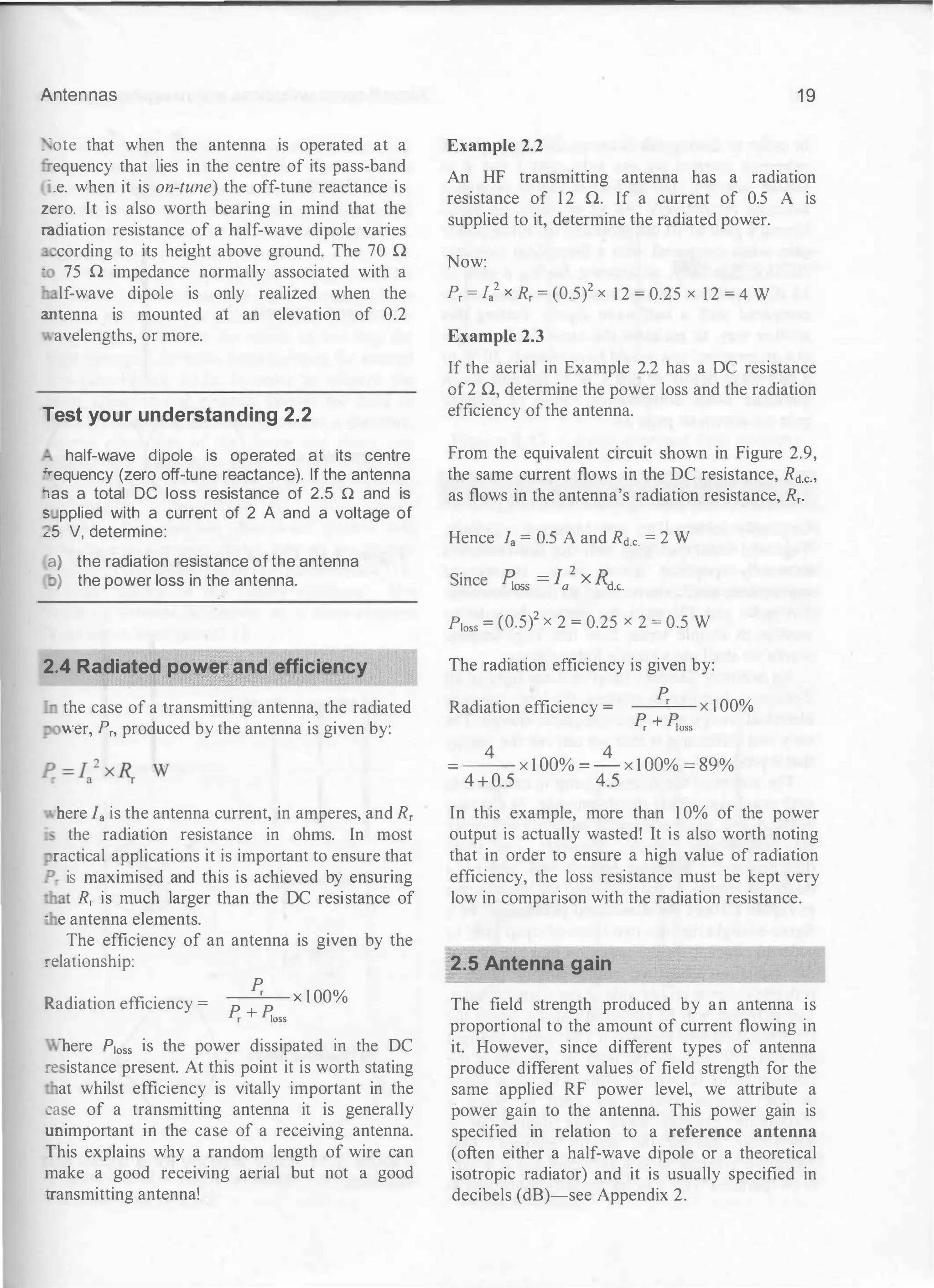 Antennas
_ ·ote that when the antenna is operated at a
- equency that lies in the centre of its pass-band
.e. when it is on-tune) the off-tune reactance is
zero. It is also worth bearing in mind that the
:-adiation resistance of a half-wave dipole varies
cording to its height above ground. The 70 n
·
75 n impedance normally associated with a
lf-wave dipole is only realized when the
=ntenna is mounted at an elevation of 0.2
avelengths, or more.
Test your understanding 2.2
half-wave dipole is operated at its centre
.,_equency (zero off-tune reactance). If the antenna
:as a total DC loss resistance of 2.5 n and is
s pplied with a current of 2 A and a voltage of
�5 V, determine:
a) the radiation resistance of the antenna
) the power loss in the antenna.
2.4 Radiated power and efficiency
the case of a transmitting antenna, the radiated
wer, P,, produced by the antenna is given by:
here I. is the antenna current, in amperes, and R,
- the radiation resistance in ohms. In most
ractical applications it is important to ensure that
P_ is maximised and this is achieved by ensuring
.nat R, is much larger than the DC resistance of
· e antenna elements.
The efficiency of an antenna is given by the
relationship:
K.adiation efficiency =
� x l OO%
� + �oss
nere P1oss is the power dissipated in the DC
:-e istance present. At this point it is worth stating
at whilst efficiency is vitally important in the
ca e of a transmitting antenna it is generally
.mimportant in the case of a receiving antenna.
:-his explains why a random length of wire can
make a good receiving aerial but not a good
rransmitting antenna!
1 9
Example 2.2
An HF transmitting antenna has a radiation
resistance of 1 2 n. If a current of 0.5 A is
supplied to it, determine the radiated power.
Now:
P, = J/ x R, = (0.5)2 x 1 2 = 0.25 x 1 2 = 4 W
Example 2.3
If the aerial in Example 2.2 has a DC resistance
of2 n, determine the power loss and the radiation
efficiency ofthe antenna.
From the equivalent circuit shown in Figure 2.9,
the same current flows in the DC resistance, Rct.c.,
as flows in the antenna's radiation resistance, R,.
Hence I. = 0.5 A and Rct.c. = 2 W
Since �oss = fa2 X Rd.c.
Ploss = {0.5)2 X 2 = 0.25 X 2 = 0.5 W
The radiation efficiency is given by:
Radiation efficiency =
_
_
P
_,_
r- x 1 00%
� + �oss
4 4
= -- X 1 00% = - X 1 00% =
89%
4 + 0.5 4.5
In this example, more than 1 0% of the power
output is actually wasted! It is also worth noting
that in order to ensure a high value of radiation
efficiency, the loss resistance must be kept very
low in comparison with the radiation resistance.
2.5 Antenna gain
The field strength produced by an antenna is
proportional to the amount of current flowing in
it. However, since different types of antenna
produce different values of field strength for the
same applied RF power level, we attribute a
power gain to the antenna. This power gain is
specified in relation to a reference antenna
(often either a half-wave dipole or a theoretical
isotropic radiator) and it is usually specified in
decibels (dB)-see Appendix 2.
 