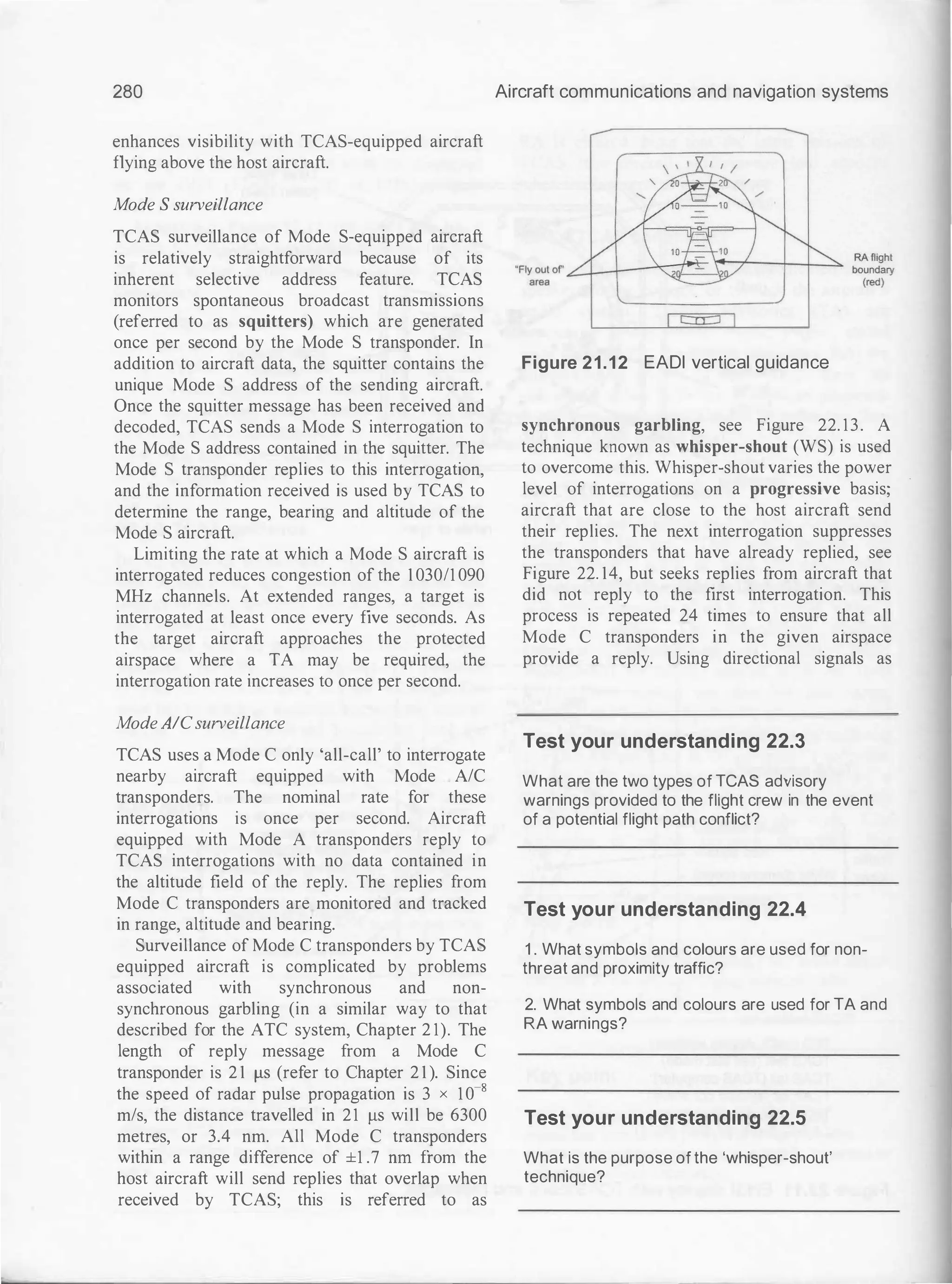280
enhances visibility with TCAS-equipped aircraft
flying above the host aircraft.
Mode S surveillance
TCAS surveillance of Mode S-equipped aircraft
is relatively straightforward because of its
inherent selective address feature. TCAS
monitors spontaneous broadcast transmissions
(referred to as squitters) which are generated
once per second by the Mode S transponder. In
addition to aircraft data, the squitter contains the
unique Mode S address of the sending aircraft.
Once the squitter message has been received and
decoded, TCAS sends a Mode S interrogation to
the Mode S address contained in the squitter. The
Mode S transponder replies to this interrogation,
and the information received is used by TCAS to
determine the range, bearing and altitude of the
Mode S aircraft.
Limiting the rate at which a Mode S aircraft is
interrogated reduces congestion of the 1 03011 090
MHz channels. At extended ranges, a target is
interrogated at least once every five seconds. As
the target aircraft approaches the protected
airspace where a TA may be required, the
interrogation rate increases to once per second.
Mode AICsurveillance
TCAS uses a Mode C only 'all-call' to interrogate
nearby aircraft equipped with Mode A/C
transponders. The nominal rate for these
interrogations is once per second. Aircraft
equipped with Mode A transponders reply to
TCAS interrogations with no data contained in
the altitude field of the reply. The replies from
Mode C transponders are monitored and tracked
in range, altitude and bearing.
Surveillance of Mode C transponders by TCAS
equipped aircraft is complicated by problems
associated with synchronous and non­
synchronous garbling (in a similar way to that
described for the ATC system, Chapter 2 1). The
length of reply message from a Mode C
transponder is 2 1 f.LS (refer to Chapter 2 1 ). Since
the Speed Of radar pulse prOpagation is 3 X 10-S
m/s, the distance travelled in 21 f.LS will be 6300
metres, or 3.4 nm. All Mode C transponders
within a range difference of ±1 .7 nrn from the
host aircraft will send replies that overlap when
received by TCAS; this is referred to as
Aircraft communications and navigation systems
Figure 21.12 EADl vertical guidance
synchronous garbling, see Figure 22. 13. A
technique known as whisper-shout (WS) is used
to overcome this. Whisper-shout varies the power
level of interrogations on a progressive basis;
aircraft that are close to the host aircraft send
their replies. The next interrogation suppresses
the transponders that have already replied, see
Figure 22. 14, but seeks replies from aircraft that
did not reply to the first interrogation. This
process is repeated 24 times to ensure that all
Mode C transponders in the given airspace
provide a reply. Using directional signals as
Test your understanding 22.3
What are the two types of TCAS advisory
warnings provided to the flight crew in the event
of a potential flight path conflict?
Test your understanding 22.4
1 . What symbols and colours are used for non­
threat and proximity traffic?
2. What symbols and colours are used for TA and
RA warnings?
Test your understanding 22.5
What is the purpose of the 'whisper-shout'
technique?
 