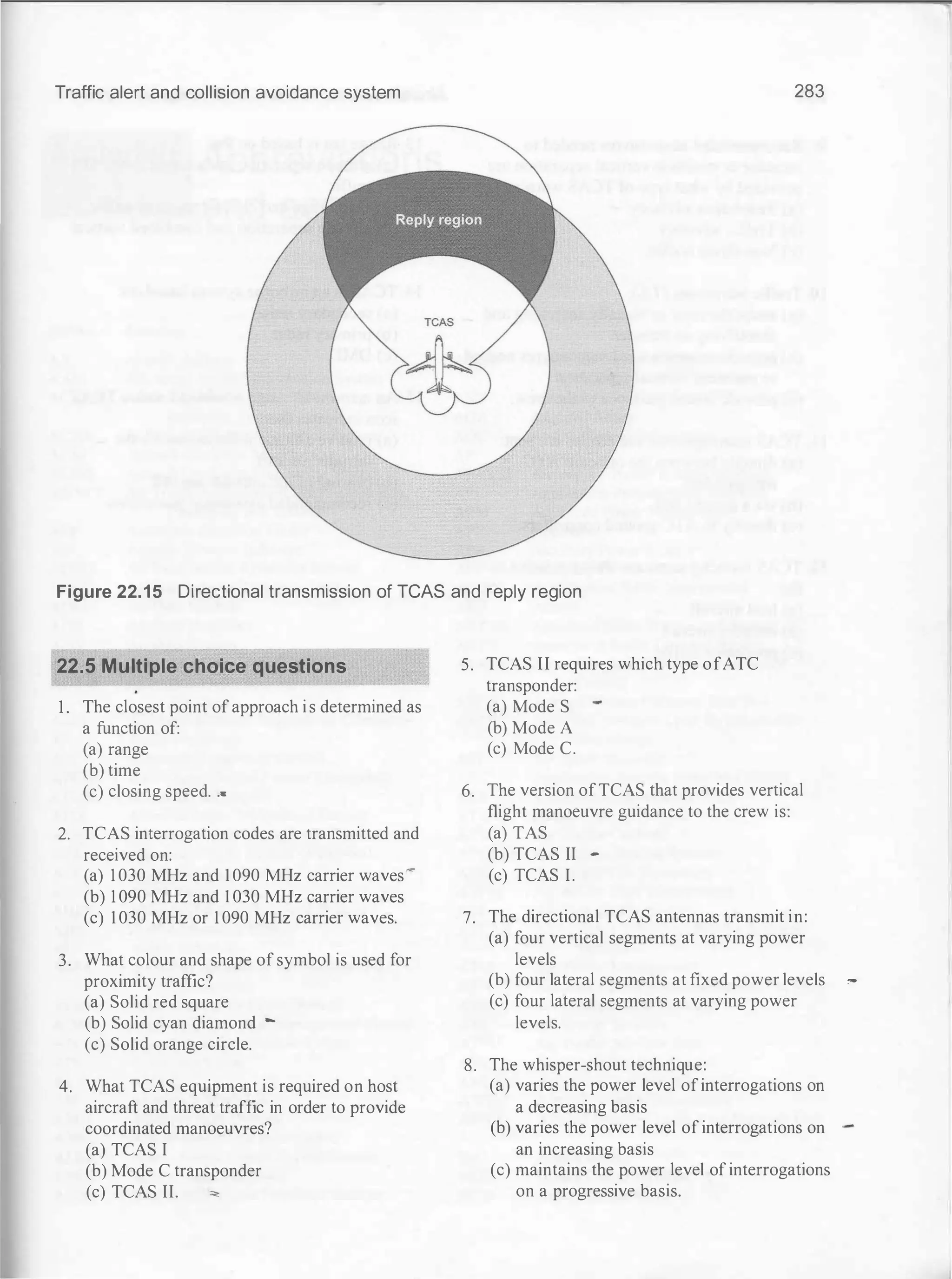 Traffic alert and collision avoidance system 283
Figure 22.15 Directional transmission of TCAS and reply region
22.5 Multiple choice questions 5. TCAS II requires which type ofATC
transponder:
1 . The closest point of approach i s determined as (a) Mode S
a function of: (b) Mode A
(a) range (c) Mode C.
(b) time
(c) closing speed. ... 6. The version ofTCAS that provides vertical
flight manoeuvre guidance to the crew is:
2. TCAS interrogation codes are transmitted and (a) TAS
received on: (b) TCAS II -
(a) 1 030 MHz and 1090 MHz carrier waves
-
(c) TCAS I.
(b) 1 090 MHz and I 030 MHz carrier waves
(c) 1 030 MHz or 1 090 MHz carrier waves. 7. The directional TCAS antennas transmit in:
(a) four vertical segments at varying power
3. What colour and shape of symbol is used for levels
proximity traffic? (b) four lateral segments at fixed power levels
(a) Solid red square (c) four lateral segments at varying power
(b) Solid cyan diamond - levels.
(c) Solid orange circle.
8. The whisper-shout technique:
4. What TCAS equipment is required on host (a) varies the power level ofinterrogations on
aircraft and threat traffic in order to provide a decreasing basis
coordinated manoeuvres? (b) varies the power level of interrogations on
(a) TCAS I an increasing basis
(b) Mode C transponder (c) maintains the power level of interrogations
(c) TCAS II. ""' on a progressive basis.
,...
 