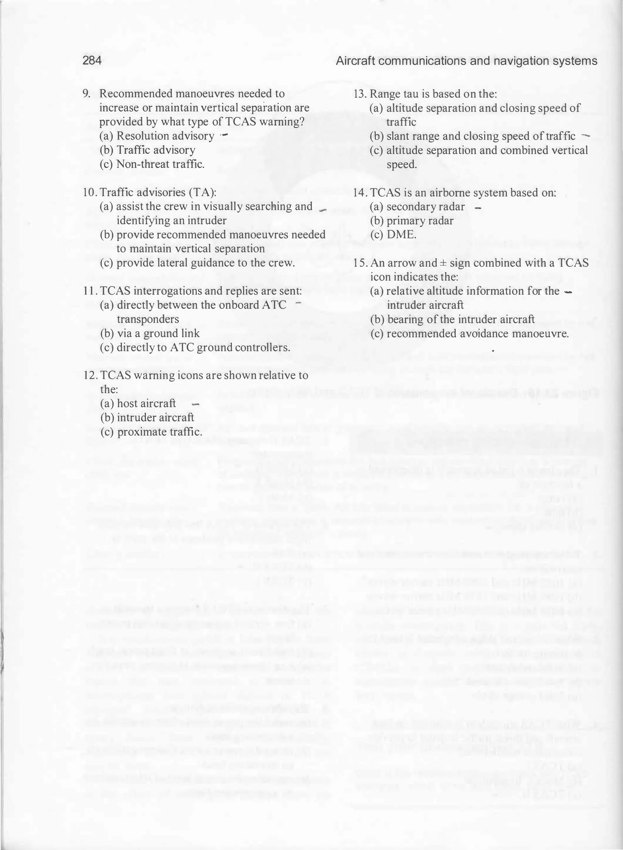 284
9. Recommended manoeuvres needed to
increase or maintain vertical separation are
provided by what type of TCAS warning?
(a) Resolution advisory ·-
(b) Traffic advisory
(c) Non-threat traffic.
10. Traffic advisories (TA):
(a) assist the crew in visually searching and
identifying an intruder
(b) provide recommended manoeuvres needed
to maintain vertical separation
(c) provide lateral guidance to the crew.
1 1 . TCAS interrogations and replies are sent:
(a) directly between the onboard ATC -
transponders
(b) via a ground link
(c) directly to ATC ground controllers.
12. TCAS warning icons are shown relative to
the:
(a) host aircraft
(b) intruder aircraft
(c) proximate traffic.
Aircraft communications and navigation systems
13. Range tau is based on the:
(a) altitude separation and closing speed of
traffic
(b) slant range and closing speed oftraffic -
(c) altitude separation and combined vertical
speed.
14. TCAS is an airborne system based on:
(a) secondary radar -
(b) primary radar
(c) DME.
1 5. An arrow and ± sign combined with a TCAS
icon indicates the:
(a) relative altitude information for the -
intruder aircraft
(b) bearing ofthe intruder aircraft
(c) recommended avoidance manoeuvre.
 