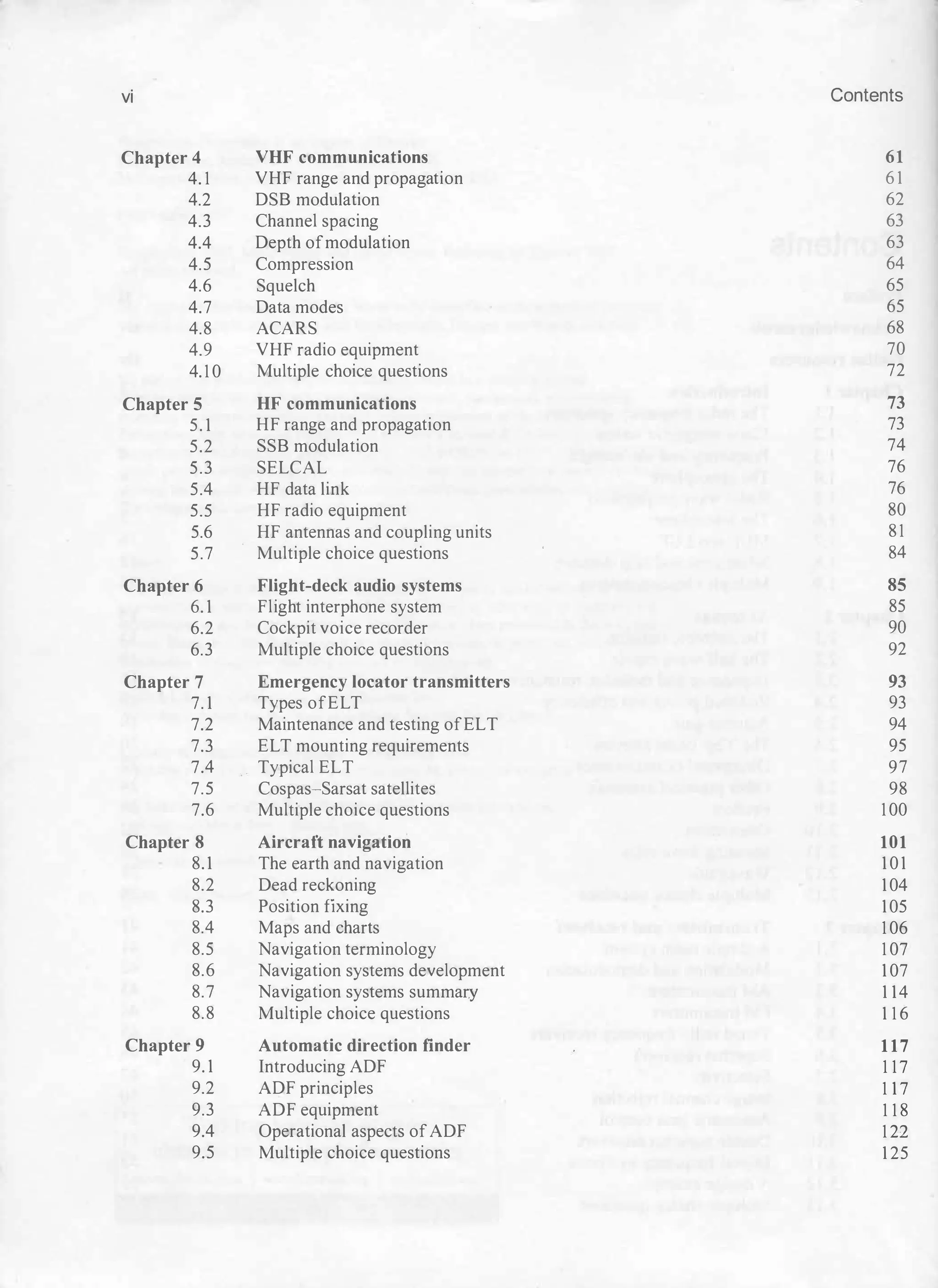 vi Contents
Chapter 4 VHF communications 61
4.1 VHF rang e and propag ation 61
4.2 DSB modulation 62
4.3 Channel spacin
g 63
4.4 Depth ofmodulation 63
4.5 Compression 64
4.6 Squelch 65
4.7 Data modes 65
4.8 ACARS 68
4.9 VHF radio equipment 70
4.10 Multiple choice questions 72
Chapter 5 HF communications 73
5.1 HF ran
g e and propa
g ation 73
5.2 SSB modulation 74
5.3 SELCAL 76
5.4 HF data link 76
5.5 HF radio equipment 80
5.6 HF antennas and coupling units 81
5.7 Multiple choice questions 84
Chapter 6 Flight-deck audio systems 85
6.1 Flig ht interphone system 85
6.2 Cockpit voice recorder 90
6.3 Multiple choice questions 92
Chapter 7 Emergency locator transmitters 93
7.1 Types ofELT 93
7.2 Maintenance and testing ofELT 94
7.3 ELT mounting requirements 95
7.4 Typical ELT 97
7.5 Cospas-Sarsat satellites 98
7.6 Multiple choice questions 100
Chapter 8 Aircraft navigation 101
8.1 The earth and navig ation 101
8.2 Dead reckonin
g 104
8.3 Position fixing 105
8.4 Maps and charts 106
8.5 Navig ation terminolog y 107
8.6 Navig ation systems development 107
8.7 Navig ation systems summar
y 114
8.8 Multiple choice questions 116
Chapter 9 Automatic direction finder 117
9.1 Introducing ADF 117
9.2 ADF principles 117
9.3 ADF equipment 118
9.4 Operational aspects ofADF 122
9.5 Multiple choice questions 125
 