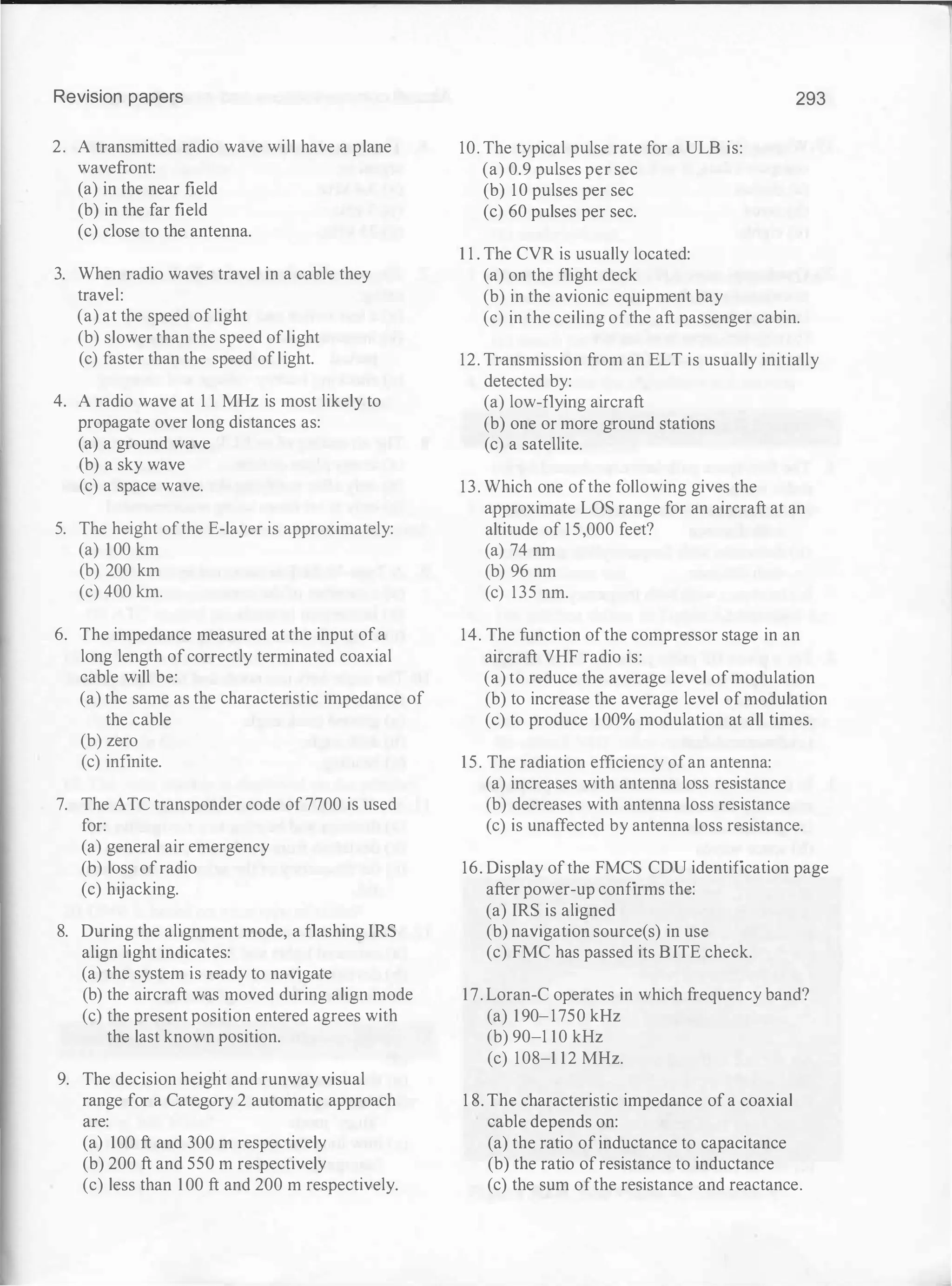 Revision papers
2. A transmitted radio wave will have a plane
wavefront:
(a) in the near field
(b) in the far field
(c) close to the antenna.
3. When radio waves travel in a cable they
travel:
(a) at the speed oflight
(b) slower than the speed of light
(c) faster than the speed of light.
4. A radio wave at 1 1 MHz is most likely to
propagate over long distances as:
(a) a ground wave
(b) a sky wave
(c) a space wave.
5. The height ofthe E-layer is approximately:
(a) 100 km
(b) 200 km
(c) 400 km.
6. The impedance measured at the input ofa
long length ofcorrectly terminated coaxial
cable will be:
(a) the same as the characteristic impedance of
the cable
(b) zero
(c) infinite.
7. The ATC transponder code of 7700 is used
for:
(a) general air emergency
(b) loss ofradio
(c) hijacking.
8. During the alignment mode, a flashing IRS
align light indicates:
(a) the system is ready to navigate
(b) the aircraft was moved during align mode
(c) the present position entered agrees with
the last known position.
9. The decision height and runway visual
range for a Category 2 automatic approach
are:
(a) 100 ft and 300 m respectively
(b) 200 ft and 550 m respectively
(c) less than 100 ft and 200 m respectively.
10. The typical pulse rate for a ULB is:
(a) 0.9 pulses per sec
(b) 10 pulses per sec
(c) 60 pulses per sec.
1 1 . The CVR is usually located:
(a) on the flight deck
(b) in the avionic equipment bay
293
(c) in the ceiling ofthe aft passenger cabin.
12. Transmission from an ELT is usually initially
detected by:
(a) low-flying aircraft
(b) one or more ground stations
(c) a satellite.
13. Which one ofthe following gives the
approximate LOS range for an aircraft at an
altitude of 15,000 feet?
(a) 74 nm
(b) 96 nm
(c) 135 nm.
14. The function ofthe compressor stage in an
aircraft VHF radio is:
(a) to reduce the average level ofmodulation
(b) to increase the average level ofmodulation
(c) to produce 100% modulation at all times.
15. The radiation efficiency ofan antenna:
(a) increases with antenna loss resistance
(b) decreases with antenna loss resistance
(c) is unaffected by antenna loss resistance.
16. Display ofthe FMCS CDU identification page
after power-up confirms the:
(a) IRS is aligned
(b) navigation source(s) in use
(c) FMC has passed its BITE check.
17. Loran-C operates in which frequency band?
(a) 190-1750 kHz
(b) 90-1 10 kHz
(c) 108-1 12 MHz.
1 8. The characteristic impedance of a coaxial
cable depends on:
(a) the ratio of inductance to capacitance
(b) the ratio ofresistance to inductance
(c) the sum ofthe resistance and reactance.
 