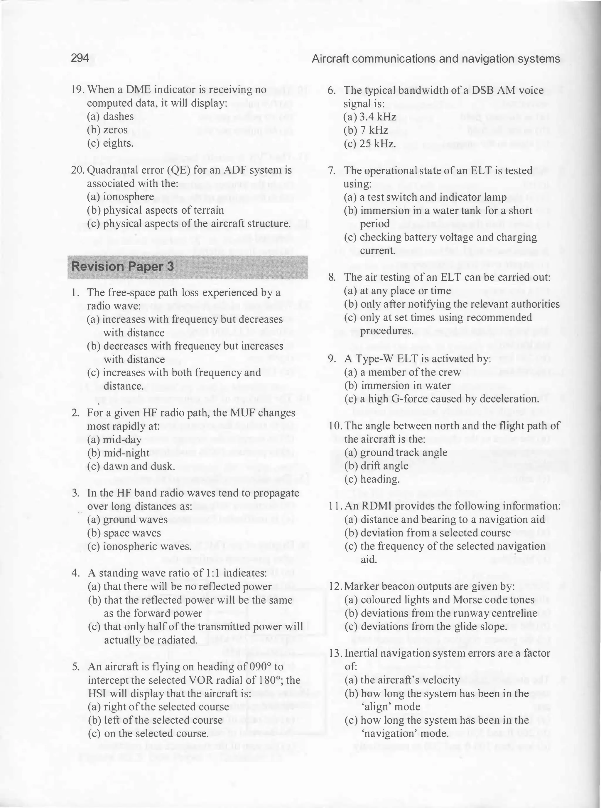 294
19. When a DME indicator is receiving no
computed data, it will display:
(a) dashes
(b) zeros
(c) eights.
20. Quadrantal error (QE) for an ADF system is
associated with the:
(a) ionosphere
(b) physical aspects ofterrain
(c) physical aspects ofthe aircraft structure.
1 . The free-space path loss experienced by a
radio wave:
(a) increases with frequency but decreases
with distance
(b) decreases with frequency but increases
with distance
(c) increases with both frequency and
distance.
2. For a given HF radio path, the MUF changes
most rapidly at:
(a) mid-day
(b) mid-night
(c) dawn and dusk.
3. In the HF band radio waves tend to propagate
_ _ over long distances as:
(a) ground waves
(b) space waves
(c) ionospheric waves.
4. A standing wave ratio of 1 : 1 indicates:
(a) that there will be no reflected power
(b) that the reflected power will be the same
as the forward power
(c) that only halfofthe transmitted power will
actually be radiated.
5. An aircraft is flying on heading of090° to
intercept the selected VOR radial of 1 80°; the
HSI will display that the aircraft is:
(a) right ofthe selected course
(b) left ofthe selected course
(c) on the selected course.
Aircraft communications and navigation systems
6. The typical bandwidth of a DSB AM voice
signal is:
(a) 3.4 kHz
(b) 7 kHz
(c) 25 kHz.
7. The operational state of an ELT is tested
using:
(a) a test switch and indicator lamp
(b) immersion in a water tank for a short
period
(c) checking battery voltage and charging
current.
8. The air testing of an ELT can be carried out:
(a) at any place or time
(b) only after notifying the relevant authorities
(c) only at set times using recommended
procedures.
9. A Type-W ELT is activated by:
(a) a member ofthe crew
(b) immersion in water
(c) a high G-force caused by deceleration.
1 0. The angle between north and the flight path of
the aircraft is the:
(a) ground track angle
(b) drift angle
(c) heading.
1 1 . An RDMI provides the following information:
(a) distance and bearing to a navigation aid
(b) deviation from a selected course
(c) the frequency ofthe selected navigation
aid.
12. Marker beacon outputs are given by:
(a) coloured lights and Morse code tones
(b) deviations from the runway centreline
(c) deviations from the glide slope.
13. Inertial navigation system errors are a factor
of:
(a) the aircraft's velocity
(b) how long the system has been in the
'align' mode
(c) how long the system has been in the
'navigation' mode.
 