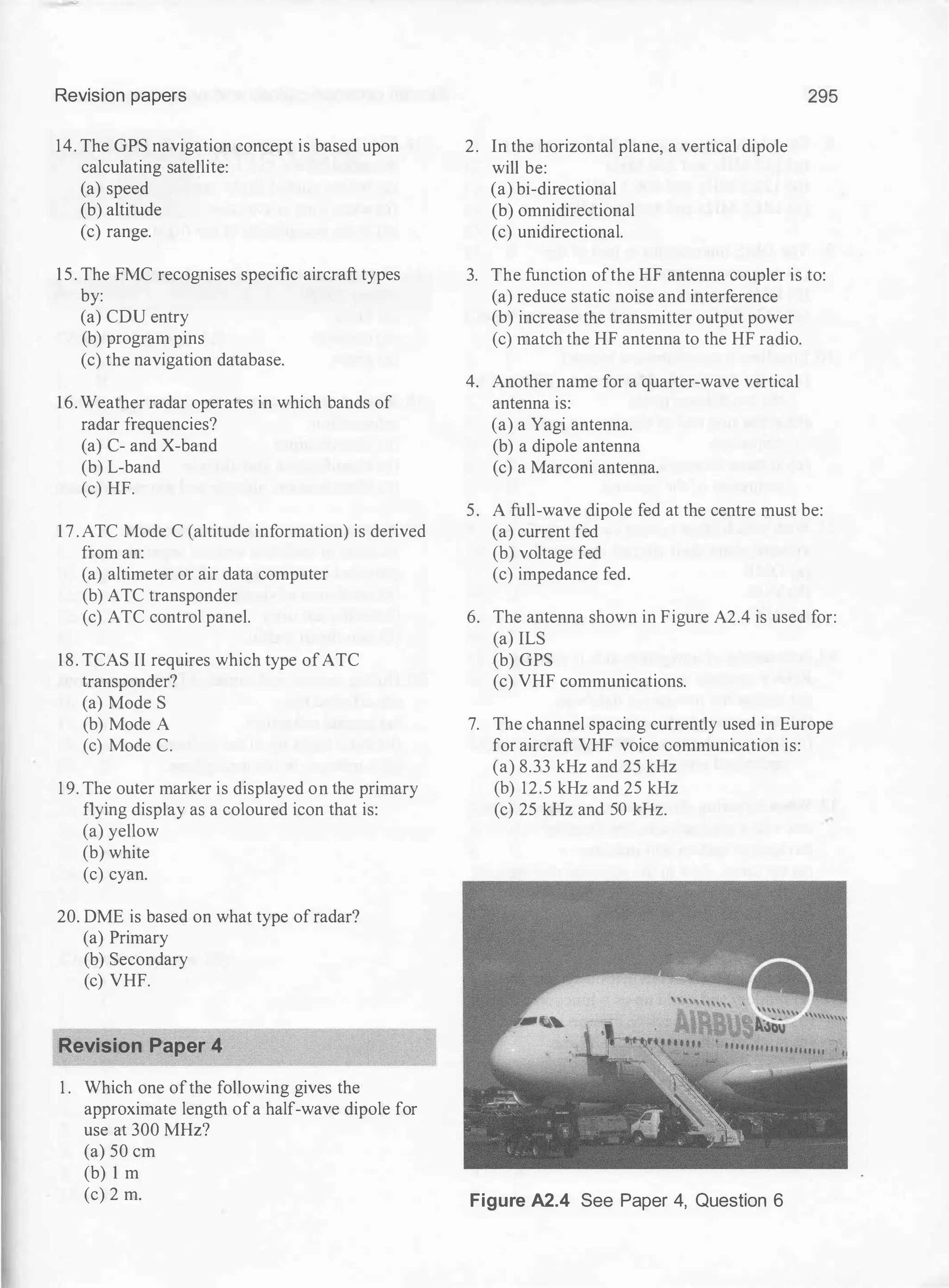 Revision papers
14. The GPS navigation concept is based upon
calculating satellite:
(a) speed
(b) altitude
(c) range.
15. The FMC recognises specific aircraft types
by:
(a) CDU entry
(b) program pins
(c) the navigation database.
16. Weather radar operates in which bands of
radar frequencies?
(a) C- and X-band
(b) L-band
(c) HF.
1 7 . ATC Mode C (altitude information) is derived
from an:
(a) altimeter or air data computer
(b) ATC transponder
(c) ATC control panel.
18. TCAS II requires which type ofATC
transponder?
(a) Mode S
(b) Mode A
(c) Mode C.
1 9. The outer marker is displayed on the primary
flying display as a coloured icon that is:
(a) yellow
(b) white
(c) cyan.
20. DME is based on what type ofradar?
(a) Primary
(b) Secondary
(c) VHF.
Revision Paper 4
1 . Which one ofthe following gives the
approximate length ofa half-wave dipole for
use at 300 MHz?
(a) 50 em
(b) 1 m
(c) 2 m.
2. In the horizontal plane, a vertical dipole
will be:
(a) bi-directional
(b) omnidirectional
(c) unidirectional.
295
3. The function ofthe HF antenna coupler is to:
(a) reduce static noise and interference
(b) increase the transmitter output power
(c) match the HF antenna to the HF radio.
4. Another name for a quarter-wave vertical
antenna is:
(a) a Yagi antenna.
(b) a dipole antenna
(c) a Marconi antenna.
5. A full-wave dipole fed at the centre must be:
(a) current fed
(b) voltage fed
(c) impedance fed.
6. The antenna shown in Figure A2.4 is used for:
(a) ILS
(b) GPS
(c) VHF communications.
7. The channel spacing currently used in Europe
for aircraft VHF voice communication is:
(a) 8.33 kHz and 25 kHz
(b) 12.5 kHz and 25 kHz
(c) 25 kHz and 50 kHz.
Figure A2.4 See Paper 4, Question 6
 