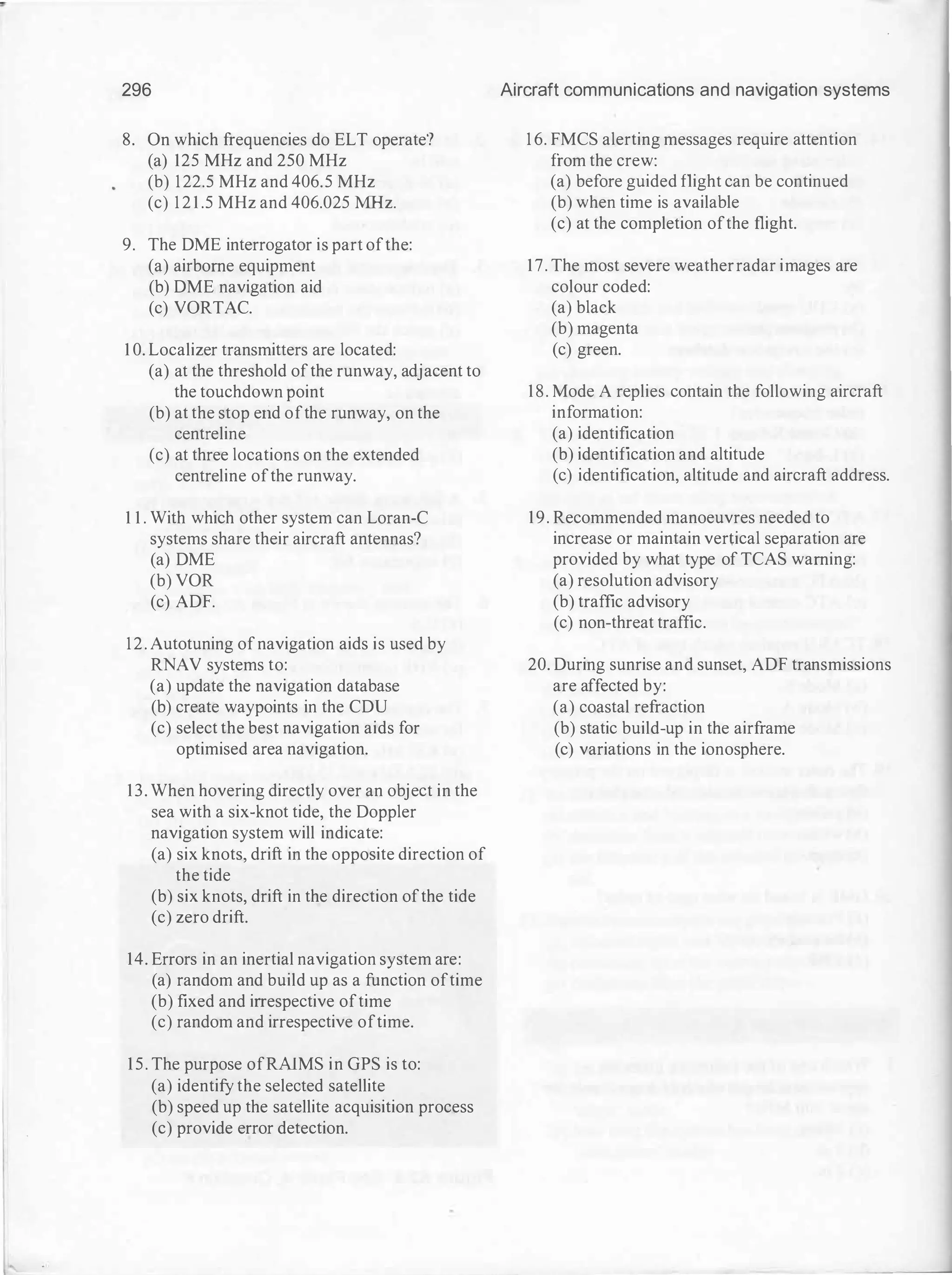 296
8. On which frequencies do ELT operate?
(a) 125 MHz and 250 MHz
(b) 122.5 MHz and 406.5 MHz
(c) 1 2 1 .5 MHz and 406.025 MHz.
9. The DME interrogator is part ofthe:
(a) airborne equipment
(b) DME navigation aid
(c) VORTAC.
1 0. Localizer transmitters are located:
(a) at the threshold ofthe runway, adjacent to
the touchdown point
(b) at the stop erid ofthe runway, on the
centreline
(c) at three locations on the extended
centreline ofthe runway.
1 1 . With which other system can Loran-C
systems share their aircraft antennas?
(a) DME
(b) VOR
(c) ADF.
12. Autotuning ofnavigation aids is used by
RNAV systems to:
(a) update the navigation database
(b) create waypoints in the CDU
(c) select the best navigation aids for
optimised area navigation.
13. When hovering directly over an object in the
sea with a six-knot tide, the Doppler
navigation system will indicate:
(a) six knots, drift in the opposite direction of
the tide
(b) six knots, drift in the direction ofthe tide
(c) zero drift.
14. Errors in an inertial navigation system are:
(a) random and build up as a function oftime
(b) fixed and irrespective oftime
(c) random and irrespective oftime.
15. The purpose ofRAlMS in GPS is to:
(a) identify the selected satellite
(b) speed up the satellite acquisition process
(c) provide error detection.
Aircraft communications and navigation systems
1 6. FMCS alerting messages require attention
from the crew:
(a) before guided flight can be continued
(b) when time is available
(c) at the completion ofthe flight.
17. The most severe weatherradar images are
colour coded:
(a) black
(b) magenta
(c) green.
18. Mode A replies contain the following aircraft
information:
(a) identification
(b) identification and altitude
(c) identification, altitude and aircraft address.
19. Recommended manoeuvres needed to
increase or maintain vertical separation are
provided by what type of TCAS warning:
(a) resolution advisory
(b) traffic advisory
(c) non-threat traffic.
20. During sunrise and sunset, ADF transmissions
are affected by:
(a) coastal refraction
(b) static build-up in the airframe
(c) variations in the ionosphere.
 