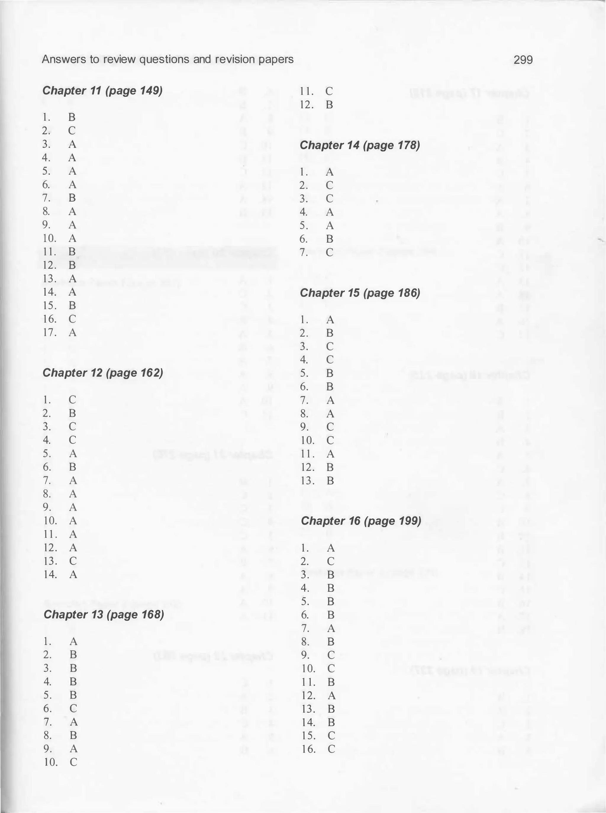Answers to review questions and revision papers 299
Chapter 11 (page 149) 1 1 . c
12. B
1 . 8
2. c
3. A Chapter 14 (page 178)
4. A
5. A 1 . A
6. A 2. c
7. 8 3. c
8. A 4. A
9. A 5. A
10. A 6. B
1 1 . B 7. c
12. 8
13. A
14. A Chapter 15 (page 186)
1 5 . 8
1 6. c 1 . A
17. A 2. B
3. c
4. c
Chapter 12 (page 162) 5. 8
6. 8
1 . c 7. A
2. B 8. A
3. c 9. c
4. c 1 0. c
5. A 1 1 . A
6. B 12. B
7. A 13. B
8. A
9. A
10. A Chapter 16 (page 199)
1 1 . A
12. A 1 . A
13. c 2. c
14. A 3. B
4. B
5. 8
Chapter 13 (page 168) 6. B
7. A
1 . A 8. 8
2. B 9. c
3. B 1 0. c
4. B 1 1 . B
5. B 1 2. A
6. c 13. B
7. A 1 4. B
8. B 1 5. c
9. A 1 6. c
I 0. c
 
