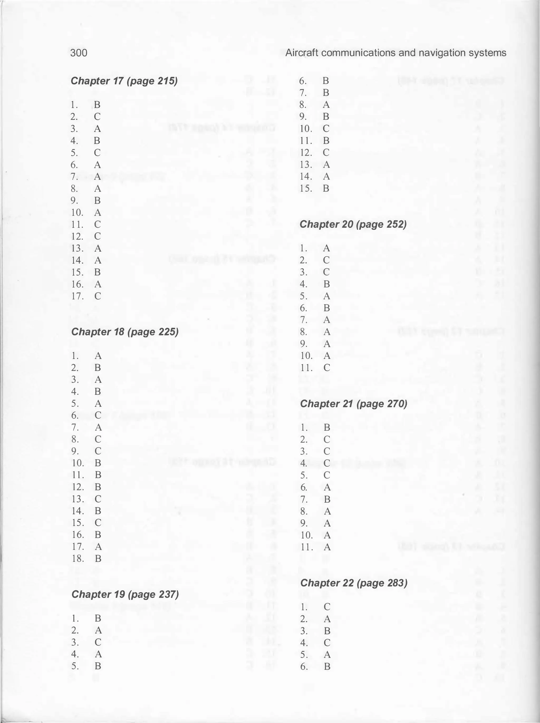 300
Chapter 17 (page 215)
1 . B
2. c
3. A
4. B
5. c
6. A
7. A
8. A
9. B
10. A
1 1 . c
12. c
13. A
14. A
15. B
16. A
17. c
Chapter 18 (page 225)
1 . A
2. B
3. A
4. B
5. A
6. c
7. A
8. c
9. c
10. B
1 1 . B
12. B
13. c
14. B
15. c
16. B
1 7. A
1 8. B
Chapter 19 (page 237)
1 . B
2. A
3. c
4. A
5. B
Aircraft communications and navigation systems
6. B
7. B
8. A
9. B
10. c
1 1 . B
12. c
1 3. A
14. A
1 5. B
Chapter 20 (page 252)
1 . A
2. c
3. c
4. B
5. A
6. B
7. A
8. A
9. A
10. A
1 1 . c
Chapter 21 (page 270)
1 . B
2. c
3. c
4. c
5. c
6. A
7. B
8. A
9. A
10. A
1 1 . A
Chapter 22 (page 283)
1 . c
2. A
3. B
4. c
5. A
6. B
 