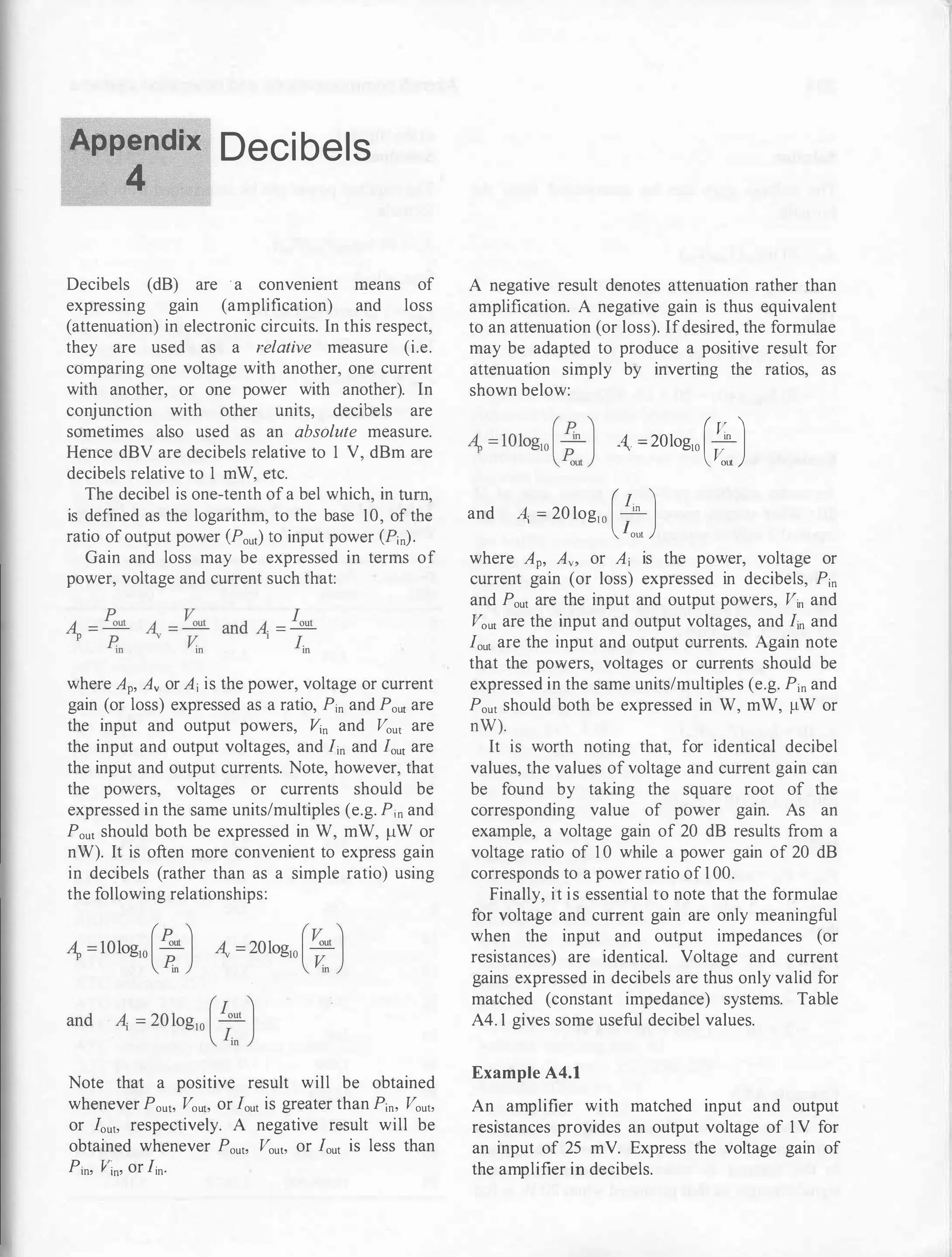 Appendix Decibels
4
Decibels (dB) are · a convenient means of
expressing gain (amplification) and loss
(attenuation) in electronic circuits. In this respect,
they are used as a relative measure (i.e.
comparing one voltage with another, one current
with another, or one power with another). In
conjunction with other units, decibels are
sometimes also used as an absolute measure.
Hence dBV are decibels relative to 1 V, dBm are
decibels relative to 1 mW, etc.
The decibel is one-tenth of a bel which, in tum,
is defined as the logarithm, to the base 10, of the
ratio of output power (Pout) to input power (Pin).
Gain and loss may be expressed in terms of
power, voltage and current such that:
where Ap, Av or Ai is the power, voltage or current
gain (or loss) expressed as a ratio, Pin and Pout are
the input and output powers, Vin and Vout are
the input and output voltages, and lin and lout are
the input and output currents. Note, however, that
the powers, voltages or currents should be
expressed in the same units/multiples (e.g. Pin and
Pout should both be expressed in W, mW, 11W or
nW). It is often more convenient to express gain
in decibels (rather than as a simple ratio) using
the following relationships:
Note that a positive result will be obtained
whenever Pouh Vouh or lout is greater than Pin, Vou�>
or lou�> respectively. A negative result will be
obtained whenever Pout, Vou�> or lout is less than
Pin, Jiin, or lin·
A negative result denotes attenuation rather than
amplification. A negative gain is thus equivalent
to an attenuation (or loss). Ifdesired, the formulae
may be adapted to produce a positive result for
attenuation simply by inverting the ratios, as
shown below:
4- =20logl0 (v
in
J
J!;,ut
and A; = 20 log10 (�J
lout
where Ap, Av, or Ai is the power, voltage or
current gain (or loss) expressed in decibels, Pin
and Pout are the input and output powers, Vin and
V0u1 are the input and output voltages, and lin and
lout are the input and output currents. Again note
that the powers, voltages or currents should be
expressed in the same units/multiples (e.g. Pin and
Pout should both be expressed in W, mW, 11W or
nW).
It is worth noting that, for identical decibel
values, the values of voltage and current gain can
be found by taking the square root of the
corresponding value of power gain. As an
example, a voltage gain of 20 dB results from a
voltage ratio of I 0 while a power gain of 20 dB
corresponds to a power ratio of 1 00.
Finally, it is essential to note that the formulae
for voltage and current gain are only meaningful
when the input and output impedances (or
resistances) are identical. Voltage and current
gains expressed in decibels are thus only valid for
matched (constant impedance) systems. Table
A4. 1 gives some useful decibel values.
Example A4.1
An amplifier with matched input and output
resistances provides an output voltage of 1 V for
an input of 25 mV. Express the voltage gain of
the amplifier in decibels.
 