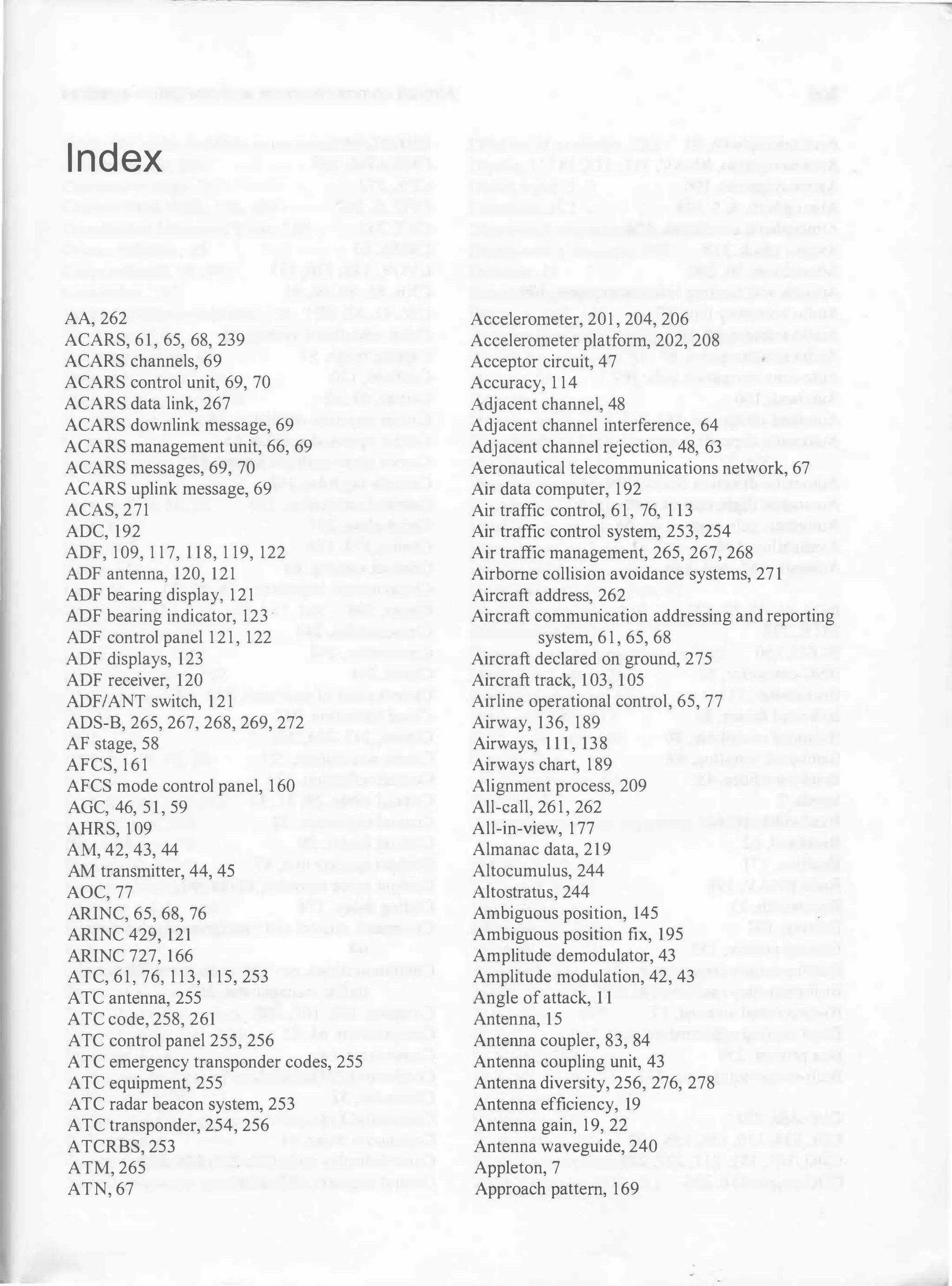 - - -
-- --
I ndex
AA, 262
ACARS, 6 1 , 65, 68, 239
ACARS channels, 69
ACARS control unit, 69, 70
ACARS data link, 267
ACARS downlink message, 69
ACARS management unit, 66, 69
ACARS messages, 69, 70
ACARS uplink message, 69
ACAS, 271
ADC, 192
ADF, 109, 1 1 7, 1 1 8, 1 19, 122
ADF antenna, 120, 121
ADF bearing display, 1 2 1
ADF bearing indicator, 123 ·
ADF control panel 1 2 1 , 122
ADF displays, 123
ADF receiver, 120
ADFIANT switch, 1 2 1
ADS-B, 265, 267, 268, 269, 272
AF stage, 58
AFCS, 1 6 1
AFCS mode control panel, 1 60
AGC, 46, 5 1 , 59
AHRS, 1 09
AM, 42, 43, 44
AM transmitter, 44, 45
AOC, 77
ARlNC, 65, 68, 76
ARlNC 429, 121
ARlNC 727, 166
ATC, 6 1 , 76, 1 1 3, 1 15, 253
ATC antenna, 255
ATC code, 258, 261
ATC control panel 255, 256
ATC emergency transponder codes, 255
ATC equipment, 255
ATC radar beacon system, 253
ATC transponder, 254, 256
ATCRBS, 253
ATM, 265
ATN, 67
Accelerometer, 201 , 204, 206
Accelerometer platform, 202, 208
Acceptor circuit, 47
Accuracy, 1 14
Adjacent channel, 48
Adjacent channel interference, 64
Adjacent channel rejection, 48, 63
Aeronautical telecommunications network, 67
Air data computer, 1 92
Air traffic control, 6 1 , 76, 1 13
Air traffic control system, 253, 254
Air traffic management, 265, 267, 268
Airborne collision avoidance systems, 27 1
Aircraft address, 262
Aircraft communication addressing and reporting
system, 6 1 , 65, 68
Aircraft declared on ground, 275
Aircraft track, 1 03, 1 05
Airline operational control, 65, 77
Airway, 136, 1 89
Airways, 1 1 1 , 138
Airways chart, 1 89
Alignment process, 209
All-call, 26 1 , 262
All-in-view, 1 77
Almanac data, 219
Altocumulus, 244
Altostratus, 244
Ambiguous position, 145
Ambiguous position fix, 195
Amplitude demodulator, 43
Amplitude modulation, 42, 43
Angle ofattack, 1 1
Antenna, 15
Antenna coupler, 83, 84
Antenna coupling unit, 43
Antenna diversity, 256, 276, 278
Antenna efficiency, 19
Antenna gain, 19, 22
Antenna waveguide, 240
Appleton, 7
Approach pattern, 169
 