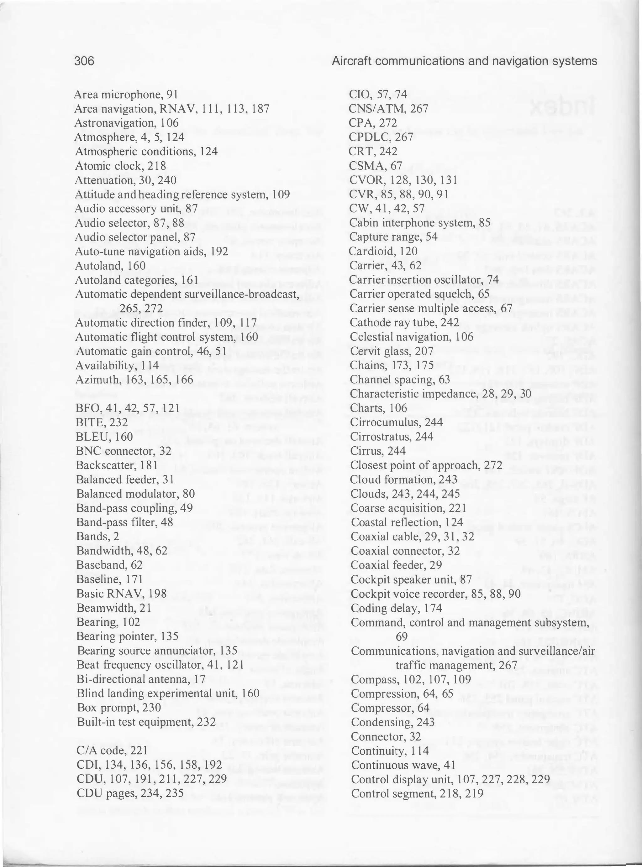 306
Area microphone, 91
Area navigation, RNAV, 1 1 1 , 1 1 3, 1 87
Astronavigation, 1 06
Atmosphere, 4, 5, 124
Atmospheric conditions, 124
Atomic clock, 2 1 8
Attenuation, 30, 240
Attitude and heading reference system, 1 09
Audio accessory unit, 87
Audio selector, 87, 88
Audio selector panel, 87
Auto-tune navigation aids, 192
Autoland, 160
Autoland categories, 1 6 1
Automatic dependent surveillance-broadcast,
265, 272
Automatic direction finder, 1 09, 1 1 7
Automatic flight control system, 1 60
Automatic gain control, 46, 5 1
Availability, 1 14
Azimuth, 163, 1 65, 1 66
BFO, 4 1 , 42, 57, 1 2 1
BITE, 232
BLEU, 1 60
BNC connector, 32
Backscatter, 1 8 1
Balanced feeder, 3 1
Balanced modulator, 80
Band-pass coupling, 49
Band-pass filter, 48
Bands, 2
Bandwidth, 48, 62
Baseband, 62
Baseline, 1 7 1
Basic RNAV, 1 98
Beamwidth, 2 1
Bearing, 1 02
Bearing pointer, 1 35
Bearing source annunciator, 1 35
Beat frequency oscillator, 4 1 , 1 2 1
Bi-directional antenna, 1 7
Blind landing experimental unit, 1 60
Box prompt, 230
Built-in test equipment, 232
C/A code, 221
CDI, 1 34, 136, 1 56, 1 58, 192
CDU, 1 07, 191 , 2 1 1 , 227, 229
CDU pages, 234, 235
Aircraft communications and navigation systems
CIO, 57, 74
CNS/ATM, 267
CPA, 272
CPDLC, 267
CRT, 242
CSMA, 67
CVOR, 128, 130, 1 3 1
CVR, 85, 88, 90, 9 1
CW, 4 1 , 42, 57
Cabin interphone system, 85
Capture range, 54
Cardioid, 120
Carrier, 43, 62
Carrier insertion oscillator, 74
Carrier operated squelch, 65
Carrier sense multiple access, 67
Cathode ray tube, 242
Celestial navigation, 1 06
Cervit glass, 207
Chains, 173, 1 75
Channel spacing, 63
Characteristic impedance, 28, 29, 30
Charts, 106
Cirrocumulus, 244
Cirrostratus, 244
Cirrus, 244
Closest point of approach, 272
Cloud formation, 243
Clouds, 243, 244, 245
Coarse acquisition, 22 1
Coastal reflection, 1 24
Coaxial cable, 29, 3 1 , 32
Coaxial connector, 32
Coaxial feeder, 29
Cockpit speaker unit, 87
Cockpit voice recorder, 85, 88, 90
Coding delay, 1 74
Command, control and management subsystem,
69
Communications, navigation and surveillance/air
traffic management, 267
Compass, 1 02, 107, 1 09
Compression, 64, 65
Compressor, 64
Condensing, 243
Connector, 32
Continuity, 1 14
Continuous wave, 4 1
Control display unit, 1 07, 227, 228, 229
Control segment, 2 1 8, 2 1 9
 