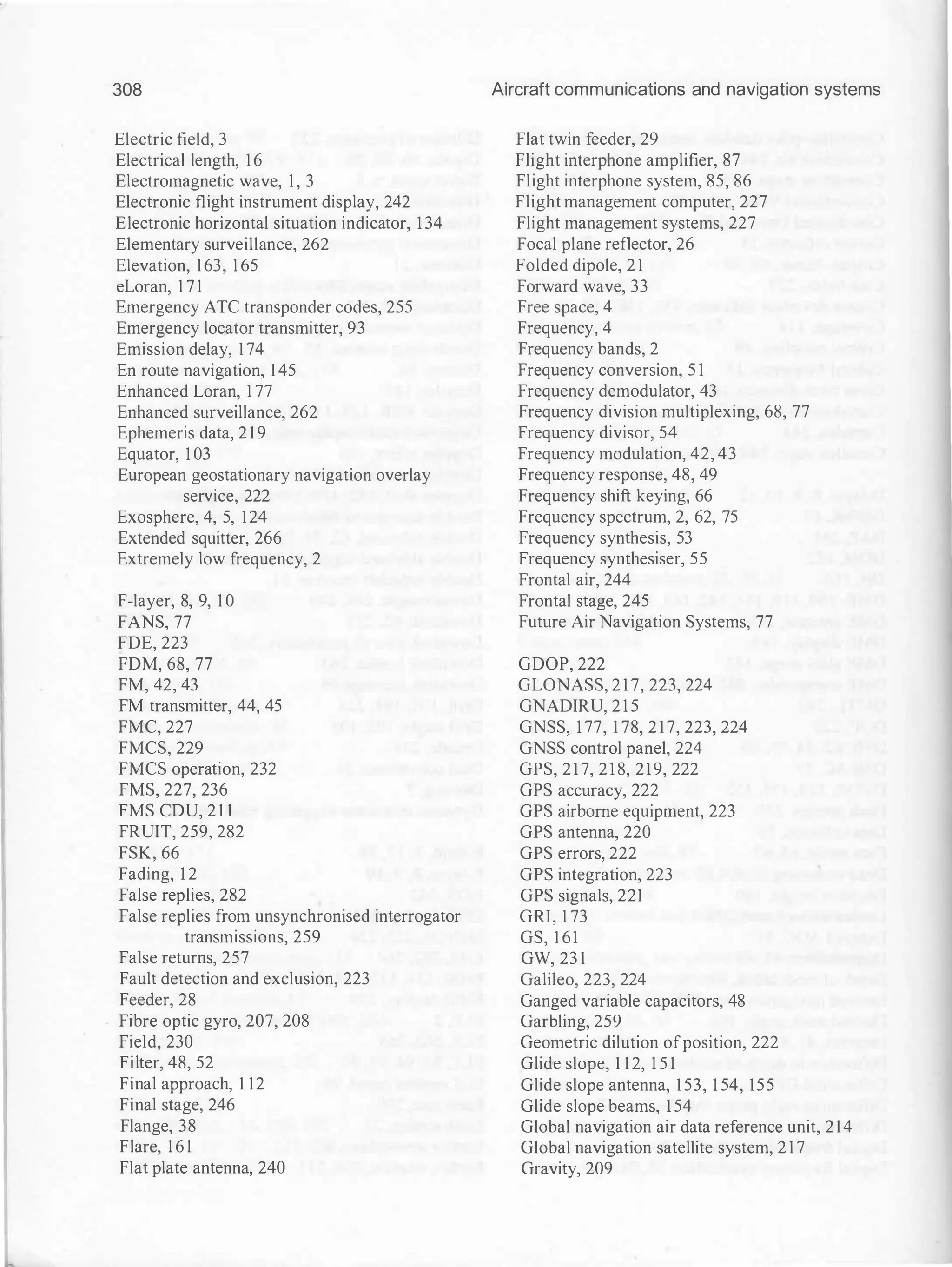 308
Electric field, 3
Electrical length, 16
Electromagnetic wave, 1 , 3
Electronic flight instrument display, 242
Electronic horizontal situation indicator, 1 34
Elementary surveillance, 262
Elevation, 163, 1 65
eLoran, 1 7 1
Emergency ATC transponder codes, 255
Emergency locator transmitter, 93
Emission delay, 1 74
En route navigation, 1 45
Enhanced Loran, 1 77
Enhanced surveillance, 262
Ephemeris data, 2 1 9
Equator, 1 03
European geostationary navigation overlay
service, 222
Exosphere, 4, 5, 124
Extended squitter, 266
Extremely low frequency, 2
F-layer, 8, 9, 1 0
FANS, 77
FDE, 223
FDM, 68, 77
FM, 42, 43
FM transmitter, 44, 45
FMC, 227
FMCS, 229
FMCS operation, 232
FMS, 227, 236
FMS CDU, 2 1 1
FRUIT, 259, 282
FSK, 66
Fading, 1 2
False replies, 282
False replies from unsynchronised interrogator
transmissions, 259
False returns, 257
Fault detection and exclusion, 223
Feeder, 28
Fibre optic gyro, 207, 208
Field, 230
Filter, 48, 52
Final approach, 1 12
Final stage, 246
Flange, 38
Flare, 1 6 1
Flat plate antenna, 240
Aircraft communications and navigation systems
Flat twin feeder, 29
Flight interphone amplifier, 87
Flight interphone system, 85, 86
Flight management computer, 227
Flight management systems, 227
Focal plane reflector, 26
Folded dipole, 2 1
Forward wave, 33
Free space, 4
Frequency, 4
Frequency bands, 2
Frequency conversion, 5 1
Frequency demodulator, 43
Frequency division multiplexing, 68, 77
Frequency divisor, 54
Frequency modulation, 42, 43
Frequency response, 48, 49
Frequency shift keying, 66
Frequency spectrum, 2, 62, 75
Frequency synthesis, 53
Frequency synthesiser, 55
Frontal air, 244
Frontal stage, 245
Future Air Navigation Systems, 77
GDOP, 222
GLONASS, 2 1 7, 223, 224
GNADIRU, 2 1 5
GNSS, 1 77, 1 78, 2 1 7, 223, 224
GNSS control panel, 224
GPS, 2 1 7, 2 1 8, 219, 222
GPS accuracy, 222
GPS airborne equipment, 223
GPS antenna, 220
GPS errors, 222
GPS integration, 223
GPS signals, 221
GRI, 1 73
GS, 1 61
GW, 23 1
Galileo, 223, 224
Ganged variable capacitors, 48
Garbling, 259
Geometric dilution ofposition, 222
Glide slope, 1 1 2, 1 5 1
Glide slope antenna, 1 53, 1 54, 155
Glide slope beams, 1 54
Global navigation air data reference unit, 214
Global navigation satellite system, 2 1 7
Gravity, 209
 