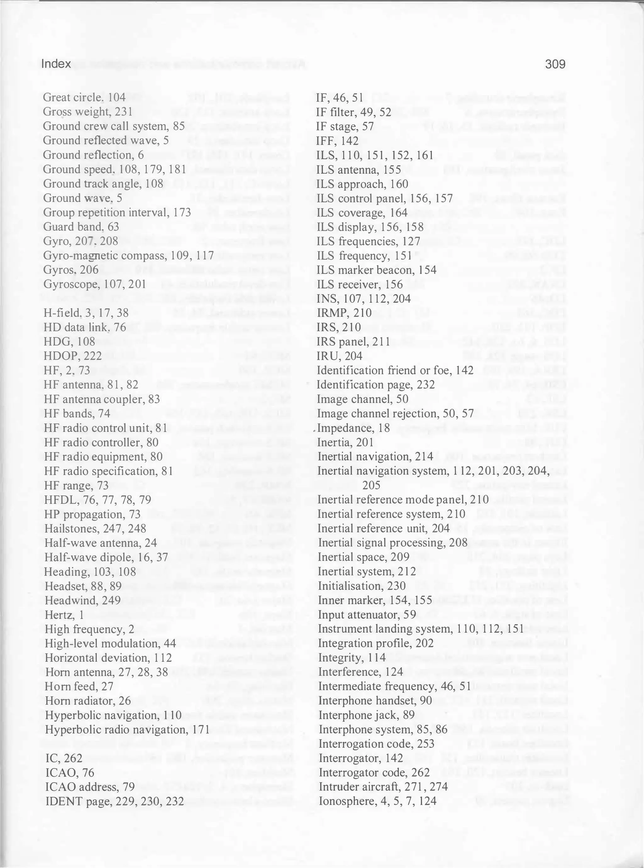Index
Great circle. l04
Gross weight, 23 1
Ground crew call system, 85
Ground reflected wave, 5
Ground reflection, 6
Ground speed. 1 08, 1 79, 1 8 1
Ground track angle, 1 08
Ground waYe. 5
Group repetition interval, 1 73
Guard band. 63
Gyro, 20 • 208
Gyro-magnetic compass, 1 09, 1 1 7
Gyros, 206
Gyroscope, 1 07, 201
H-field. 3, 1 7, 38
HD data link. 76
HDG, 1 08
HDOP, 222
HF, 2. 73
HF antenna. 8 1 , 82
HF antenna coupler, 83
HF bands, 74
HF radio control unit, 8 1
HF radio controller, 80
HF radio equipment, 80
HF radio specification, 8 1
HF range, 73
HFDL, 76, 77, 78, 79
HP propagation, 73
Hailstones, 247, 248
Half-wave antenna, 24
Half-wave dipole, 1 6, 37
Heading, 103, 108
Headset, 88, 89
Headwind, 249
Hertz, 1
High frequency, 2
High-level modulation, 44
Horizontal deviation, 1 12
Hom antenna, 27, 28, 38
Hom feed, 27
Hom radiator, 26
Hyperbolic navigation, 1 10
Hyperbolic radio navigation, 1 7 1
IC, 262
ICAO, 76
ICAO address, 79
IDENT page, 229, 230, 232
IF, 46, 5 l
IF filter, 49, 52
IF stage, 57
IFF, 142
ILS, 1 1 0, 1 5 1 , 1 52, 161
ILS antenna, 155
ILS approach, 1 60
ILS control panel, 1 56, 1 57
ILS coverage, 164
ILS display, 1 56, 158
ILS frequencies, 127
ILS frequency, 1 5 1
ILS marker beacon, 1 54
ILS receiver, 156
INS, 1 07, 1 12, 204
IRMP, 210
IRS, 2 1 0
IRS panel, 2 1 1
IRU, 204
Identification friend or foe, 1 42
Identification page, 232
Image channel, 50
Image channel rejection, 50, 57
• Impedance, 1 8
Inertia, 20 1
Inertial navigation, 214
309
Inertial navigation system, 1 12, 201, 203, 204,
205
Inertial reference mode panel, 2 1 0
Inertial reference system, 2 10
Inertial reference unit, 204
Inertial signal processing, 208
Inertial space, 209
Inertial system, 2 1 2
Initialisation, 230
Inner marker, 154, 155
Input attenuator, 59
Instrument landing system, 1 1 0, 1 12, 1 5 1
Integration profile, 202
Integrity, 1 14
Interference, 124
Intermediate frequency, 46, 5 1
Interphone handset, 90
Interphone jack, 89
Interphone system, 85, 86
Interrogation code, 253
Interrogator, 142
Interrogator code, 262
Intruder aircraft, 271 , 274
Ionosphere, 4, 5, 7, 124
 