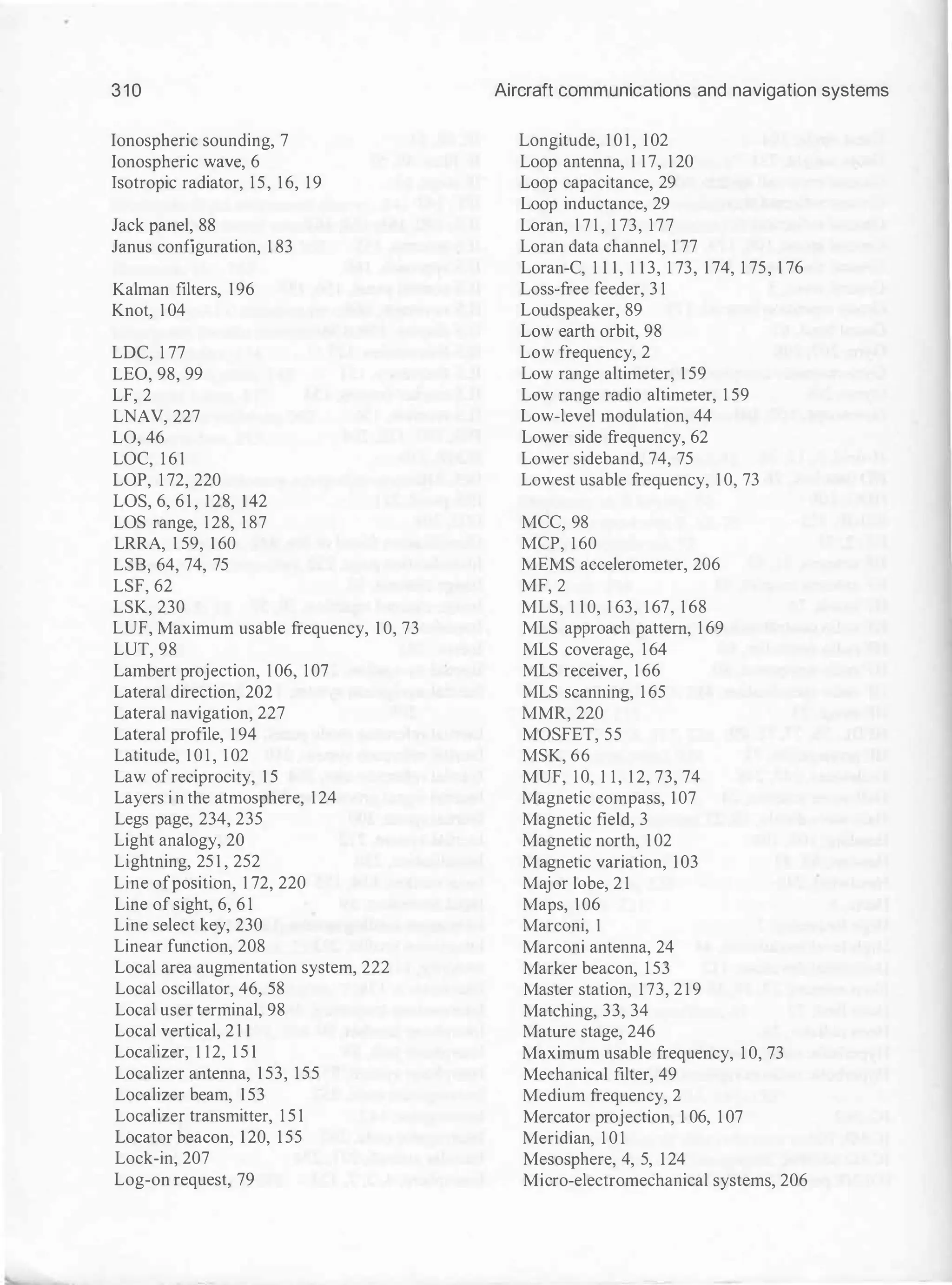 3 1 0
Ionospheric sounding, 7
Ionospheric wave, 6
Isotropic radiator, 15, 16, 19
Jack panel, 88
Janus configuration, 1 83
Kalman filters, 196
Knot, 1 04
LDC, 1 77
LEO, 98, 99
LF, 2
LNAV, 227
L0, 46
LOC, 1 6 1
LOP, 1 72, 220
LOS, 6, 6 1 , 128, 1 42
LOS range, 128, 1 87
LRRA, 1 59, 1 60
LSB, 64, 74, 75
LSF, 62
LSK, 230
LUF, Maximum usable frequency, 1 0, 73
LUT, 98
Lambert projection, 1 06, 107
Lateral direction, 202
Lateral navigation, 227
Lateral profile, 1 94
Latitude, 1 0 1 , 1 02
Law ofreciprocity, 1 5
Layers i n the atmosphere, 124
Legs page, 234, 235
Light analogy, 20
Lightning, 25 1 , 252
Line ofposition, 1 72, 220
Line of sight, 6, 6 1
Line select key, 230
Linear function, 208
Local area augmentation system, 222
Local oscillator, 46, 58
Local user terminal, 98
Local vertical, 2 1 1
Localizer, 1 12, 1 5 1
Localizer antenna, 1 53, 155
Localizer beam, 153
Localizer transmitter, 1 5 1
Locator beacon, 120, 1 55
Lock-in, 207
Log-on request, 79
Aircraft communications and navigation systems
Longitude, 1 0 1 , 102
Loop antenna, 1 17, 1 20
Loop capacitance, 29
Loop inductance, 29
Loran, 1 7 1 , 1 73, 177
Loran data channel, 1 77
Loran-C, 1 1 1, 1 1 3, 1 73, 1 74, 1 75, 1 76
Loss-free feeder, 3 1
Loudspeaker, 89
Low earth orbit, 98
Low frequency, 2
Low range altimeter, 1 59
Low range radio altimeter, 1 59
Low-level modulation, 44
Lower side frequency, 62
Lower sideband, 74, 75
Lowest usable frequency, 1 0, 73
MCC, 98
MCP, 160
MEMS accelerometer, 206
MF, 2
MLS, 1 1 0, 1 63, 167, 1 68
MLS approach pattern, 1 69
MLS coverage, 164
MLS receiver, 1 66
MLS scanning, 1 65
MMR, 220
MOSFET, 55
MSK, 66
MUF, 10, 1 1, 1 2, 73, 74
Magnetic compass, 107
Magnetic field, 3
Magnetic north, 1 02
Magnetic variation, 103
Major lobe, 2 1
Maps, 106
Marconi, 1
Marconi antenna, 24
Marker beacon, 1 53
Master station, 1 73, 2 1 9
Matching, 33, 34
Mature stage, 246
Maximum usable frequency, 1 0, 73
Mechanical filter, 49
Medium frequency, 2
Mercator projection, 1 06, 1 07
Meridian, 1 0 1
Mesosphere, 4, 5, 124
Micro-electromechanical systems, 206
 