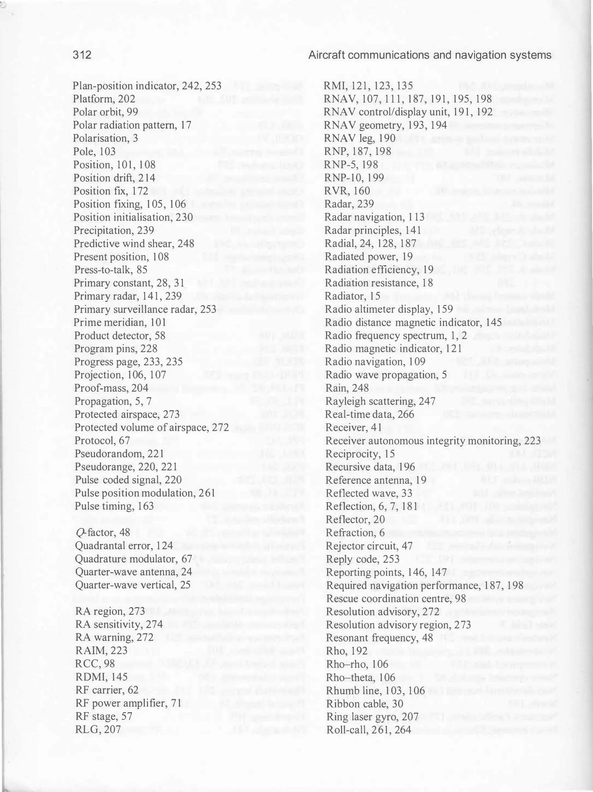 312
Plan-position indicator, 242, 253
Platform, 202
Polar orbit, 99
Polar radiation pattern, 1 7
Polarisation, 3
Pole, 103
Position, 101, 1 08
Position drift, 2 14
Position fix, 1 72
Position fixing, 1 05, 1 06
Position initialisation, 230
Precipitation, 239
Predictive wind shear, 248
Present position, 1 08
Press-to-talk, 85
Primary constant, 28, 3 1
Primary radar, 1 4 1 , 239
Primary surveillance radar, 253
Prime meridian, 1 01
Product detector, 58
Program pins, 228
Progress page, 233, 235
Projection, 106, 1 07
Proof-mass, 204
Propagation, 5, 7
Protected airspace, 273
Protected volume ofairspace, 272
Protocol, 67
Pseudorandom, 22 1
Pseudorange, 220, 22 1
Pulse coded signal, 220
Pulse position modulation, 261
Pulse timing, 1 63
Q-factor, 48
Quadrantal error, 1 24
Quadrature modulator, 67
Quarter-wave antenna, 24
Quarter-wave vertical, 25
RA region, 273
RA sensitivity, 274
RA warning, 272
RAIM, 223
RCC, 98
RDMI, 145
RF carrier, 62
RF power amplifier, 7 1
RF stage, 57
RLG, 207
Aircraft communications and navigation systems
RMI, 121, 123, 135
RNAV, 107, 1 1 1 , 1 87, 191, 1 95, 198
RNAV control/display unit, 1 9 1 , 192
RNAV geometry, 1 93, 1 94
RNAV leg, 1 90
RNP, 1 87, 198
RNP-5, 198
RNP-10, 1 99
RVR, 160
Radar, 239
Radar navigation, 1 13
Radar principles, 141
Radial, 24, 128, 1 87
Radiated power, 19
Radiation efficiency, 19
Radiation resistance, 1 8
Radiator, 1 5
Radio altimeter display, 1 59
Radio distance magnetic indicator, 145
Radio frequency spectrum, 1, 2
Radio magnetic indicator, 1 2 1
Radio navigation, 1 09
Radio wave propagation, 5
Rain, 248
Rayleigh scattering, 247
Real-time data, 266
Receiver, 4 1
Receiver autonomous integrity monitoring, 223
Reciprocity, 1 5
Recursive data, 1 96
Reference antenna, 1 9
Reflected wave, 33
Reflection, 6, 7, 1 8 1
Reflector, 20
Refraction, 6
Rejector circuit, 47
Reply code, 253
Reporting points, 1 46, 147
Required navigation performance, 1 87, 1 98
Rescue coordination centre, 98
Resolution advisory, 272
Resolution advisory region, 273
Resonant frequency, 48
Rho, 1 92
Rho-rho, 1 06
Rho-theta, 1 06
Rhumb line, 1 03, 1 06
Ribbon cable, 30
Ring laser gyro, 207
Roll-call, 261, 264
 