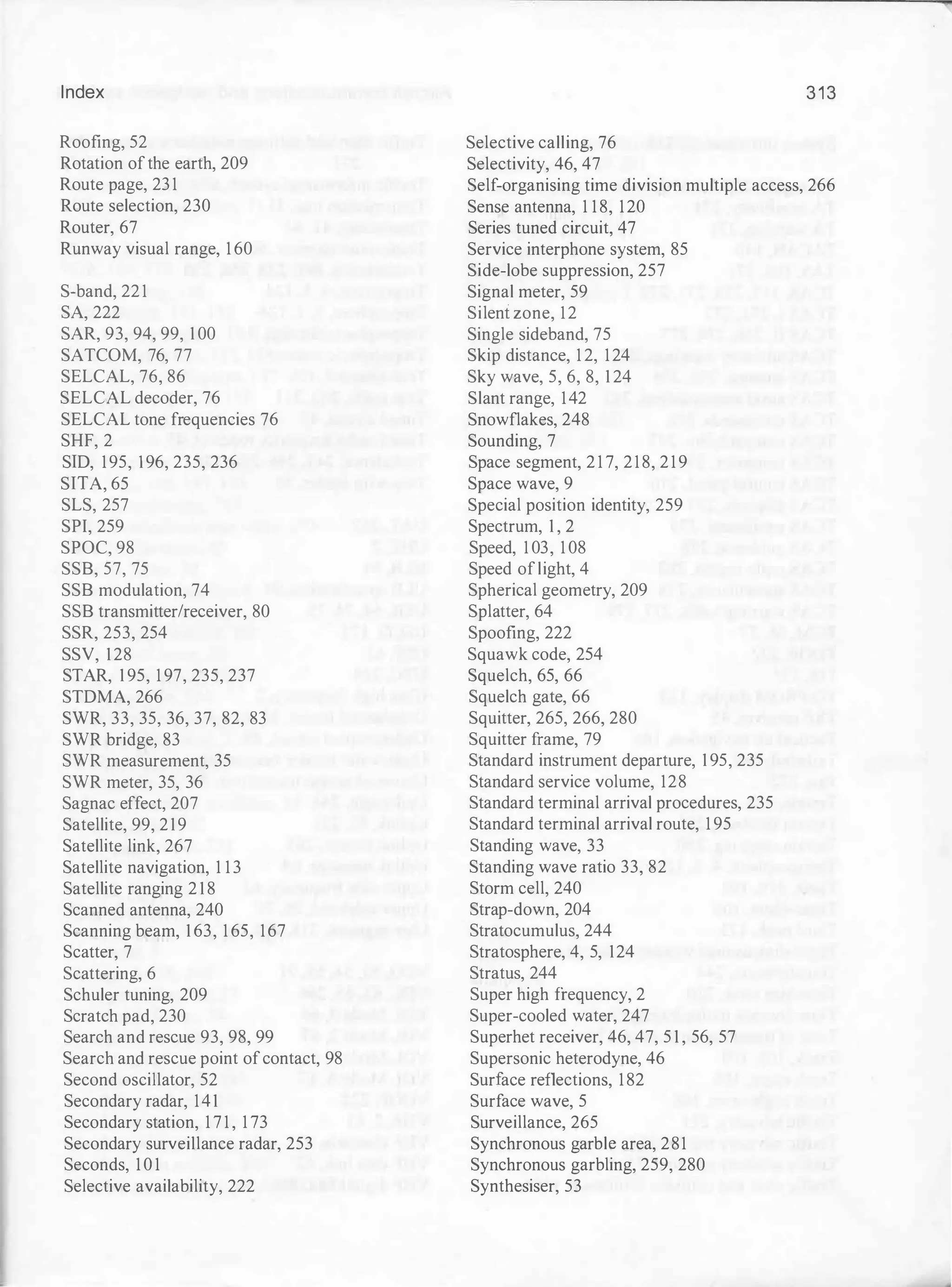 Index
Roofing, 52
Rotation ofthe earth, 209
Route page, 23 1
Route selection, 230
Router, 67
Runway visual range, 1 60
S-band, 22 1
SA, 222
SAR, 93, 94, 99, 1 00
SATCOM, 76, 77
SELCAL, 76, 86
SELCAL decoder, 76
SELCAL tone frequencies 76
SHF, 2
SID, 195, 196, 235, 236
SITA, 65
SLS, 257
SPI, 259
SPOC, 98
SSB, 57, 75
SSB modulation, 74
SSB transmitter/receiver, 80
SSR, 253, 254
SSV, 128
STAR, 1 95, 1 97, 235, 237
STDMA, 266
SVVR, 33, 35, 36, 37, 82, 83
SVVR bridge, 83
SVVR measurement, 35
SVVR meter, 35, 36
Sagnac effect, 207
Satellite, 99, 219
Satellite link, 267
Satellite navigation, 1 1 3
Satellite ranging 2 1 8
Scanned antenna, 240
Scanning beam, 1 63, 1 65, 167
Scatter, 7
Scattering, 6
Schuler tuning, 209
Scratch pad, 230
Search and rescue 93, 98, 99
Search and rescue point ofcontact, 98
Second oscillator, 52
Secondary radar, 141
Secondary station, 1 7 1 , 1 73
Secondary surveillance radar, 253
Seconds, 1 0 1
Selective availability, 222
Selective calling, 76
Selectivity, 46, 47
313
Self-organising time division multiple access, 266
Sense antenna, 1 1 8, 120
Series tuned circuit, 47
Service interphone system, 85
Side-lobe suppression, 257
Signal meter, 59
Silent zone, 12
Single sideband, 75
Skip distance, 1 2, 124
Sky wave, 5, 6, 8, 1 24
Slant range, 142
Snowflakes, 248
Sounding, 7
Space segment, 2 1 7, 2 1 8, 2 1 9
Space wave, 9
Special position identity, 259
Spectrum, 1 , 2
Speed, 1 03, 1 08
Speed oflight, 4
Spherical geometry, 209
Splatter, 64
Spoofing, 222
Squawk code, 254
Squelch, 65, 66
Squelch gate, 66
Squitter, 265, 266, 280
Squitter frame, 79
Standard instrument departure, 1 95, 235
Standard service volume, 128
Standard terminal arrival procedures, 235
Standard terminal arrival route, 1 95
Standing wave, 33
Standing wave ratio 33, 82
Storm cell, 240
Strap-down, 204
Stratocumulus, 244
Stratosphere, 4, 5, 124
Stratus, 244
Super high frequency, 2
Super-cooled water, 247
Superhet receiver, 46, 47, 5 1 , 56, 57
Supersonic heterodyne, 46
Surface reflections, 1 82
Surface wave, 5
Surveillance, 265
Synchronous garble area, 281
Synchronous garbling, 259, 280
Synthesiser, 53
 