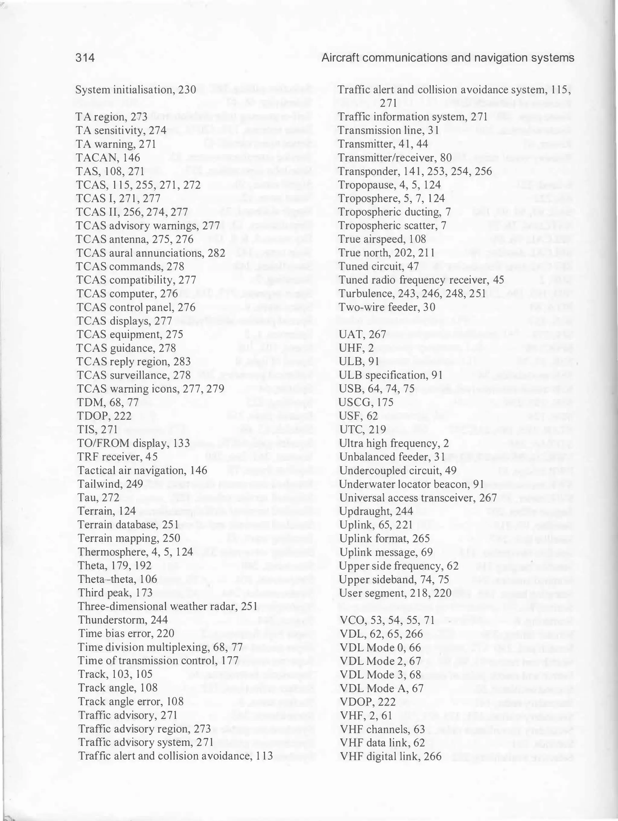314
System initialisation, 230
TA region, 273
TA sensitivity, 274
TA warning, 271
TACAN, 146
TAS, 1 08, 271
TCAS, 1 1 5, 255, 27 1 , 272
TCAS I, 27 1 , 277
TCAS II, 256, 274, 277
TCAS advisory warnings, 277
TCAS antenna, 275, 276
TCAS aural annunciations, 282
TCAS commands, 278
TCAS compatibility, 277
TCAS computer, 276
TCAS control panel, 276
TCAS displays, 277
TCAS equipment, 275
TCAS guidance, 278
TCAS reply region, 283
TCAS surveillance, 278
TCAS warning icons, 277, 279
TDM, 68, 77
TDOP, 222
TIS, 271
TO/FROM display, 133
TRF receiver, 45
Tactical air navigation, 146
Tailwind, 249
Tau, 272
Terrain, 124
Terrain database, 25 1
Terrain mapping, 250
Thermosphere, 4, 5, 1 24
Theta, 1 79, 192
Theta-theta, 1 06
Third peak, 1 73
Three-dimensional weather radar, 25 1
Thunderstorm, 244
Time bias error, 220
Time division multiplexing, 68, 77
Time oftransmission control, 1 77
Track, 1 03, 1 05
Track angle, 1 08
Track angle error, 108
Traffic advisory, 271
Traffic advisory region, 273
Traffic advisory system, 271
Traffic alert and collision avoidance, 1 1 3
Aircraft communications and navigation systems
Traffic alert and collision avoidance system, 1 15,
271
Traffic information system, 271
Transmission line, 3 1
Transmitter, 4 1 , 44
Transmitter/receiver, 80
Transponder, 1 4 1 , 253, 254, 256
Tropopause, 4, 5, 124
Troposphere, 5, 7, 1 24
Tropospheric ducting, 7
Tropospheric scatter, 7
True airspeed, 1 08
True north, 202, 21 1
Tuned circuit, 47
Tuned radio frequency receiver, 45
Turbulence, 243, 246, 248, 251
Two-wire feeder, 30
UAT, 267
UHF, 2
ULB, 91
ULB specification, 9 1
USB, 64, 74, 75
USCG, 175
USF, 62
UTC, 219
Ultra high frequency, 2
Unbalanced feeder, 3 1
Undercoupled circuit, 49
Underwater locator beacon, 91
Universal access transceiver, 267
Updraught, 244
Uplink, 65, 221
Uplink format, 265
Uplink message, 69
Upper side frequency, 62
Upper sideband, 74, 75
User segment, 2 1 8, 220
VCO, 53, 54, 55, 7 1
VDL, 62, 65, 266
VDL Mode 0, 66
VDL Mode 2, 67
VDL Mode 3, 68
VDL Mode A, 67
VDOP, 222
VHF, 2, 61
VHF channels, 63
VHF data link, 62
VHF digital link, 266
 