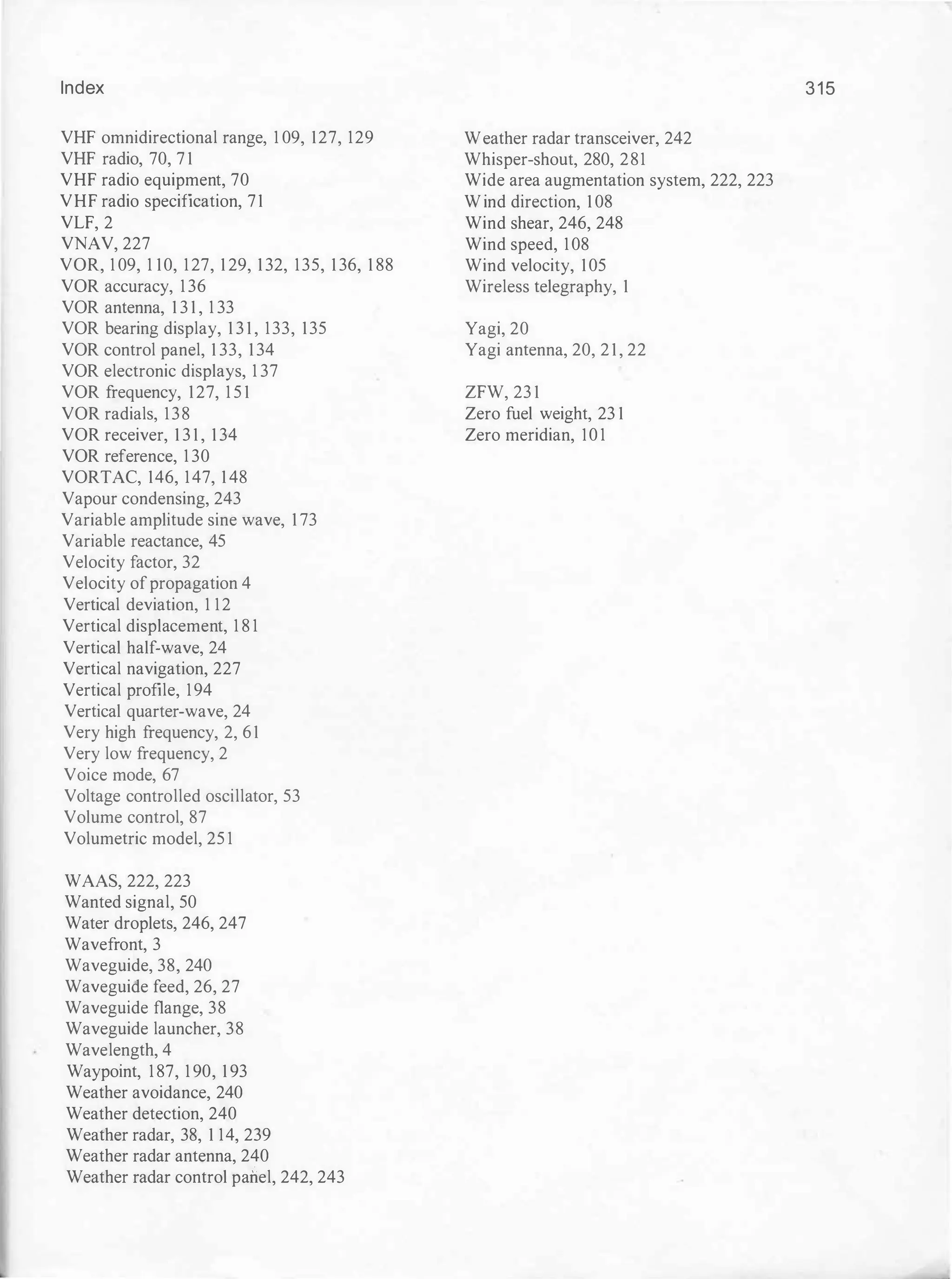 Index
VHF omnidirectional range, 1 09, 127, 129
VHF radio, 70, 7 1
VHF radio equipment, 70
VHF radio specification, 71
VLF, 2
VNAV, 227
VOR, 1 09, 1 10, 127, 1 29, 1 32, 135, 1 36, 1 88
VOR accuracy, 1 36
VOR antenna, 1 3 1 , 1 33
VOR bearing display, 1 3 1 , 133, 135
VOR control panel, 1 33, 1 34
VOR electronic displays, 1 37
VOR frequency, 127, 1 5 1
VOR radials, 138
VOR receiver, 1 3 1 , 1 34
VOR reference, 1 30
VORTAC, 146, 147, 1 48
Vapour condensing, 243
Variable amplitude sine wave, 1 73
Variable reactance, 45
Velocity factor, 32
Velocity ofpropagation 4
Vertical deviation, 1 12
Vertical displacement, 1 8 1
Vertical half-wave, 24
Vertical navigation, 227
Vertical profile, 194
Vertical quarter-wave, 24
Very high frequency, 2, 61
Very low frequency, 2
Voice mode, 67
Voltage controlled oscillator, 53
Volume control, 87
Volumetric model, 25 1
WAAS, 222, 223
Wanted signal, 50
Water droplets, 246, 247
Wavefront, 3
Waveguide, 38, 240
Waveguide feed, 26, 27
Waveguide flange, 38
Waveguide launcher, 38
Wavelength, 4
Waypoint, 1 87, 1 90, 1 93
Weather avoidance, 240
Weather detection, 240
Weather radar, 38, 1 14, 239
Weather radar antenna, 240
Weather radar control paiiel, 242, 243
Weather radar transceiver, 242
Whisper-shout, 280, 281
Wide area augmentation system, 222, 223
Wind direction, 1 08
Wind shear, 246, 248
Wind speed, 108
Wind velocity, 105
Wireless telegraphy, 1
Yagi, 20
Yagi antenna, 20, 2 1 , 22
ZFW, 23 1
Zero fuel weight, 23 1
Zero meridian, I 0 1
315
 