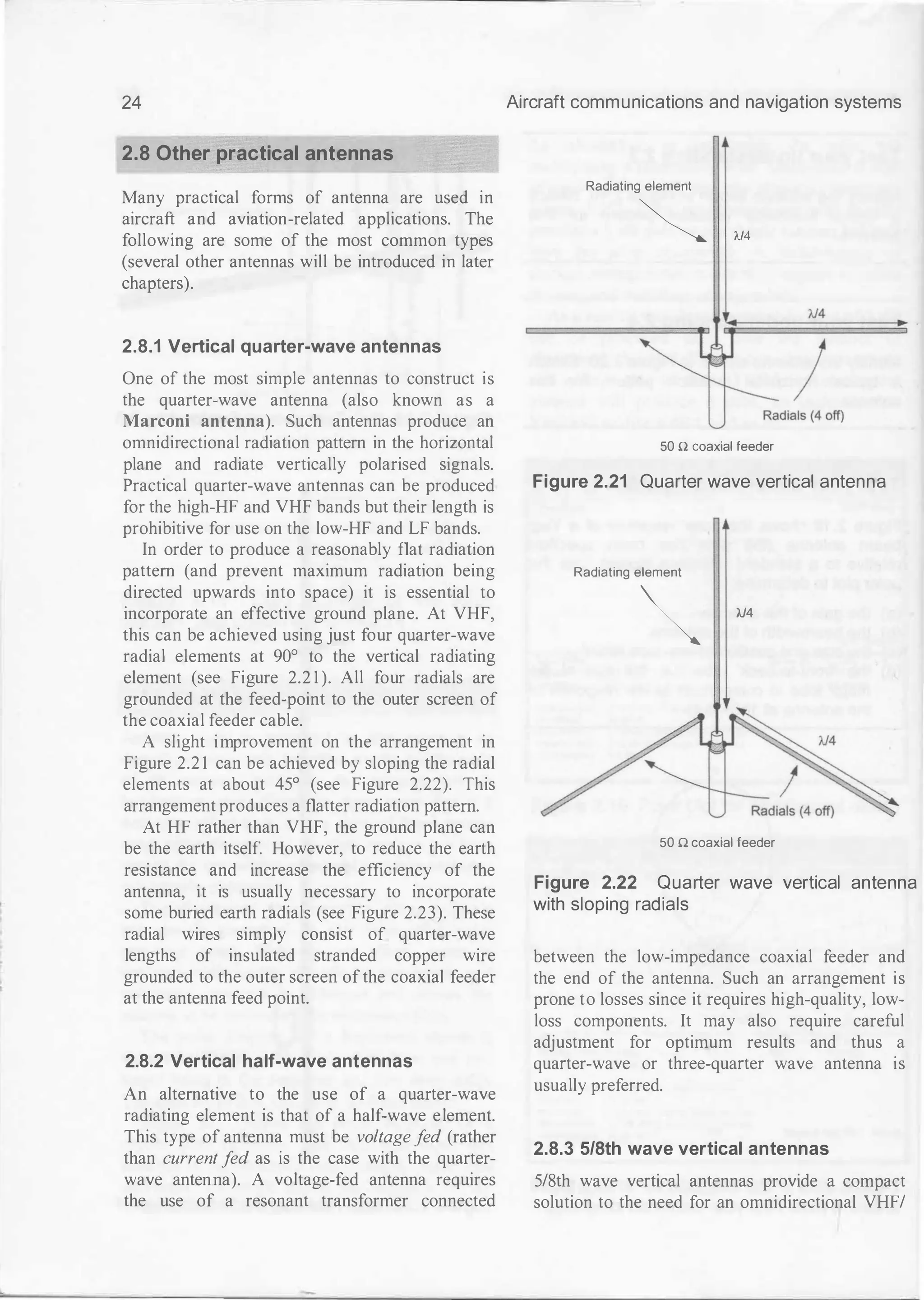 24
2.8 Other practical antennas
Many practical forms of antenna are used in
aircraft and aviation-related applications. The
following are some of the most common types
(several other antennas will be introduced in later
chapters).
2.8.1 Vertical quarter-wave antennas
One of the most simple antennas to construct is
the quarter-wave antenna (also known as a
Marconi antenna). Such antennas produce an
omnidirectional radiation pattern in the horizontal
plane and radiate vertically polarised signals.
Practical quarter-wave antennas can be produced
for the high-HF and VHF bands but their length is
prohibitive for use on the low-HF and LF bands.
In order to produce a reasonably flat radiation
pattern (and prevent maximum radiation being
directed upwards into space) it is essential to
incorporate an effective ground plane. At VHF,
this can be achieved using just four quarter-wave
radial elements at 90° to the vertical radiating
element (see Figure 2.2 1 ). All four radials are
grounded at the feed-point to the outer screen of
the coaxial feeder cable.
A slight improvement on the arrangement in
Figure 2.2 1 can be achieved by sloping the radial
elements at about 45° (see Figure 2.22). This
arrangement produces a flatter radiation pattern.
At HF rather than VHF, the ground plane can
be the earth itself. However, to reduce the earth
resistance and increase the efficiency of the
antenna, it is usually necessary to incorporate
some buried earth radials (see Figure 2.23). These
radial wires simply consist of quarter-wave
lengths of insulated stranded copper wire
grounded to the outer screen ofthe coaxial feeder
at the antenna feed point.
2.8.2 Vertical half-wave antennas
An alternative to the use of a quarter-wave
radiating element is that of a half-wave element.
This type of antenna must be voltage f
ed (rather
than current f
ed as is the case with the quarter­
wave antenna). A voltage-fed antenna requires
the use of a resonant transformer connected
Aircraft communications and navigation systems
Radiating element
� 'IJ4
'IJ4
)
50 n coaxial feeder
Figure 2.21 Quarter wave vertical antenna
Radiating element
� M4
50 n coaxial feeder
Figure 2.22 Quarter wave vertical antenna
with sloping radials
between the low-impedance coaxial feeder and
the end of the antenna. Such an arrangement is
prone to losses since it requires high-quality, low­
loss components. It may also require careful
adjustment for optimum results and thus a
quarter-wave or three-quarter wave antenna is
usually preferred.
2.8.3 5/8th wave vertical antennas
5/8th wave vertical antennas provide a compact
solution to the need for an omnidirectional VHF/
 