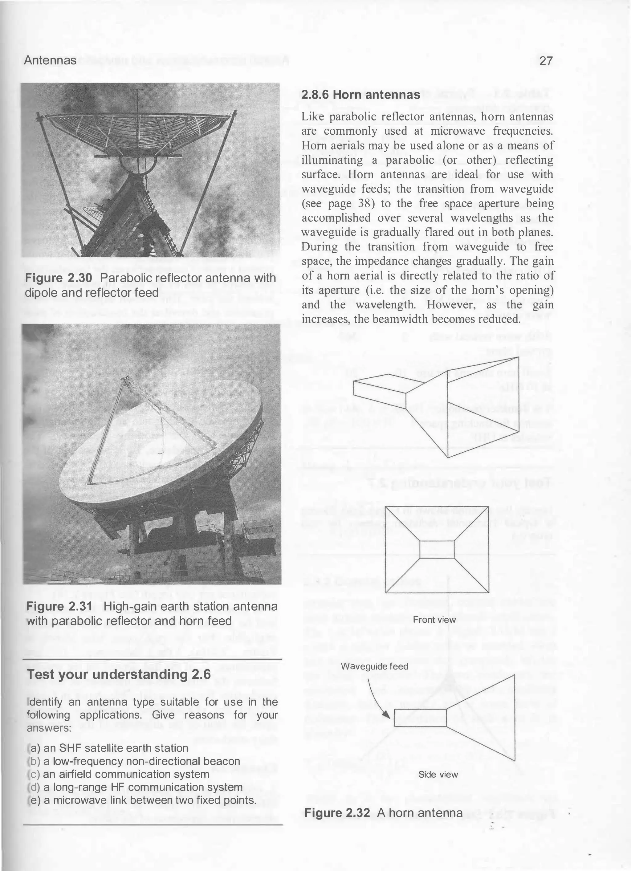 Antennas
Figure 2.30 Parabolic reflector antenna with
dipole and reflector feed
Figure 2.31 High-gain earth station antenna
,,�th parabolic reflector and horn feed
Test your understanding 2.6
dentify an antenna type suitable for use in the
'allowing applications. Give reasons for your
answers:
a) an SHF satellite earth station
b) a low-frequency non-directional beacon
c) an airfield communication system
d) a long-range HF communication system
e) a microwave link between two fixed points.
27
2.8.6 Horn antennas
Like parabolic reflector antennas, hom antennas
are commonly used at microwave frequencies.
Hom aerials may be used alone or as a means of
illuminating a parabolic (or other) reflecting
surface. Hom antennas are ideal for use with
waveguide feeds; the transition from waveguide
(see page 38) to the free space aperture being
accomplished over several wavelengths as the
waveguide is gradually flared out in both planes.
During the transition from waveguide to free
space, the impedance changes gradually. The gain
of a horn aerial is directly related to the ratio of
its aperture (i.e. the size of the horn's opening)
and the wavelength. However, as the gain
increases, the beamwidth becomes reduced.
Front view
Waveguide feed
Side view
Figure 2.32 A horn antenna
 