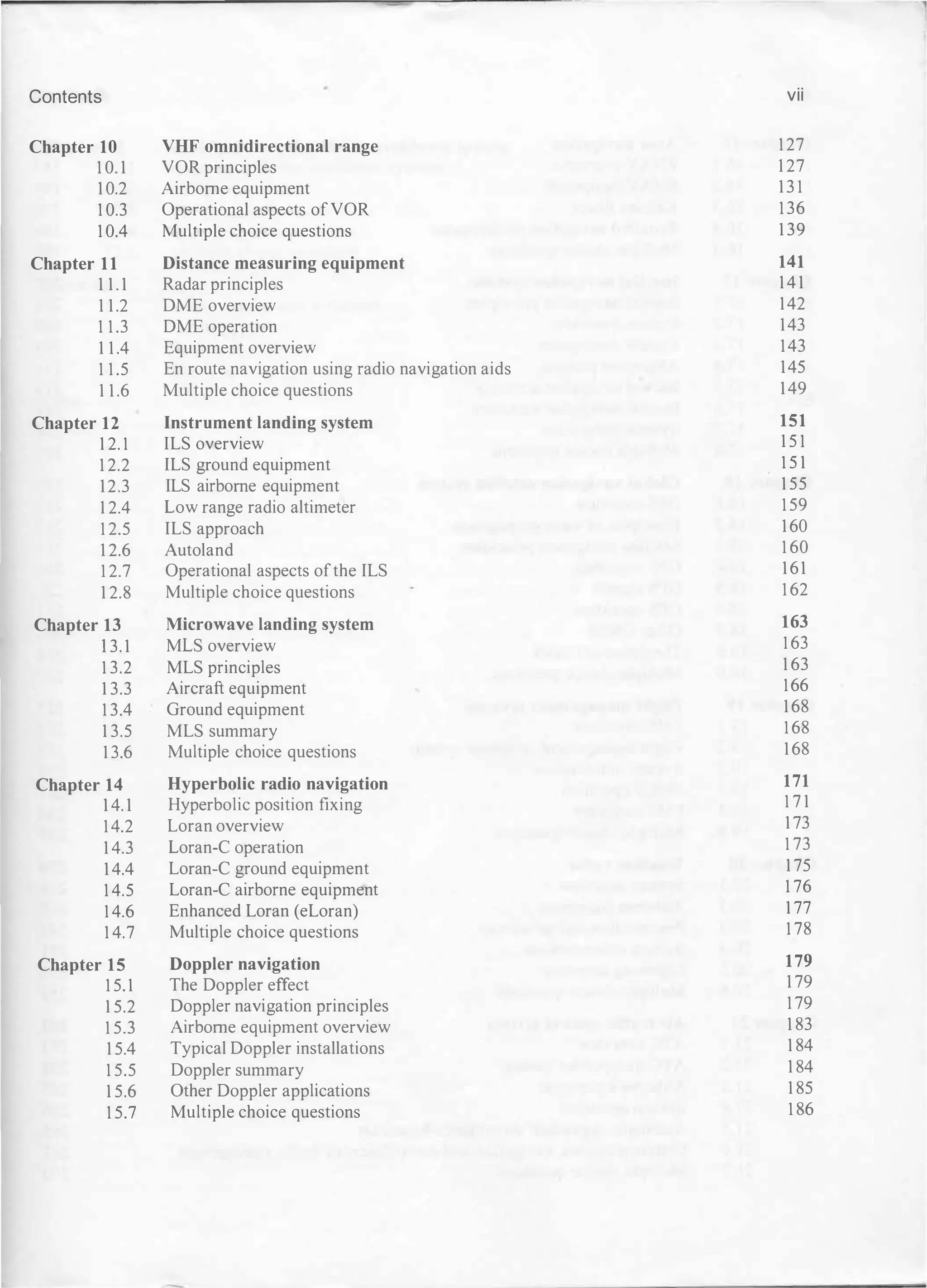 Contents vii
Chapter 10 VHF omnidirectional range 127
10.1 VOR principles 127
10.2 Airborne equipment 131
10.3 Operational aspects ofVOR 136
10.4 Multiple choice questions 139
Chapter 11 Distance measuring equipment 141
11.1 Radar principles 141
11.2 DME overview 142
11.3 DME operation 143
11.4 Equipment overview 143
11.5 En route navig ation using radio navig ation aids 145
11.6 Multiple choice questions 149
Chapter 12 Instrument landing system 151
12.1 ILS overview 151
12.2 ILS g round equipment 151
12.3 ILS airborne equipment 155
12.4 Low rang e radio altimeter 159
12.5 ILS approach 160
12.6 Autoland 160
12.7 Operational aspects ofthe ILS 161
12.8 Multiple choice questions 162
Chapter 13 Microwave landing system 163
13.1 ML S overview 163
13.2 MLS principles 163
13.3 Aircraft equipment 166
13.4 Ground equipment 168
13.5 MLS summary 168
13.6 Multiple choice questions 168
Chapter 14 Hyperbolic radio navigation 171
14.1 Hyperbolic position fixing 171
14.2 Loran overview 173
14.3 Loran-C operation 173
14.4 Loran-eg round equipment 175
14.5 Loran-e airborne equipment 176
14.6 Enhanced Loran (eLoran) 177
14.7 Multiple choice questions 178
Chapter 15 Doppler navigation 179
15.1 The Doppler effect 179
15.2 Doppler navig ation principles 179
15.3 Airborne equipment overview 183
15.4 Typical Doppler installations 184
15.5 Doppler summary 184
15.6 Other Doppler applications 185
15.7 Multiple choice questions 186
 