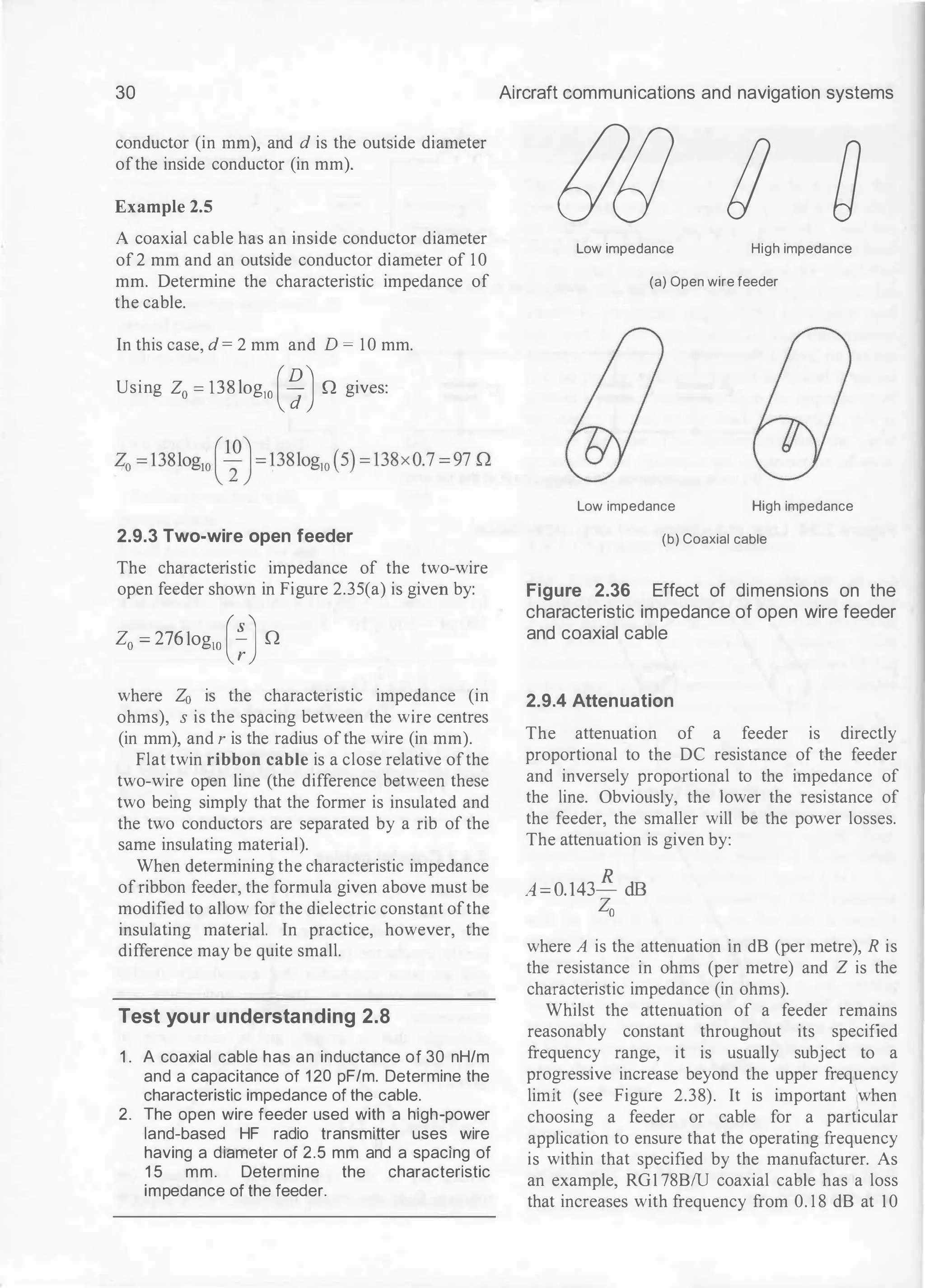 30
conductor (in mm), and d is the outside diameter
ofthe inside conductor (in mm).
Example 2.5
A coaxial cable has an inside conductor diameter
of 2 mm and an outside conductor diameter of 10
mm. Determine the characteristic impedance of
the cable.
In this case, d = 2 mm and D =10 mm.
Using Z0 =
138log10 (�)Q gives:
2.9.3 Two-wire open feeder
The characteristic impedance of the two-wire
open feeder shown in Figure 2.35(a) is given by:
Z0 = 276log10 (�JQ
where Z0 is the characteristic impedance (in
ohms), s is the spacing between the wire centres
(in mm), and r is the radius ofthe wire (in mm).
Flat twin ribbon cable is a close relative ofthe
two-wire open line (the difference between these
two being simply that the former is insulated and
the two conductors are separated by a rib of the
same insulating material).
When determining the characteristic impedance
ofribbon feeder, the formula given above must be
modified to allow for the dielectric constant ofthe
insulating material. In practice, however, the
difference may be quite small.
Test your understanding 2.8
1 . A coaxial cable has an inductance of 30 nH/m
and a capacitance of 1 20 pF/m. Determine the
characteristic impedance of the cable.
2. The open wire feeder used with a high-power
land-based HF radio transmitter uses wire
having a diameter of 2.5 mm and a spacing of
1 5 mm. Determine the characteristic
impedance of the feeder.
Aircraft communications and navigation systems
tJ() IJ a
Low impedance High impedance
(a) Open wire feeder
Low impedance High impedance
(b) Coaxial cable
Figure 2.36 Effect of dimensions on the
characteristic impedance of open wire feeder
and coaxial cable
2.9.4 Attenuation
The attenuation of a feeder is directly
proportional to the DC resistance of the feeder
and inversely proportional to the impedance of
the line. Obviously, the lower the resistance of
the feeder, the smaller will be the power losses.
The attenuation is given by:
A=0.143� dB
Zo
where A is the attenuation in dB (per metre), R is
the resistance in ohms (per metre) and Z is the
characteristic impedance (in ohms).
Whilst the attenuation of a feeder remains
reasonably constant throughout its specified
frequency range, it is usually subject to a
progressive increase beyond the upper frequency
limit (see Figure 2.38). It is important when
choosing a feeder or cable for a particular
application to ensure that the operating frequency
is within that specified by the manufacturer. As
an example, RG1 78B/U coaxial cable has a loss
that increases with frequency from 0. 1 8 dB at 10
 