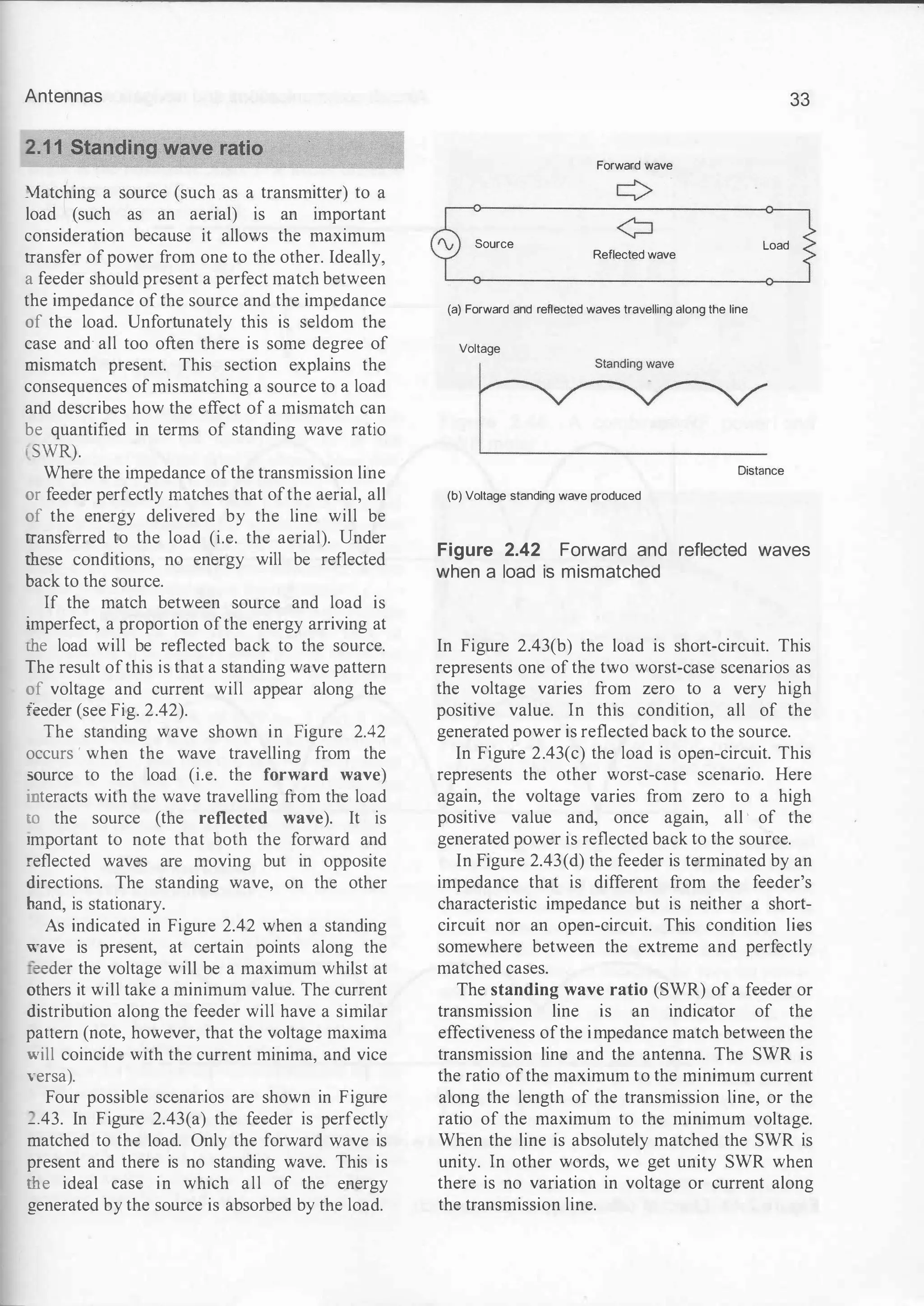 Antennas
�atching a source (such as a transmitter) to a
load (such as an aerial) is an important
consideration because it allows the maximum
transfer of power from one to the other. Ideally,
a feeder should present a perfect match between
the impedance of the source and the impedance
of the load. Unfortunately this is seldom the
case and all too often there is some degree of
mismatch present. This section explains the
consequences of mismatching a source to a load
and describes how the effect of a mismatch can
be quantified in terms of standing wave ratio
' SWR).
Where the impedance ofthe transmission line
or feeder perfectly matches that ofthe aerial, all
of the energy delivered by the line will be
transferred to the load (i.e. the aerial). Under
these conditions, no energy will be reflected
back to the source.
If the match between source and load is
imperfect, a proportion ofthe energy arriving at
the load will be reflected back to the source.
The result ofthis is that a standing wave pattern
of voltage and current will appear along the
:eeder (see Fig. 2.42).
The standing wave shown in Figure 2.42
occurs ' when the wave travelling from the
source to the load (i.e. the forward wave)
interacts with the wave travelling from the load
to the source (the reflected wave). It is
:mportant to note that both the forward and
reflected waves are moving but in opposite
directions. The standing wave, on the other
hand, is stationary.
As indicated in Figure 2.42 when a standing
wave is present, at certain points along the
eeder the voltage will be a maximum whilst at
others it will take a minimum value. The current
distribution along the feeder will have a similar
pattern (note, however, that the voltage maxima
will coincide with the current minima, and vice
versa).
Four possible scenarios are shown in Figure
_.43. In Figure 2.43(a) the feeder is perfectly
matched to the load. Only the forward wave is
present and there is no standing wave. This is
me ideal case in which all of the energy
generated by the source is absorbed by the load.
33
Forward wave
¢
¢
Source Load
Reflected wave
(a) Forward and reflected waves travelling along the line
Voltage
~
Distance
(b) Voltage standing wave produced
Figure 2.42 Forward and reflected waves
when a load is mismatched
In Figure 2.43(b) the load is short-circuit. This
represents one of the two worst-case scenarios as
the voltage varies from zero to a very high
positive value. In this condition, all of the
generated power is reflected back to the source.
In Figure 2.43(c) the load is open-circuit. This
represents the other worst-case scenario. Here
again, the voltage varies from zero to a high
positive value and, once again, all ' of the
generated power is reflected back to the source.
In Figure 2.43(d) the feeder is terminated by an
impedance that is different from the feeder's
characteristic impedance but is neither a short­
circuit nor an open-circuit. This condition lies
somewhere between the extreme and perfectly
matched cases.
The standing wave ratio (SWR) of a feeder or
transmission line is an indicator of the
effectiveness ofthe impedance match between the
transmission line and the antenna. The SWR is
the ratio ofthe maximum to the minimum current
along the length of the transmission line, or the
ratio of the maximum to the minimum voltage.
When the line is absolutely matched the SWR is
unity. In other words, we get unity SWR when
there is no variation in voltage or current along
the transmission line.
 