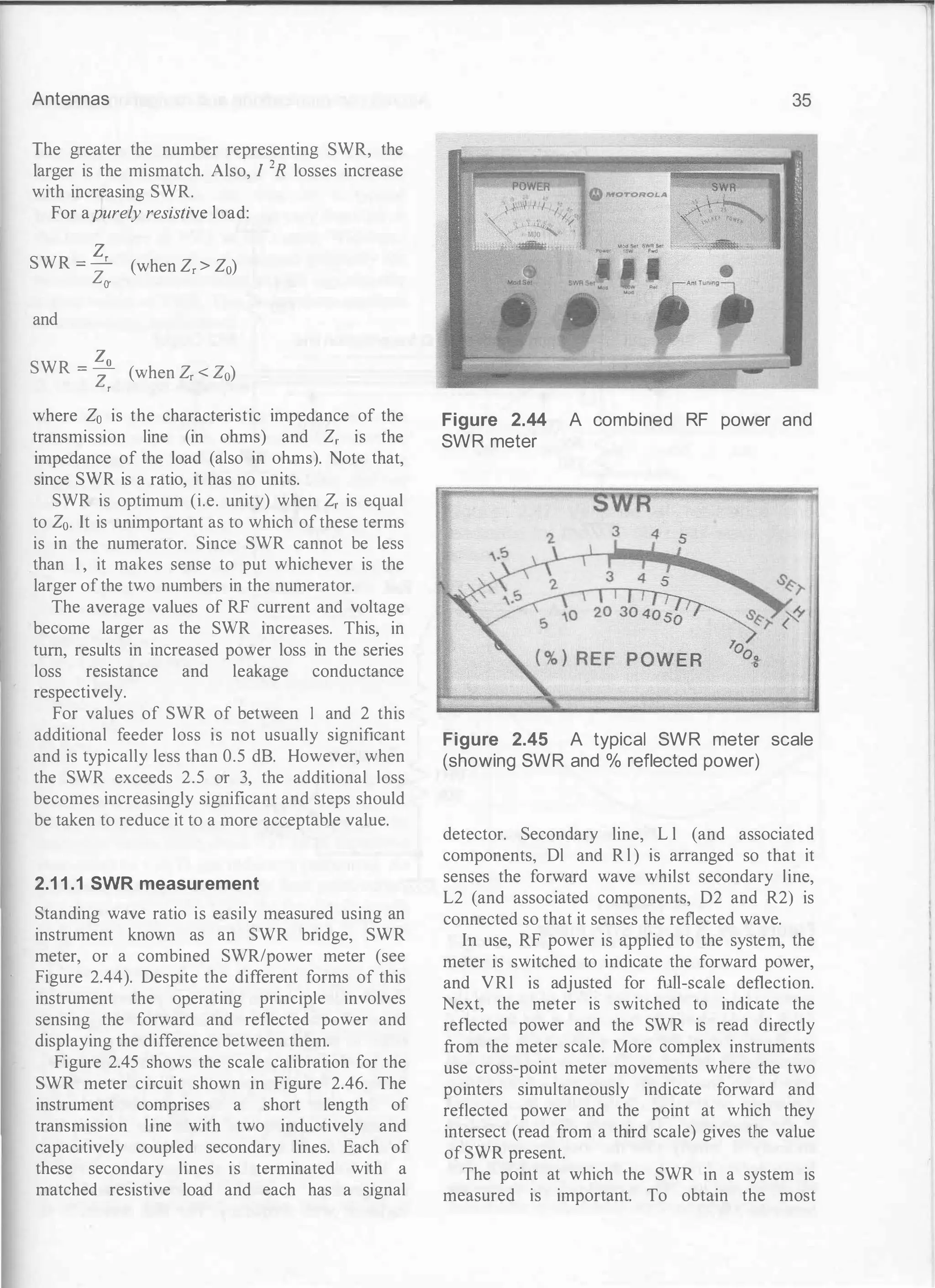 Antennas
The greater the number representing SWR, the
larger is the mismatch. Also, I 2R losses increase
with increasing SWR.
For apurely resistive load:
SWR = � (when Z, > Z0)
Za-
and
SWR = � (when Z, < Z0)
z,
where Zo is the characteristic impedance of the
transmission line (in ohms) and Z, is the
impedance of the load (also in ohms). Note that,
since SWR is a ratio, it has no units.
SWR is optimum (i.e. unity) when Z, is equal
to Z0. It is unimportant as to which of these terms
is in the numerator. Since SWR cannot be less
than 1, it makes sense to put whichever is the
larger ofthe two numbers in the numerator.
The average values of RF current and voltage
become larger as the SWR increases. This, in
turn, results in increased power loss in the series
loss resistance and leakage conductance
respectively.
For values of SWR of between 1 and 2 this
additional feeder loss is not usually significant
and is typically less than 0.5 dB. However, when
the SWR exceeds 2.5 or 3, the additional loss
becomes increasingly significant and steps should
be taken to reduce it to a more acceptable value.
2.1 1 .1 SWR measurement
Standing wave ratio is easily measured using an
instrument known as an SWR bridge, SWR
meter, or a combined SWR/power meter (see
Figure 2.44). Despite the different forms of this
instrument the operating principle involves
sensing the forward and reflected power and
displaying the difference between them.
Figure 2.45 shows the scale calibration for the
SWR meter circuit shown in Figure 2.46. The
instrument comprises a short length of
transmission line with two inductively and
capacitively coupled secondary lines. Each of
these secondary lines is terminated with a
matched resistive load and each has a signal
35
Figure 2.44 A combined RF power and
SWR meter
J
Figure 2.45 A typical SWR meter scale
(showing SWR and % reflected power)
detector. Secondary line, L l (and associated
components, Dl and R l ) is arranged so that it
senses the forward wave whilst secondary line,
L2 (and associated components, D2 and R2) is
connected so that it senses the reflected wave.
In use, RF power is applied to the system, the
meter is switched to indicate the forward power,
and VRl is adjusted for full-scale deflection.
Next, the meter is switched to indicate the
reflected power and the SWR is read directly
from the meter scale. More complex instruments
use cross-point meter movements where the two
pointers simultaneously indicate forward and
reflected power and the point at which they
intersect (read from a third scale) gives the value
of SWR present.
The point at which the SWR in a system is
measured is important. To obtain the most
 