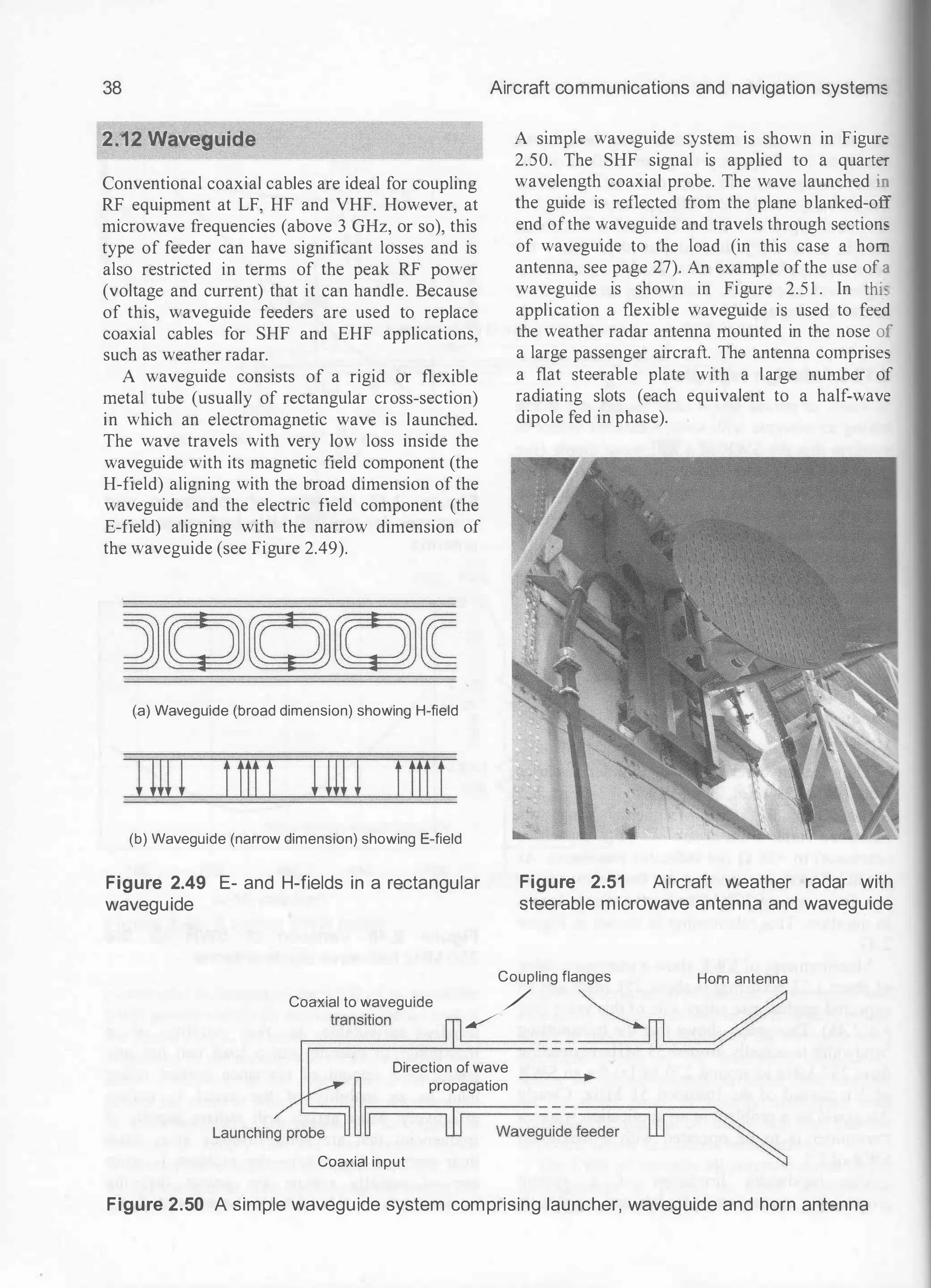 38
2.12 Waveguide
Conventional coaxial cables are ideal for coupling
RF equipment at LF, HF and VHF. However, at
microwave frequencies (above 3 GHz, or so), this
type of feeder can have significant losses and is
also restricted in terms of the peak RF power
(voltage and current) that it can handle. Because
of this, waveguide feeders are used to replace
coaxial cables for SHF and EHF applications,
such as weather radar.
A waveguide consists of a rigid or flexible
metal tube (usually of rectangular cross-section)
in which an electromagnetic wave is launched.
The wave travels with very low loss inside the
waveguide with its magnetic field component (the
H-field) aligning with the broad dimension of the
waveguide and the electric field component (the
E-field) aligning with the narrow dimension of
the waveguide (see Figure 2.49).
(a) Waveguide (broad dimension) showing H-field
rnu ttttt rnu ttttt
(b) Waveguide (narrow dimension) showing E-field
Figure 2.49 E- and H-fields in a rectangular
waveguide
Aircraft communications and navigation system:
A simple waveguide system is shown in Figure
2.50. The SHF signal is applied to a quarter
wavelength coaxial probe. The wave launched ir.
the guide is reflected from the plane blanked-off
end ofthe waveguide and travels through sections
of waveguide to the load (in this case a hom
antenna, see page 27). An example ofthe use of a
waveguide is shown in Figure 2.5 1 . In thi_
application a flexible waveguide is used to feed
the weather radar antenna mounted in the nose of
a large passenger aircraft. The antenna comprise:
a flat steerable plate with a large number of
radiating slots (each equivalent to a half-wave
dipole fed in phase).
Figure 2.51 Aircraft weather radar with
steerable microwave antenna and waveguide
Coupling flanges Horn antenna
Coaxial to waveguide / �_ /
r;==
t
===
ransi
===
tion �
====== = = = �
Direction of wave
propagation
lO
Coaxial input
Figure 2.50 A simple waveguide system comprising launcher, waveguide and horn antenna
 