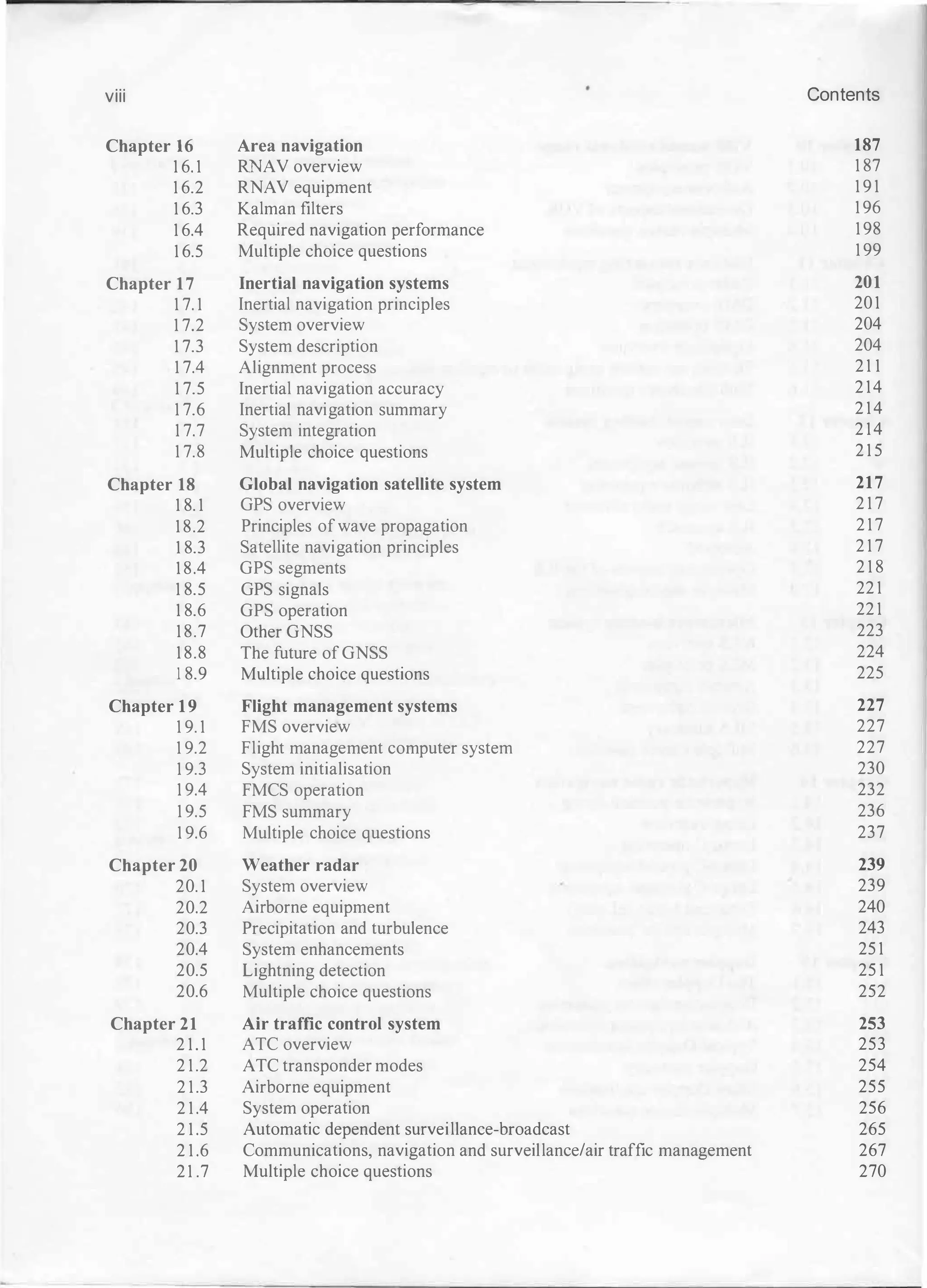 viii
Chapter 16
16.1
16.2
16.3
16.4
16.5
Chapter 17
17.1
17.2
17.3
17.4
17.5
17.6
17.7
17.8
Chapter 18
18.1
18.2
18.3
18.4
18.5
18.6
18.7
18.8
18.9
Chapter 19
19.1
19.2
19.3
19.4
19.5
19.6
Chapter 20
20.1
20.2
20.3
20.4
20.5
20.6
Chapter 21
21.1
21.2
21.3
21.4
21.5
21.6
21.7
Area navigation
RN AV overview
RNAV equipment
Kalman filters
Required navig ation performance
Multiple choice questions
Inertial navigation systems
Inertial navig ation principles
System overview
System description
Alig nment process
Inertial navig ation accuracy
Inertial navig ation summary
System integ ration
Multipl e choice questions
Global navigation satellite system
GPS overview
Principles ofwave propag ation
Satellite navig ation principles
GPS seg ments
GPS sig nals
GPS operation
Other GNSS
The future of GNSS
Multiple choice questions
Flight management systems
FMS overview
Flig ht manag ement computer system
System initialisation
FMCS operation
FMS summary
Multiple choice questions
Weather radar
System overview
Airborne equipment
Precipitation and turbulence
System enhancements
Lig htning detection
Multiple choice questions
Air traffic control system
ATC overview
ATC transponder modes
Airborne equipment
System operation
Automatic dependent surveillance-broadcast
Communications, navig ation and surveillance/air traffic mana
g ement
Multiple choice questions
Contents
187
187
191
196
198
199
201
201
204
204
211
214
214
214
215
217
217
217
217
218
221
221
223
224
225
227
227
227
230
232
236
237
239
239
240
243
251
251
252
253
253
254
255
256
265
267
270
 