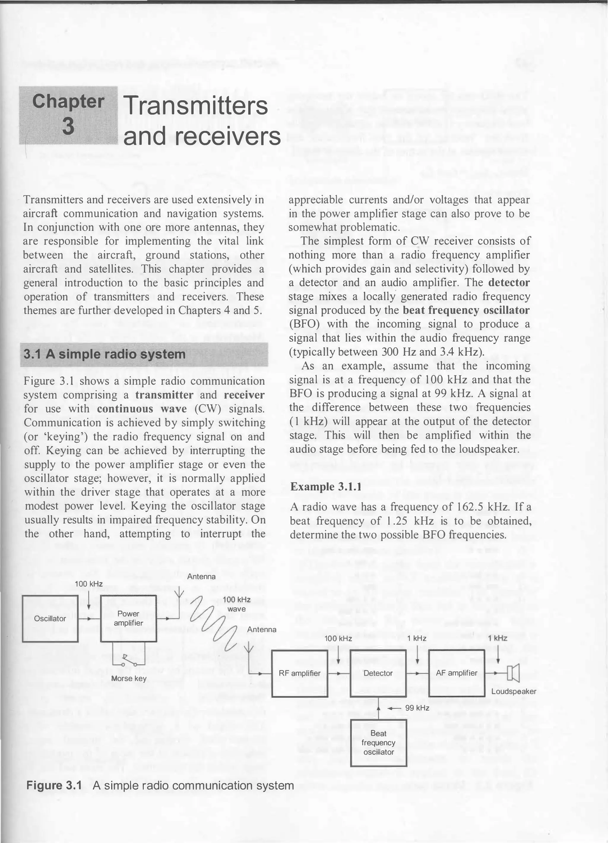 Chapter
3
Transmitters
and receivers
Transmitters and receivers are used extensively in
aircraft communication and navigation systems.
In conjunction with one ore more antennas, they
are responsible for implementing the vital link
between the aircraft, ground stations, other
aircraft and satellites. This chapter provides a
general introduction to the basic principles and
operation of transmitters and receivers. These
themes are further developed in Chapters 4 and 5.
3.1 A simple radio system
Figure 3. 1 shows a simple radio communication
system comprising a transmitter and receiver
for use with continuous wave (CW) signals.
Communication is achieved by simply switching
(or 'keying') the radio frequency signal on and
off. Keying can be achieved by interrupting the
supply to the power amplifier stage or even the
oscillator stage; however, it is normally applied
within the driver stage that operates at a more
modest power level. Keying the oscillator stage
usually results in impaired frequency stability. On
the other hand, attempting to interrupt the
100 kHz
Oscillator
Power
amplifier
Antenna
kHz
ave
Antenna
appreciable currents and/or voltages that appear
in the power amplifier stage can also prove to be
somewhat problematic.
The simplest form of CW receiver consists of
nothing more than a radio frequency amplifier
(which provides gain and selectivity) followed by
a detector and an audio amplifier. The detector
stage mixes a locally
.
generated radio frequency
signal produced by the beat frequency oscillator
(BFO) with the incoming signal to produce a
signal that lies within the audio frequency range
(typically between 300 Hz and3.4 kHz).
As an example, assume that the incoming
signal is at a frequency of 1 00 kHz and that the
BFO is producing a signal at 99 kHz. A signal at
the difference between these two frequencies
( 1 kHz) will appear at the output of the detector
stage. This will then be amplified within the
audio stage before being fed to the loudspeaker.
Example 3.1.1
A radio wave has a frequency of 1 62.5 kHz. If a
beat frequency of 1 .25 kHz is to be obtained,
determine the two possible BFO frequencies.
100 kHz 1 kHz
Morse key
RF amplifier Detector AF amplifier
- 99 kHz
Beat
frequency
oscillator
Loudspeaker
Figure 3.1 A simple radio communication system
 