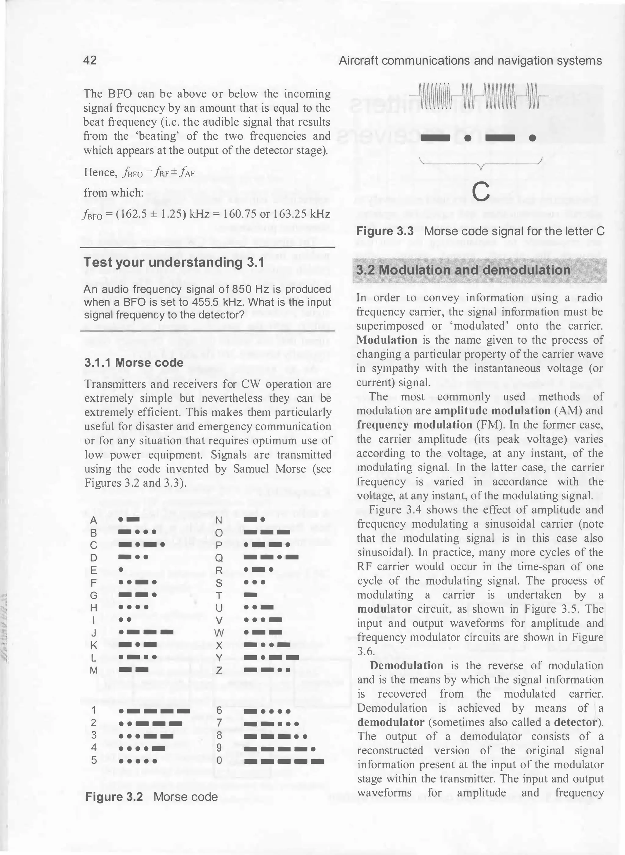 '
"i
42 Aircraft communications and navigation systems
The BFO can be above or below the incoming _j�M��n� ��� nfln���M_jnn_
signal frequency by an amount that is equal to the -�ijijijijijijijijijv�ijijijijijijijijijv
beat frequency (i.e. the audible signal that results
from the 'beating' of the two frequencies and - • - e
which appears at the output of the detector stage).
Hence, ]sFO =!RF±]AF
from which:
}sFO = (162.5 ± 1 .25) kHz = 1 60.75 or 1 63.25 kHz
Test your understanding 3.1
An audio frequency signal of 850 Hz is produced
when a BFO is set to 455.5 kHz. What is the input
signal frequency to the detector?
3.1 .1 Morse code
Transmitters and receivers for CW operation are
extremely simple but nevertheless they can be
extremely efficient. This makes them particularly
useful for disaster and emergency communication
or for any situation that requires optimum use of
low power equipment. Signals are transmitted
using the code invented by Samuel Morse (see
Figures 3 .2 and 3.3).
A · - N - ·
B - · · · 0 - - -
c - · - · p · - - ·
D - · · Q - - · -
E • R · - ·
F · · - · s • • •
G - - · T -
H • • • • u · · -
I • • v · · · -
J · - - - w · - -
K - · - X - · · -
L · - · · y - · - -
M - - z - - · ·
1 · - - - - 6 - · · · ·
2 · · - - - 7 - - · · ·
3 · · · - - 8 - - - · ·
4 · · · · - 9 - - - - ·
5 • • • • • 0 - - - - -
Figure 3.2 Morse code
c
Figure 3.3 Morse code signal for the letter C
3.2 Modulation and demodulation
In order to convey information using a radio
frequency carrier, the signal information must be
superimposed or 'modulated' onto the carrier.
Modulation is the name given to the process of
changing a particular property of the carrier wave
in sympathy with the instantaneous voltage (or
current) signal.
The most commonly used methods of
modulation are amplitude modulation (AM) and
frequency modulation (FM). In the former case,
the carrier amplitude (its peak voltage) varies
according to the voltage, at any instant, of the
modulating signal. In the latter case, the carrier
frequency is varied in accordance with the
voltage, at any instant, ofthe modulating signal.
Figure 3.4 shows the effect of amplih1de and
frequency modulating a sinusoidal carrier (note
that the modulating signal is in this case also
sinusoidal). In practice; many more cycles of the
RF carrier would occur in the time-span of one
cycle of the modulating signal. The process of
modulating a carrier is undertaken by a
modulator circuit, as shown in Figure 3.5. The
input and output waveforms for amplitude and
frequency modulator circuits are shown in Figure
3.6.
Demodulation is the reverse of modulation
and is the means by which the signal information
is recovered from the modulated carrier.
Demodulation is achieved by means of a
demodulator (sometimes also called a detector).
The output of a demodulator consists of a
reconstructed version of the original signal
information present at the input of the modulator
stage within the transmitter. The input and output
waveforms for amplitude and frequency
 