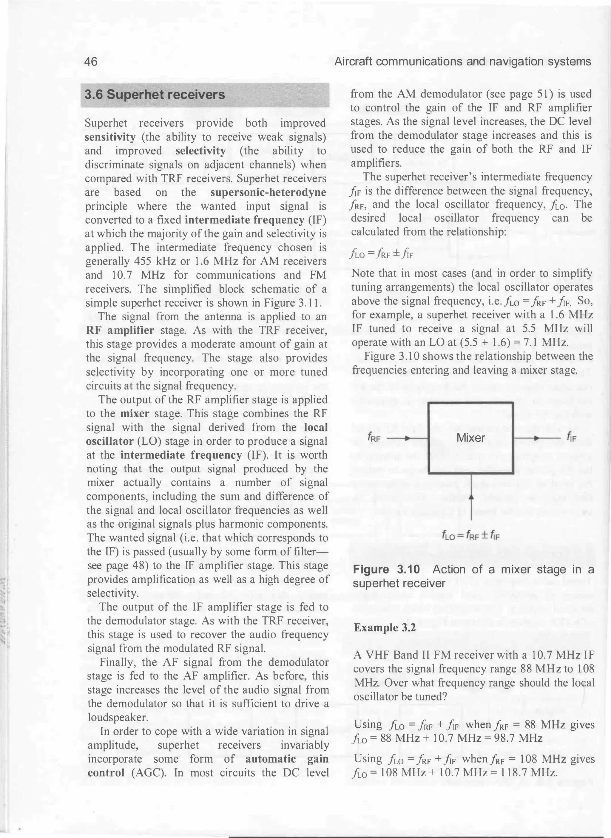 46
3.6 Superhet receivers
Superhet receivers provide both improved
sensitivity (the ability to receive weak signals)
and improved selectivity (the ability to
discriminate signals on adjacent channels) when
compared with TRF receivers. Superhet receivers
are based on the supersonic-heterodyne
principle where the wanted input signal is
converted to a fixed intermediate frequency (IF)
at which the majority ofthe gain and selectivity is
applied. The intermediate frequency chosen is
generally 455 kHz or 1 .6 MHz for AM receivers
and 10.7 MHz for communications and FM
receivers. The simplified block schematic of a
simple superhet receiver is shown in Figure 3. I I .
The signal from the antenna is applied to an
RF amplifier stage. As with the TRF receiver,
this stage provides a moderate amount of gain at
the signal frequency. The stage also provides
selectivity by incorporating one or more tuned
circuits at the signal frequency.
The output of the RF amplifier stage is applied
to the mixer stage. This stage combines the RF
signal with the signal derived from the local
oscillator (LO) stage in order to produce a signal
at the intermediate frequency (IF). It is worth
noting that the output signal produced by the
mixer actually contains a number of signal
components, including the sum and difference of
the signal and local oscillator frequencies as well
as the original signals plus harmonic components.
The wanted signal (i.e. that which corresponds to
the IF) is passed (usually by some form of filter­
see page 48) to the IF amplifier stage. This stage
provides amplification as well as a high degree of
selectivity.
The output of the IF amplifier stage is fed to
the demodulator stage. As with the TRF receiver,
this stage is used to recover the audio frequency
signal from the modulated RF signal.
Finally, the AF signal from the demodulator
stage is fed to the AF amplifier. As before, this
stage increases the level of the audio signal from
the demodulator so that it is sufficient to drive a
loudspeaker.
In order to cope with a wide variation in signal
amplitude, superhet receivers invariably
incorporate some form of automatic gain
control (AGC). In most circuits the DC level
Aircraft communications and navigation systems
from the AM demodulator (see page 5 1 ) is used
to control the gain of the IF and RF amplifier
stages. As the signal level increases, the DC level
from the demodulator stage increases and this is
used to reduce the gain of both the RF and IF
amplifiers.
The superhet receiver's intermediate frequency
JiF is the difference between the signal frequency,
f
RF, and the local oscillator frequency, f
w. The
desired local oscillator frequency can be
calculated from the relationship:
f
w =
fRF ±frF
Note that in most cases (and in order to simplify
tuning arrangements) the local oscillator operates
above the signal frequency, i.e.Ao = !
RF +!IF So,
for example, a superhet receiver with a 1 .6 MHz
IF tuned to receive a signal at 5.5 MHz will
operate with an LO at (5.5 + 1 .6) = 7. 1 MHz.
Figure 3.10 shows the relationship between the
frequencies entering and leaving a mixer stage.
Mixer
Figure 3.10 Action of a mixer stage in a
superhet receiver
Example 3�2
A VHF Band II FM receiver with a 1 0.7 MHz IF
covers the signal frequency range 88 MHz to 1 08
MHz. Over what frequency range should the local
oscillator be tuned?
Using f
w =
!RF + JiF when !RF = 88 MHz gives
f
w = 88 MHz + 1 0.7 MHz = 98.7 MHz
Using f
w = !
RF +/rF whenf
RF = 108 MHz gives
f
w = 108 MHz + 10.7 MHz = 1 1 8.7 MHz.
 