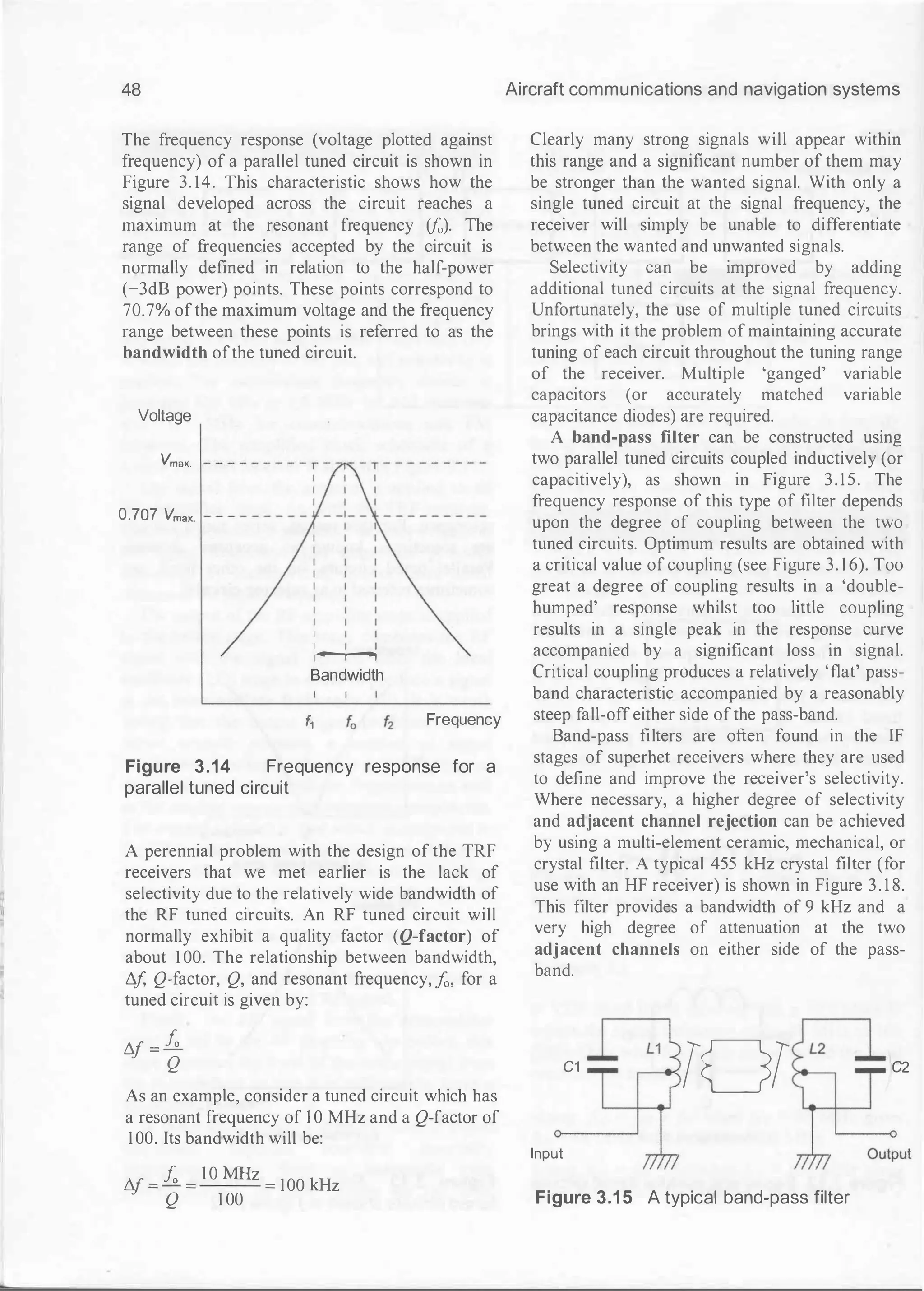 48
The frequency response (voltage plotted against
frequency) of a parallel tuned circuit is shown in
Figure 3. 14. This characteristic shows how the
signal developed across the circuit reaches a
maximum at the resonant frequency ifo). The
range of frequencies accepted by the circuit is
normally defined in relation to the half-power
(-3dB power) points. These points correspond to
70.7% ofthe maximum voltage and the frequency
range between these points is referred to as the
bandwidth ofthe tuned circuit.
Voltage
Vmax.
0.707 Vmax.
I
I
1--.----,
Bandwidth
f, Frequency
Figure 3.14 Frequency response for a
parallel tuned circuit
A perennial problem with the design of the TRF
receivers that we met earlier is the lack of
selectivity due to the relatively wide bandwidth of
the RF tuned circuits. An RF tuned circuit will
normally exhibit a quality factor (Q-factor) of
about 1 00. The relationship between bandwidth,
!1
/, Q-factor, Q, and resonant frequency, ..fo, for a
tuned circuit is given by:
t1J = fo
Q
As an example, consider a tuned circuit which has
a resonant frequency of I 0 MHz and a Q-factor of
100. Its bandwidth will be:
N = J;, =
10 MHz =
I00 kHz
Q 1 00
Aircraft communications and navigation systems
Clearly many strong signals will appear within
this range and a significant number of them may
be stronger than the wanted signal. With only a
single tuned circuit at the signal frequency, the
receiver will simply be unable to differentiate
between the wanted and unwanted signals.
Selectivity can be improved by adding
additional tuned circuits at the signal frequency.
Unfortunately, the use of multiple tuned circuits
brings with it the problem of maintaining accurate
tuning of each circuit throughout the tuning range
of the receiver. Multiple 'ganged' variable
capacitors (or accurately matched variable
capacitance diodes) are required.
A band-pass filter can be constructed using
two parallel tuned circuits coupled inductively (or
capacitively), as shown in Figure 3.15. The
frequency response of this type of filter depends
upon the degree of coupling between the two
tuned circuits. Optimum results are obtained with
a critical value of coupling (see Figure 3. 1 6). Too
great a degree of coupling results in a 'double­
humped' response whilst too little coupling
results in a single peak in the response curve
accompanied by a significant loss in signal.
Critical coupling produces a relatively 'flat' pass­
band characteristic accompanied by a reasonably
steep fall-off either side ofthe pass-band.
Band-pass filters are often found in the IF
stages of superhet receivers where they are used
to define and improve the receiver's selectivity.
Where necessary, a higher degree of selectivity
and adjacent channel rejection can be achieved
by using a multi-element ceramic, mechanical, or
crystal filter. A typical 455 kHz crystal filter (for
use with an HF receiver) is shown in Figure 3. 1 8.
This filter provides a bandwidth of 9 kHz and a
very high degree of attenuation at the two
adjacent channels on either side of the pass­
band.
C1
TOT C2
Input
Figure 3.1 5 A typical band-pass filter
 