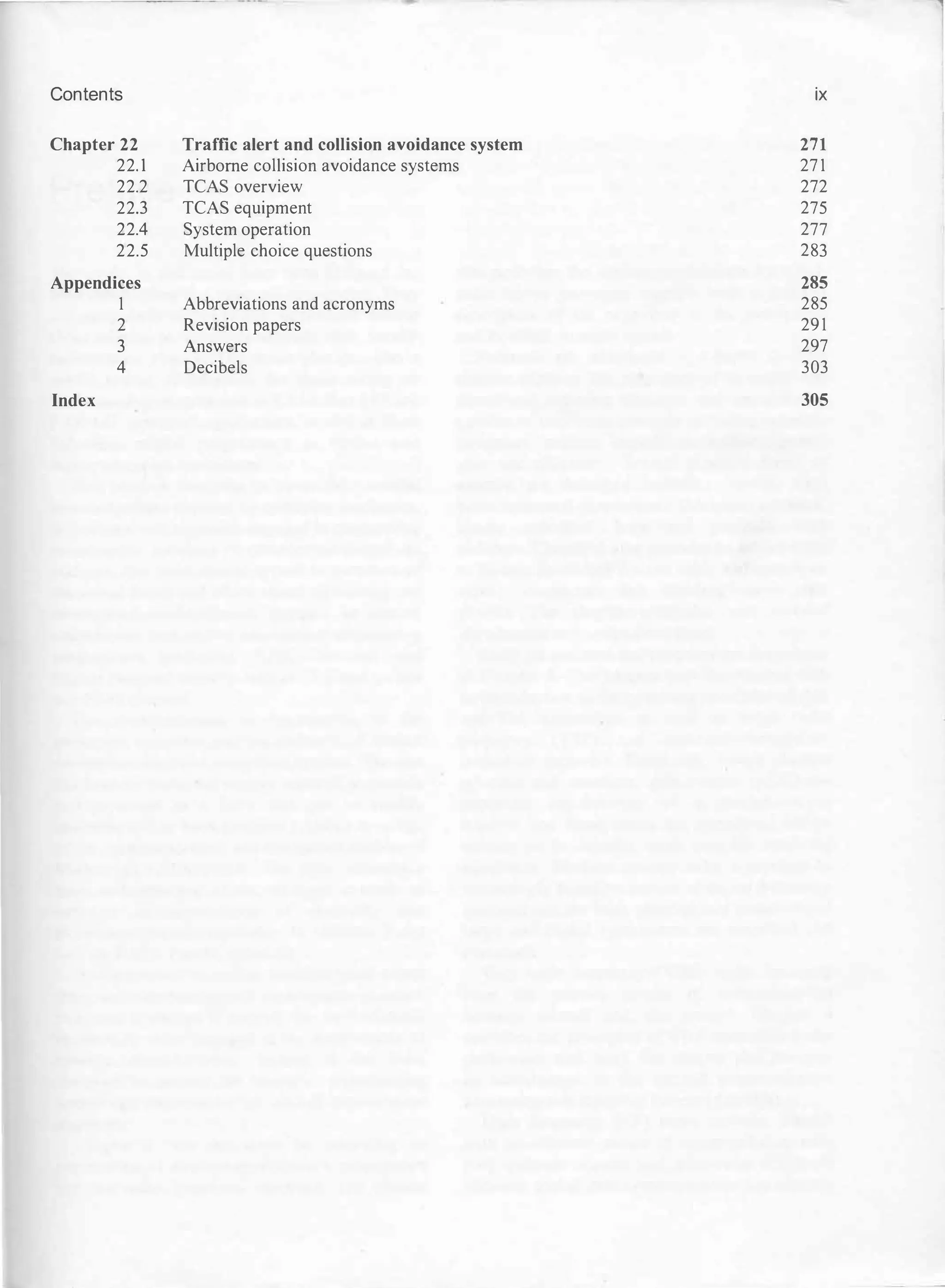 Contents
Chapter 22
22.1
22.2
22.3
22.4
22.5
Appendices
1
2
3
4
Index
Traffic alert and collision avoidance system
Airborne collision avoidance systems
TCAS overview
TCAS equipment
System operation
Multiple choice questions
Abbreviations and acronyms
Revision papers
Answers
Decibels
ix
271
271
272
275
277
283
285
285
291
297
303
305
 
