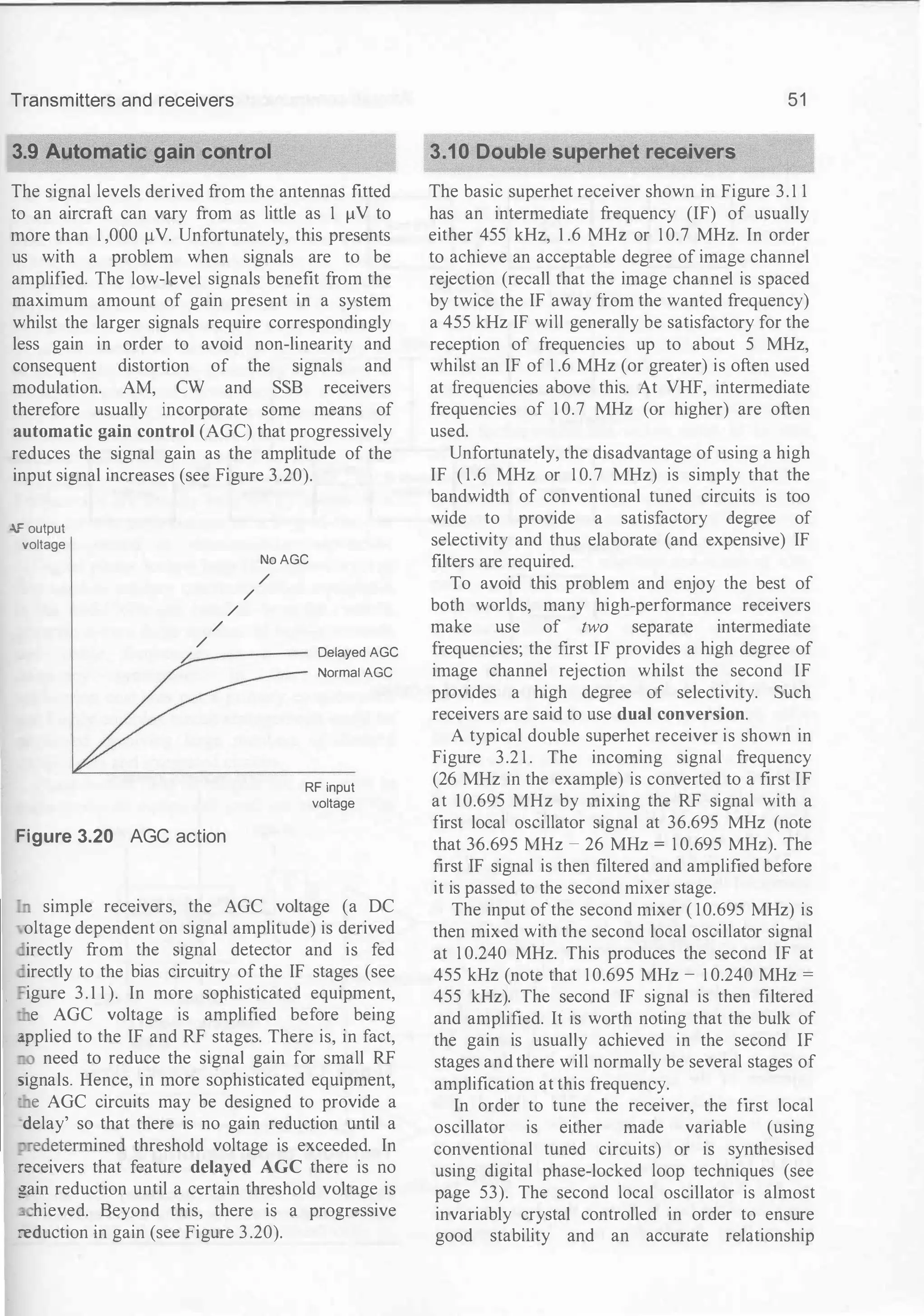 Transmitters and receivers
3.9 Automatic gain control
The signal levels derived from the antennas fitted
to an aircraft can vary from as little as 1 f.lV to
more than 1 ,000 f.LV. Unfortunately, this presents
us with a problem when signals are to be
amplified. The low-level signals benefit from the
maximum amount of gain present in a system
whilst the larger signals require correspondingly
less gain in order to avoid non-linearity and
consequent distortion of the signals and
modulation. AM, CW and SSB receivers
therefore usually incorporate some means of
automatic gain control (AGC) that progressively
reduces the signal gain as the amplitude of the
input signal increases (see Figure 3.20).
-.F output
voltage
/
/
/
No AGC
/
/
/:.
Delayed AGC
Normai AGC
RF input
voltage
Figure 3.20 AGC action
..n simple receivers, the AGC voltage (a DC
oltage dependent on signal amplitude) is derived
irectly from the signal detector and is fed
irectly to the bias circuitry of the IF stages (see
igure 3.1 1 ). In more sophisticated equipment,
e AGC voltage is amplified before being
:q>plied to the IF and RF stages. There is, in fact,
need to reduce the signal gain for small RF
signals. Hence, in more sophisticated equipment,
- e AGC circuits may be designed to provide a
delay' so that there is no gain reduction until a
redetermined threshold voltage is exceeded. In
:eceivers that feature delayed AGC there is no
gain reduction until a certain threshold voltage is
_ hieved. Beyond this, there is a progressive
:eduction in gain (see Figure 3 .20).
51
3.10 Double superhet receivers
The basic superhet receiver shown in Figure 3. 1 1
has an intermediate frequency (IF) of usually
either 455 kHz, 1 .6 MHz or 1 0.7 MHz. In order
to achieve an acceptable degree of image channel
rejection (recall that the image channel is spaced
by twice the IF away from the wanted frequency)
a 455 kHz IF will generally be satisfactory for the
reception of frequencies up to about 5 MHz,
whilst an IF of 1 .6 MHz (or greater) is often used
at frequencies above this. At VHF, intermediate
frequencies of 1 0.7 MHz (or higher) are often
used.
Unfortunately, the disadvantage of using a high
IF ( 1 .6 MHz or 1 0.7 MHz) is simply that the
bandwidth of conventional tuned circuits is too
wide to provide a satisfactory degree of
selectivity and thus elaborate (and expensive) IF
filters are required.
To avoid this problem and enjoy the best of
both worlds, many high-performance receivers
make use of two separate intermediate
frequencies; the first IF provides a high degree of
image channel rejection whilst the second IF
provides a high degree of selectivity. Such
receivers are said to use dual conversion.
A typical double superhet receiver is shown in
Figure 3.2 1 . The incoming signal frequency
(26 MHz in the example) is converted to a first IF
at 10.695 MHz by mixing the RF signal with a
first local oscillator signal at 36.695 MHz (note
that 36.695 MHz - 26 MHz = 1 0.695 MHz). The
first IF signal is then filtered and amplified before
it is passed to the second mixer stage.
The input of the second mixer ( 10.695 MHz) is
then mixed with the second local oscillator signal
at 1 0.240 MHz. This produces the second IF at
455 kHz (note that 1 0.695 MHz - 1 0.240 MHz =
455 kHz). The second IF signal is then filtered
and amplified. It is worth noting that the bulk of
the gain is usually achieved in the second IF
stages and there will normally be several stages of
amplification at this frequency.
In order to tune the receiver, the first local
oscillator is either made variable (using
conventional tuned circuits) or is synthesised
using digital phase-locked loop techniques (see
page 53). The second local oscillator is almost
invariably crystal controlled in order to ensure
good stability and an accurate relationship
 