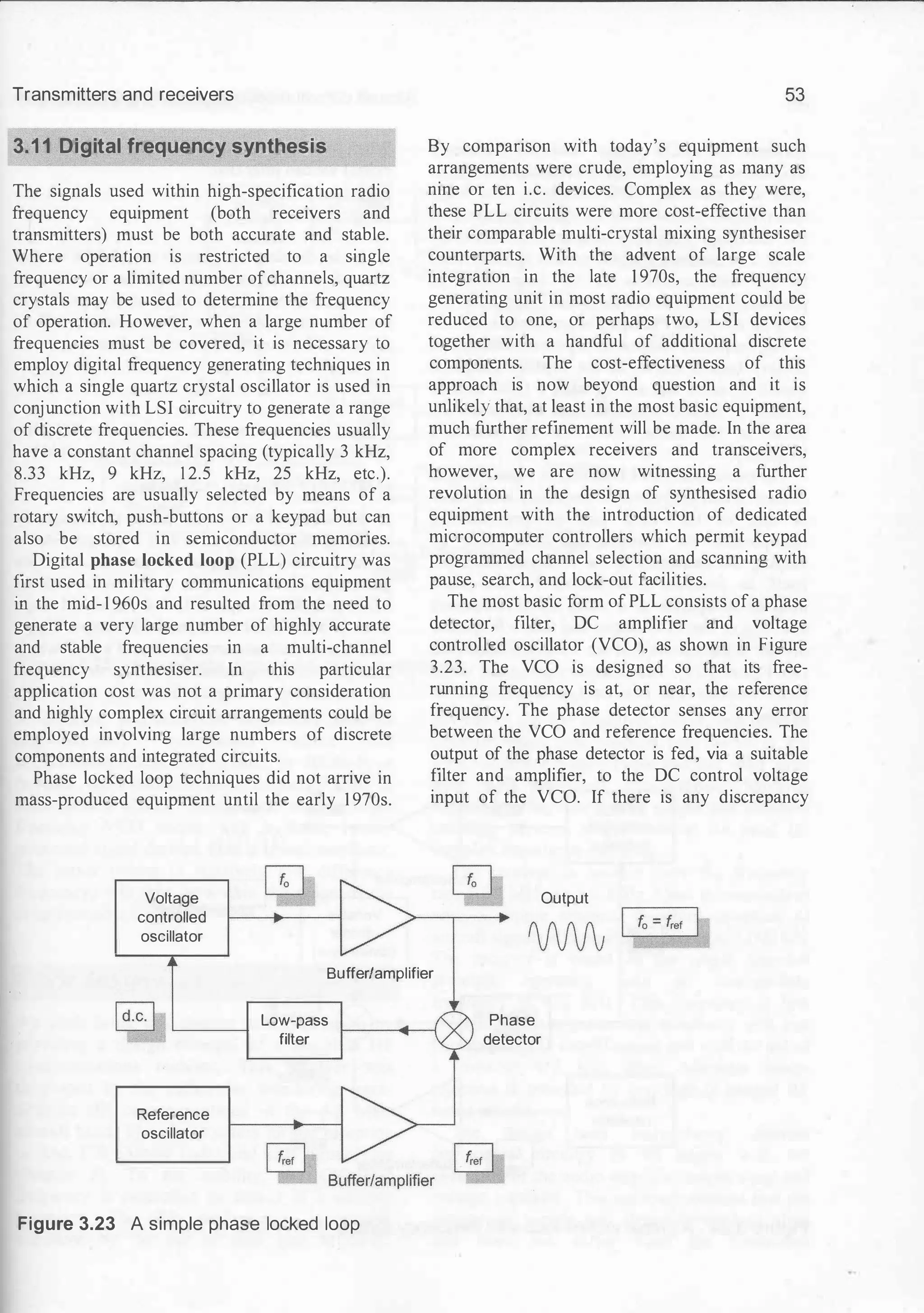 Transmitters and receivers
3.11 Digital frequency synthesis
The signals used within high-specification radio
frequency equipment (both receivers and
transmitters) must be both accurate and stable.
Where operation is restricted to a single
frequency or a limited number ofchannels, quartz
crystals may be used to determine the frequency
of operation. However, when a large number of
frequencies must be covered, it is necessary to
employ digital frequency generating techniques in
which a single quartz crystal oscillator is used in
conjunction with LSI circuitry to generate a range
of discrete frequencies. These frequencies usually
have a constant channel spacing (typically 3 kHz,
8.33 kHz, 9 kHz, 1 2.5 kHz, 25 kHz, etc.).
Frequencies are usually selected by means of a
rotary switch, push-buttons or a keypad but can
also be stored in semiconductor memories.
Digital phase locked loop (PLL) circuitry was
first used in military communications equipment
in the mid-1 960s and resulted from the need to
generate a very large number of highly accurate
and stable frequencies m a multi-channel
frequency synthesiser. In this particular
application cost was not a primary consideration
and highly complex circuit arrangements could be
employed involving large numbers of discrete
components and integrated circuits.
Phase locked loop techniques did not arrive in
mass-produced equipment until the early 1 970s.
Voltage
controlled
oscillator
53
By comparison with today's equipment such
arrangements were crude, employing as many as
nine or ten i.e. devices. Complex as they were,
these PLL circuits were more cost-effective than
their comparable multi-crystal mixing synthesiser
counterparts. With the advent of large scale
integration in the late 1 970s, the frequency
generating unit in most radio equipment could be
reduced to one, or perhaps two, LSI devices
together with a handful of additional discrete
components. The cost-effectiveness of this
approach is now beyond question and it is
unlikely that, at least in the most basic equipment,
much further refinement will be made. In the area
of more complex receivers and transceivers,
however, we are now witnessing a further
revolution in the design of synthesised radio
equipment with the introduction of dedicated
microcomputer controllers which permit keypad
programmed channel selection and scanning with
pause, search, and lock-out facilities.
The most basic form of PLL consists of a phase
detector, filter, DC amplifier and voltage
controlled oscillator (VCO), as shown in Figure
3.23. The VCO is designed so that its free­
running frequency is at, or near, the reference
frequency. The phase detector senses any error
between the VCO and reference frequencies. The
output of the phase detector is fed, via a suitable
filter and amplifier, to the DC control voltage
input of the VCO. If there is any discrepancy
Output
Buffer/amplifier
Reference
oscillator
Low-pass
filter
Figure 3.23 A simple phase locked loop
Phase
detector
 