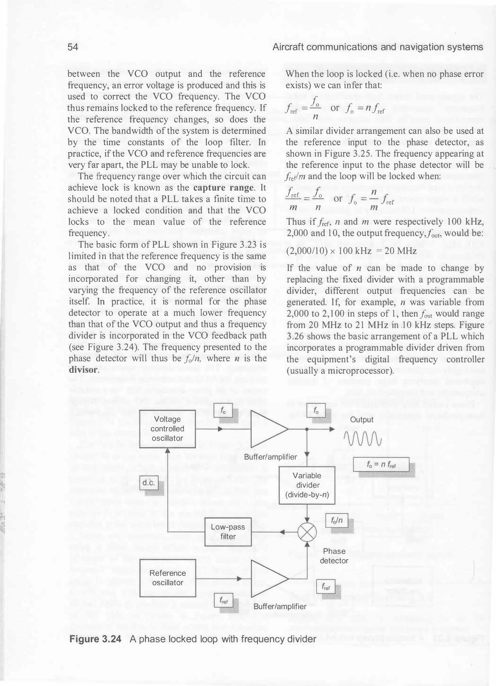 54
between the VCO output and the reference
frequency, an error voltage is produced and this is
used to correct the VCO frequency. The VCO
thus remains locked to the reference frequency. If
the reference frequency changes, so does the
VCO. The bandwidth ofthe system is determined
by the time constants of the loop filter. In
practice, if the VCO and reference frequencies are
very far apart, the PLL may be unable to lock.
The frequency range over which the circuit can
achieve lock is known as the capture range. It
should be noted that a PLL takes a finite time to
achieve a locked condition and that the VCO
locks to the mean value of the reference
frequency.
The basic form of PLL shown in Figure 3.23 is
limited in that the reference frequency is the same
as that of the VCO and no provision is
incorporated for changing it, other than by
varying the frequency of the reference oscillator
itself. In practice, it is nom1al for the phase
detector to operate at a much lower frequency
than that of the VCO output and thus a frequency
divider is incorporated in the VCO feedback path
(see Figure 3.24). The frequency presented to the
phase detector will thus be fo/n, where n is the
divisor.
Voltage
controlled
oscillator
Aircraft communications and navigation systems
When the loop is locked (i.e. when no phase error
exists) we can infer that:
her = J;, or fo =
n her
n
A similar divider arrangement can also be used at
the reference input to the phase detector, as
shown in Figure 3.25. The frequency appearing at
the reference input to the phase detector will be
frerlm and the loop will be locked when:
her =
fo
or I' =
!!__ I'
Jo Jref
m n m
Thus iffrer, n and m were respectively 1 00 kHz,
2,000 and 1 0, the output frequency,fout. would be:
(2,000/1 0) x 100 kHz = 20 MHz
If the value of n can be made to change by
replacing the fixed divider with a programmable
divider, different output frequencies can be
generated. If, for example, n was variable from
2,000 to 2, 1 00 in steps of 1 , thenfout would range
from 20 MHz to 21 MHz in 1 0 kHz steps. Figure
3.26 shows the basic arrangement of a PLL which
incorporates a programmable divider driven from
the equipment's digital frequency controller
(usually a microprocessor).
Output
Buffer/amplifier
Reference
oscillator
Low-pass
filter
[�l
Variable
divider
(divide-by-n)
Buffer/amplifier
Phase
detector
Figure 3.24 A phase locked loop with frequency divider
 