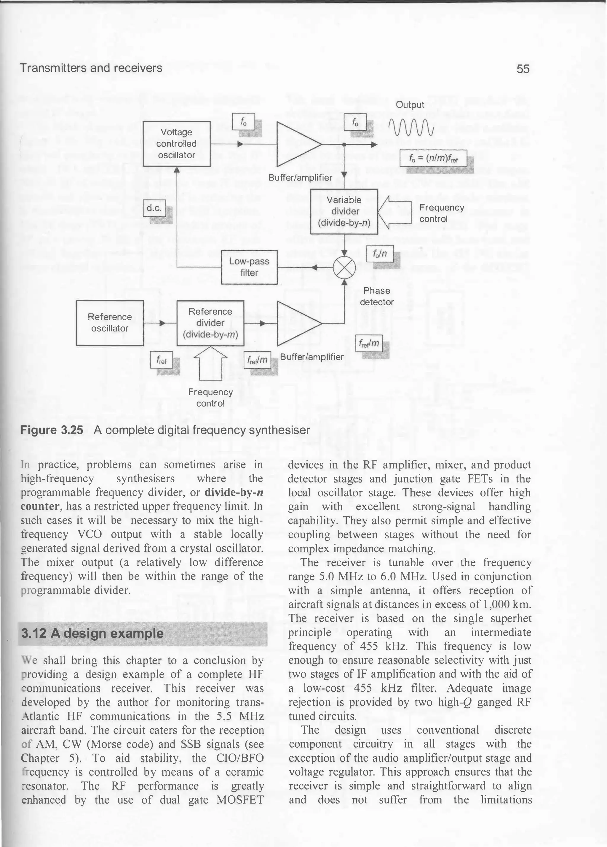 Transmitters and receivers
Reference
oscillator
Voltage
controlled
oscillator
Reference
Frequency
control
Buffer/amplifier
Variable
Buffer/amplifier
Phase
detector
Output
Frequency
control
55
Figure 3.25 A complete digital frequency synthesiser
In practice, problems can sometimes arise in
high-frequency synthesisers where the
programmable frequency divider, or divide-by-n
counter, has a restricted upper frequency limit. In
such cases it will be necessary to mix the high­
frequency VCO output with a stable locally
generated signal derived from a crystal oscillator.
The mixer output (a relatively low difference
frequency) will then be within the range of the
programmable divider.
3.12 A design example
Ne shall bring this chapter to a conclusion by
roviding a design example of a complete HF
�ommunications receiver. This receiver was
developed by the author for monitoring trans­
:tlantic HF communications in the 5.5 MHz
aircraft band. The circuit caters for the reception
of AM, CW (Morse code) and SSB signals (see
2bapter 5). To aid stability, the CIO/BFO
- equency is controlled by means of a ceramic
resonator. The RF performance is greatly
�anced by the use of dual gate MOSFET
devices in the RF amplifier, mixer, and product
detector stages and junction gate FETs in the
local oscillator stage. These devices offer high
gain with excellent strong-signal handling
capability. They also permit simple and effective
coupling between stages without the need for
complex impedance matching.
The receiver is tunable over the frequency
range 5.0 MHz to 6.0 MHz. Used in conjunction
with a simple antenna, it offer.s reception of
aircraft signals at distances in excess of 1 ,000 km.
The receiver is based on the single superhet
principle operating with an intermediate
frequency of 455 kHz. This frequency is low
enough to ensure reasonable selectivity with just
two stages of IF amplification and with the aid of
a low-cost 455 kHz filter. Adequate image
rejection is provided by two high-Q ganged RF
tuned circuits.
The design uses conventional discrete
component circuitry in all stages with the
exception of the audio amplifier/output stage and
voltage regulator. This approach ensures that the
receiver is simple and straightforward to align
and does not suffer from the limitations
 