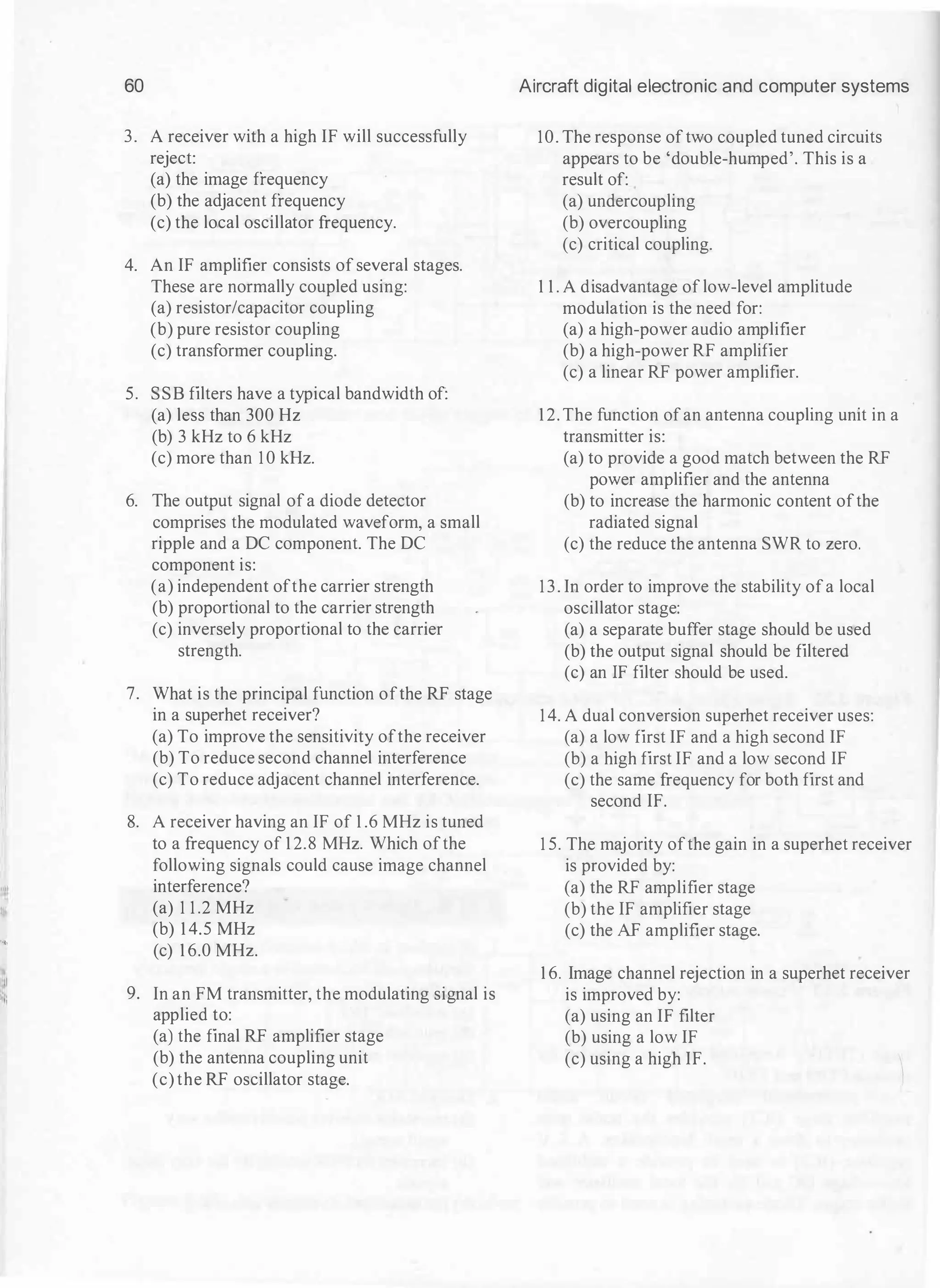 60 Aircraft digital electronic and computer systems
3. A receiver with a high IF will successfully 10. The response oftwo coupled tuned circuits
reject: appears to be 'double-humped'. This is a
(a) the image frequency result of:
(b) the adjacent frequency (a) undercoupling
(c) the local oscillator frequency. (b) overcoupling
(c) critical coupling.
4. An IF amplifier consists of several stages.
These are normally coupled using: 1 1 . A disadvantage of low-level amplitude
(a) resistor/capacitor coupling modulation is the need for:
(b) pure resistor coupling (a) a high-power audio amplifier
(c) transformer coupling. (b) a high-power RF amplifier
(c) a linear RF power amplifier.
5. SSB filters have a typical bandwidth of:
(a) less than 300 Hz 1 2. The function ofan antenna coupling unit in a
(b) 3 kHz to 6 kHz transmitter is:
(c) more than 1 0 kHz. (a) to provide a good match between the RF
power amplifier and the antenna
6. The output signal ofa diode detector (b) to increase the harmonic content ofthe
comprises the modulated waveform, a small radiated signal
ripple and a DC component. The DC (c) the reduce the antenna SWR to zero.
component is:
(a) independent ofthe carrier strength 13. In order to improve the stability ofa local
(b) proportional to the carrier strength oscillator stage:
(c) inversely proportional to the carrier (a) a separate buffer stage should be used
strength. (b) the output signal should be filtered
(c) an IF filter should be used.
7. What is the principal function ofthe RF stage
in a superhet receiver? 14. A dual conversion superhet receiver uses:
(a) To improve the sensitivity ofthe receiver (a) a low first IF and a high second IF
(b) To reduce second channel interference (b) a high first IF and a low second IF
(c) To reduce adjacent channel interference. (c) the same frequency for both first and
second IF.
8. A receiver having an IF of 1 .6 MHz is tuned
to a frequency of 1 2.8 MHz. Which ofthe 1 5. The majority ofthe gain in a superhet receiver
following signals could cause image channel is provided by:
:ll interference? (a) the RF amplifier stage
I
(a) 1 1 .2 MHz (b) the IF amplifier stage
(b) 1 4.5 MHz (c) the AF amplifier stage.
1••,
(c) 1 6.0 MHz.
::11
1 6. Image channel rejection in a superhet receiver
;:;
9. In an FM transmitter, the modulating signal is is improved by:
applied to: (a) using an IF filter
(a) the final RF amplifier stage (b) using a low IF
(b) the antenna coupling unit (c) using a high IF.
(c) the RF oscillator stage.
 
