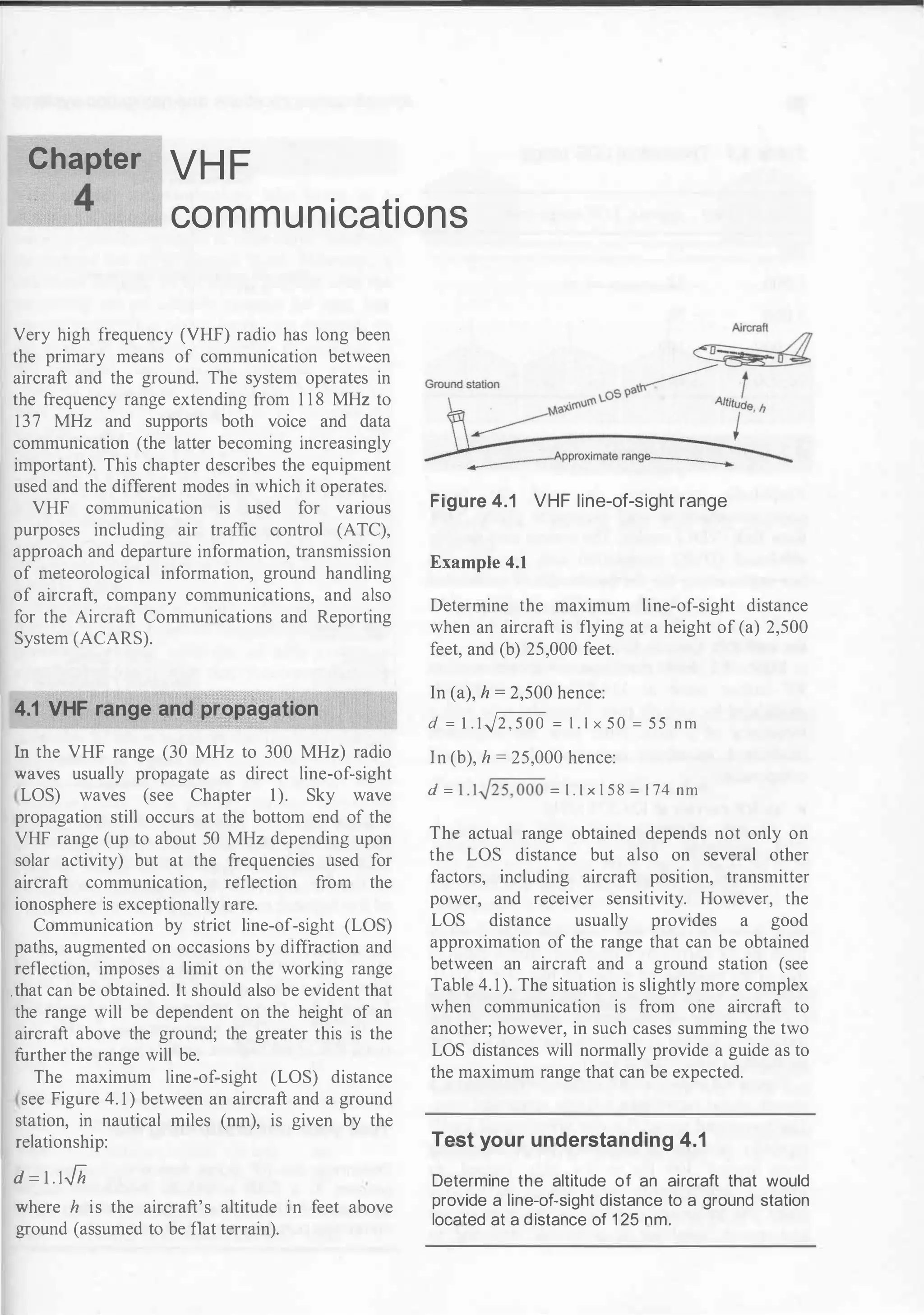 Chapter VH F
....____
4
__ communications
Very high frequency (VHF) radio has long been
the primary means of communication between
aircraft and the ground. The system operates in
the frequency range extending from 1 1 8 MHz to
137 MHz and supports both voice and data
communication (the latter becoming increasingly
important). This chapter describes the equipment
used and the different modes in which it operates.
VHF communication is used for various
purposes including air traffic control (ATC),
approach and departure information, transmission
of meteorological information, ground handling
of aircraft, company communications, and also
for the Aircraft Communications and Reporting
System (ACARS).
4.1 VHF range and propagation
In the VHF range (30 MHz to 300 MHz) radio
waves usually propagate as direct line-of-sight
LOS) waves (see Chapter 1). Sky wave
propagation still occurs at the bottom end of the
VHF range (up to about 50 MHz depending upon
solar activity) but at the frequencies used for
aircraft communication, reflection from the
ionosphere is exceptionally rare.
Communication by strict line-of-sight (LOS)
paths, augmented on occasions by diffraction and
reflection, imposes a limit on the working range
.that can be obtained. It should also be evident that
the range will be dependent on the height of an
aircraft above the ground; the greater this is the
further the range will be.
The maximum line-of-sight (LOS) distance
see Figure 4. 1 ) between an aircraft and a ground
station, in nautical miles (nm), is given by the
relationship:
d =
u.Jh
where h is the aircraft's altitude in feet above
ground (assumed to be flat terrain).
Figure 4.1 VHF line-of-sight range
Example 4.1
Determine the maximum line-of-sight distance
when an aircraft is flying at a height of (a) 2,500
feet, and (b) 25,000 feet.
In (a), h = 2,500 hence:
d = 1 .1vf2,500 = 1 . 1 x 5 0 = 5 5 n m
In (b), h = 25,000 hence:
d = l . l.j25,000 = 1 . 1 x 1 5 8 = 1 74 nm
The actual range obtained depends not only on
the LOS distance but also on several other
factors, including aircraft position, transmitter
power, and receiver sensitivity. However, the
LOS distance usually provides a good
approximation of the range that can be obtained
between an aircraft and a ground station (see
Table 4. 1 ). The situation is slightly more complex
when communication is from one aircraft to
another; however, in such cases summing the two
LOS distances will normally provide a guide as to
the maximum range that can be expected.
Test your understanding 4.1
Determine the altitude of an aircraft that would
provide a line-of-sight distance to a ground station
located at a distance of 1 25 nm.
 