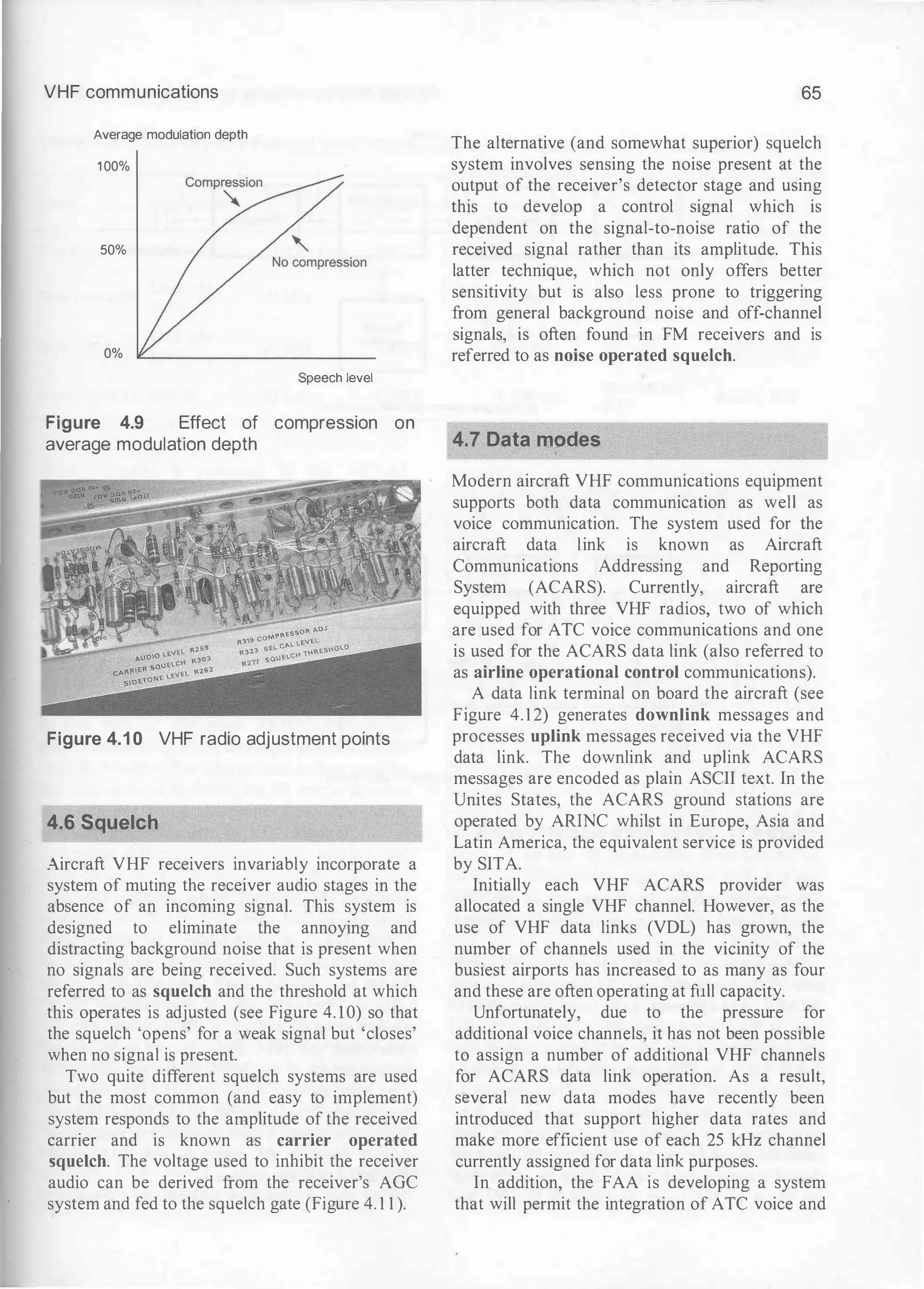 VHF communications
Average modulation depth
1 00%
50%
0%
Speech level
Figure 4.9 Effect of compression on
average modulation depth
Figure 4.1 0 VHF radio adjustment points
4.6 Squelch
Aircraft VHF receivers invariably incorporate a
system of muting the receiver audio stages in the
absence of an incoming signal. This system is
designed to eliminate the annoying and
distracting background noise that is present when
no signals are being received. Such systems are
referred to as squelch and the threshold at which
this operates is adjusted (see Figure 4. 1 0) so that
the squelch 'opens' for a weak signal but 'closes'
when no signal is present.
Two quite different squelch systems are used
but the most common (and easy to implement)
system responds to the amplitude of the received
carrier and is known as carrier operated
squelch. The voltage used to inhibit the receiver
audio can be derived from the receiver's AGC
system and fed to the squelch gate (Figure 4. 1 1 ).
65
The alternative (and somewhat superior) squelch
system involves sensing the noise present at the
output of the receiver's detector stage and using
this to develop a control signal which is
dependent on the signal-to-noise ratio of the
received signal rather than its amplitude. This
latter technique, which not only offers better
sensitivity but is also less prone to triggering
from general background noise and off-channel
signals, is often found in FM receivers and is
referred to as noise operated squelch.
�4·! Data modes
Modern aircraft VHF communications equipment
supports both data communication as well as
voice communication. The system used for the
aircraft data link is known as Aircraft
Communications Addressing and Reporting
System (ACARS). Currently, aircraft are
equipped with three VHF radios, two of which
are used for ATC voice communications and one
is used for the ACARS data link (also referred to
as airline operational control communications).
A data link terminal on board the aircraft (see
Figure 4. 1 2) generates downlink messages and
processes uplink messages received via the VHF
data link. The downlink and uplink ACARS
messages are encoded as plain ASCII text. In the
Unites States, the ACARS ground stations are
operated by ARINC whilst in Europe, Asia and
Latin America, the equivalent service is provided
by SITA.
Initially each VHF ACARS provider was
allocated a single VHF channel. However, as the
use of VHF data links (VDL) has grown, the
number of channels used in the vicinity of the
busiest airports has increased to as many as four
and these are often operating at full capacity.
Unfortunately, due to the pressure for
additional voice channels, it has not been possible
to assign a number of additional VHF channels
for ACARS data link operation. As a result,
several new data modes have recently been
introduced that support higher data rates and
make more efficient use of each 25 kHz channel
currently assigned for data link purposes.
In addition, the FAA is developing a system
that will permit the integration of ATC voice and
 